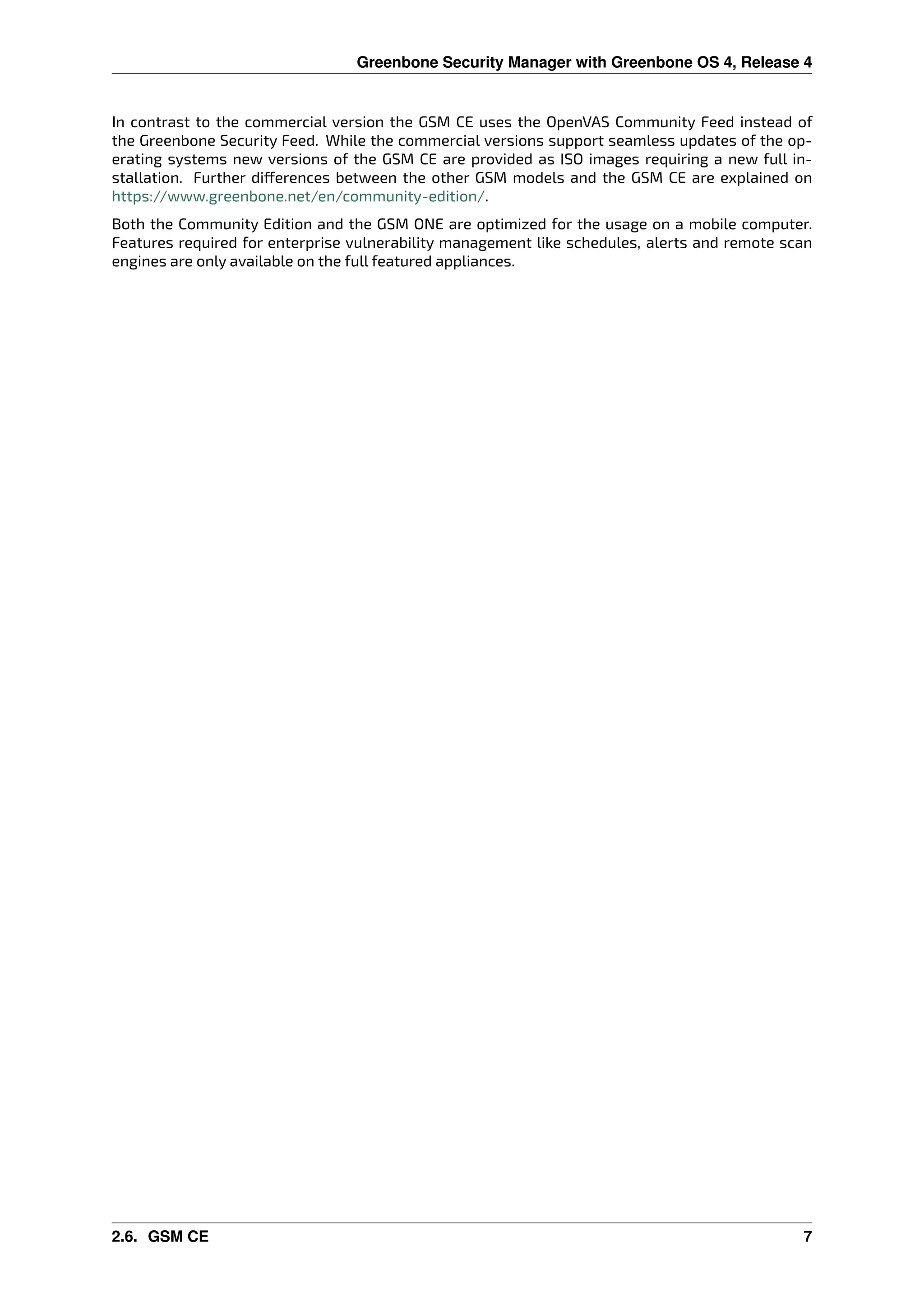 Greenbone Security Manager with Greenbone OS 4, Release 4
In contrast to the commercial version the GSM CE uses the OpenVAS Community Feed instead of
the Greenbone Security Feed. While the commercial versions support seamless updates of the op-
erating systems new versions of the GSM CE are provided as ISO images requiring a new full in-
stallation. Further di erences between the other GSM models and the GSM CE are explained on
https://www.greenbone.net/en/community-edition/.
Both the Community Edition and the GSM ONE are optimized for the usage on a mobile computer.
Features required for enterprise vulnerability management like schedules, alerts and remote scan
engines are only available on the full featured appliances.
2.6. GSM CE 7
 