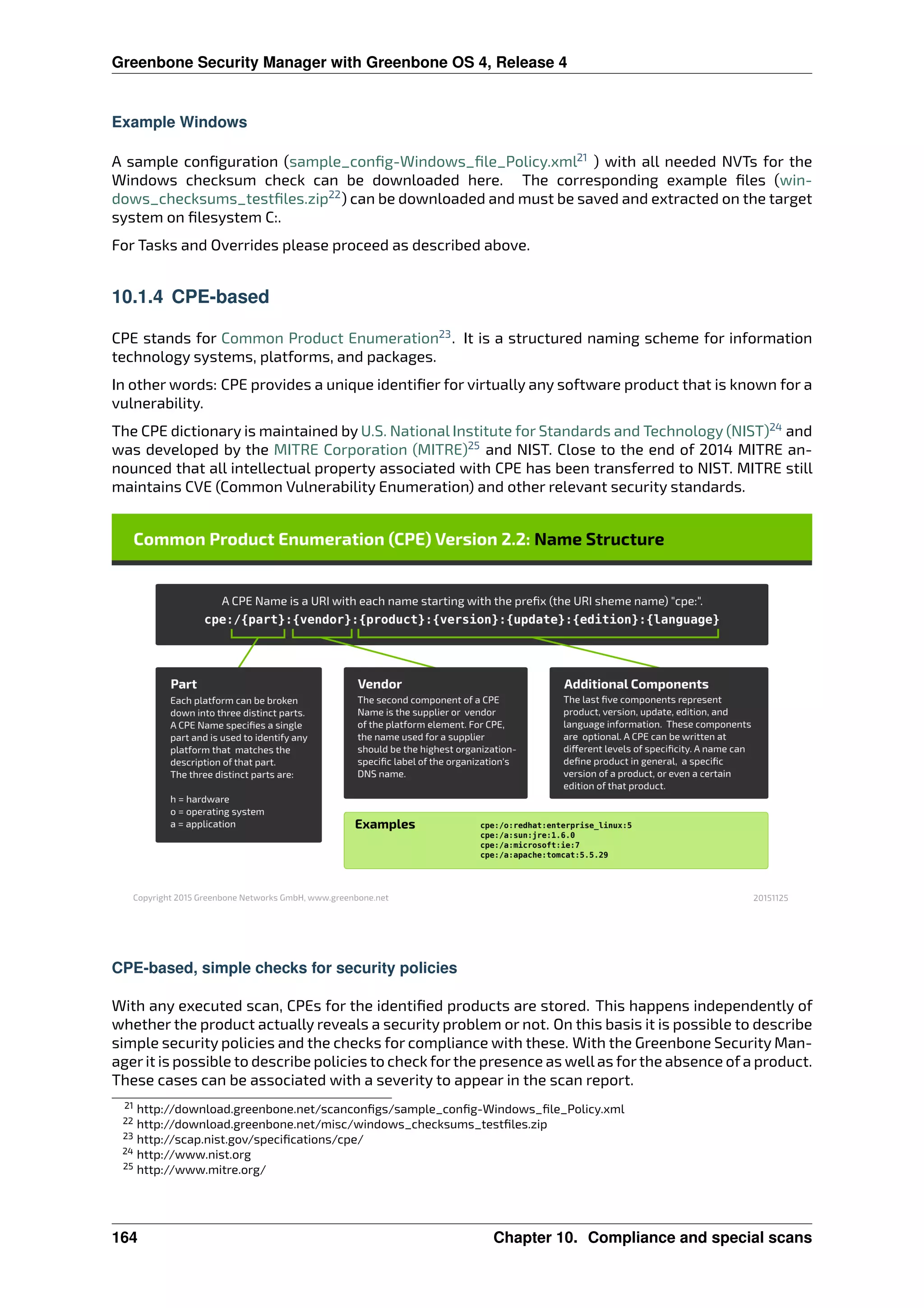 Greenbone Security Manager with Greenbone OS 4, Release 4
Example Windows
A sample conﬁguration (sample_conﬁg-Windows_ﬁle_Policy.xml21
) with all needed NVTs for the
Windows checksum check can be downloaded here. The corresponding example ﬁles (win-
dows_checksums_testﬁles.zip22
) can be downloaded and must be saved and extracted on the target
system on ﬁlesystem C:.
For Tasks and Overrides please proceed as described above.
10.1.4 CPE-based
CPE stands for Common Product Enumeration23
. It is a structured naming scheme for information
technology systems, platforms, and packages.
In other words: CPE provides a unique identiﬁer for virtually any software product that is known for a
vulnerability.
The CPE dictionary is maintained by U.S. National Institute for Standards and Technology (NIST)24
and
was developed by the MITRE Corporation (MITRE)25
and NIST. Close to the end of 2014 MITRE an-
nounced that all intellectual property associated with CPE has been transferred to NIST. MITRE still
maintains CVE (Common Vulnerability Enumeration) and other relevant security standards.
CPE-based, simple checks for security policies
With any executed scan, CPEs for the identiﬁed products are stored. This happens independently of
whether the product actually reveals a security problem or not. On this basis it is possible to describe
simple security policies and the checks for compliance with these. With the Greenbone Security Man-
agerit is possible to describe policies to check forthe presence as wellas forthe absence of a product.
These cases can be associated with a severity to appear in the scan report.
21 http://download.greenbone.net/scanconﬁgs/sample_conﬁg-Windows_ﬁle_Policy.xml
22 http://download.greenbone.net/misc/windows_checksums_testﬁles.zip
23 http://scap.nist.gov/speciﬁcations/cpe/
24 http://www.nist.org
25 http://www.mitre.org/
164 Chapter 10. Compliance and special scans
 
