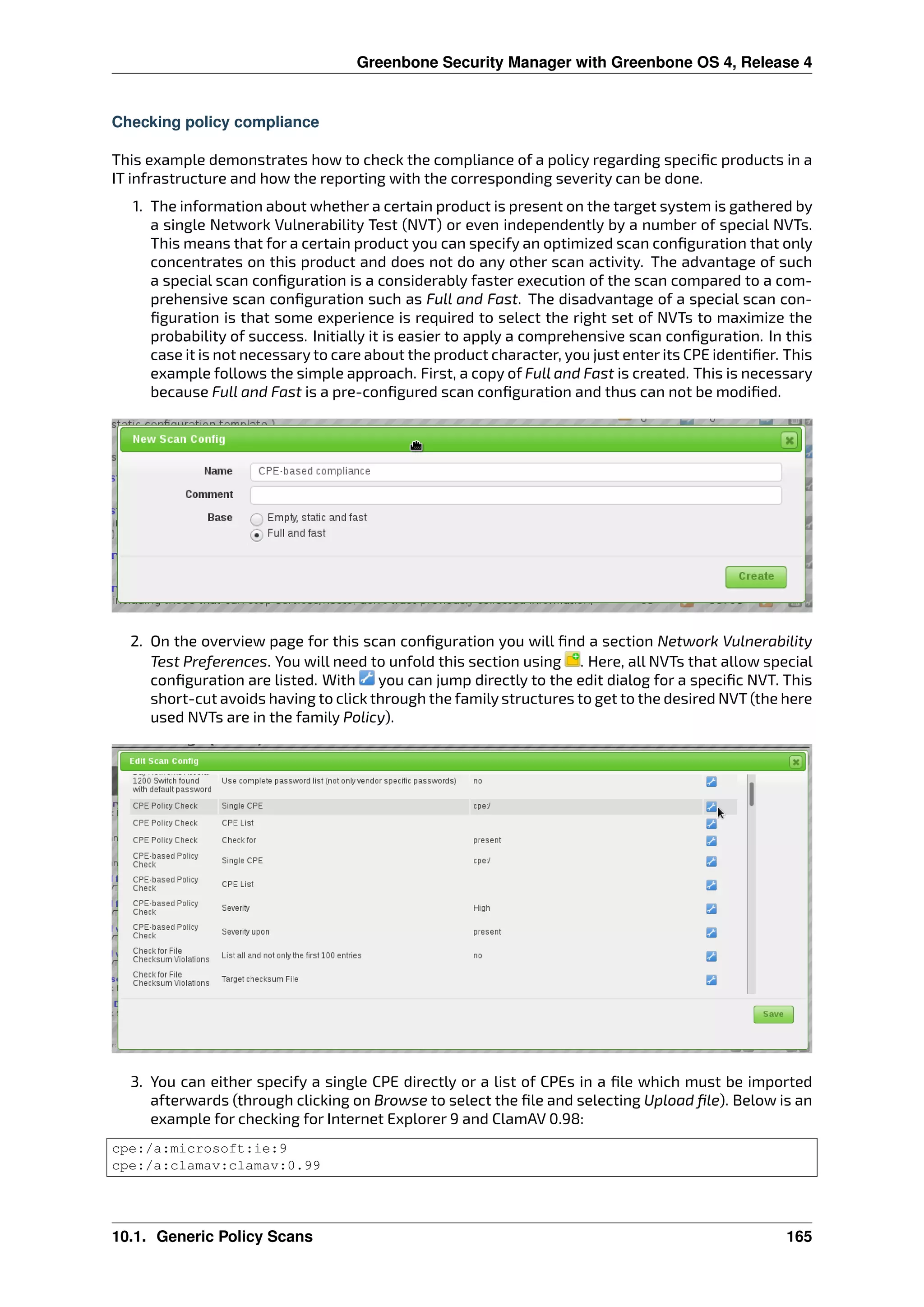 Greenbone Security Manager with Greenbone OS 4, Release 4
Checking policy compliance
This example demonstrates how to check the compliance of a policy regarding speciﬁc products in a
IT infrastructure and how the reporting with the corresponding severity can be done.
1. The information about whether a certain product is present on the target system is gathered by
a single Network Vulnerability Test (NVT) or even independently by a number of special NVTs.
This means that for a certain product you can specify an optimized scan conﬁguration that only
concentrates on this product and does not do any other scan activity. The advantage of such
a special scan conﬁguration is a considerably faster execution of the scan compared to a com-
prehensive scan conﬁguration such as Full and Fast. The disadvantage of a special scan con-
ﬁguration is that some experience is required to select the right set of NVTs to maximize the
probability of success. Initially it is easier to apply a comprehensive scan conﬁguration. In this
case it is not necessary to care about the product character, you just enter its CPE identiﬁer. This
example follows the simple approach. First, a copy of Full and Fast is created. This is necessary
because Full and Fast is a pre-conﬁgured scan conﬁguration and thus can not be modiﬁed.
2. On the overview page for this scan conﬁguration you will ﬁnd a section Network Vulnerability
Test Preferences. You will need to unfold this section using . Here, all NVTs that allow special
conﬁguration are listed. With you can jump directly to the edit dialog for a speciﬁc NVT. This
short-cut avoids having to click through the family structures to get to the desired NVT (the here
used NVTs are in the family Policy).
3. You can either specify a single CPE directly or a list of CPEs in a ﬁle which must be imported
afterwards (through clicking on Browse to select the ﬁle and selecting Upload ﬁle). Below is an
example for checking for Internet Explorer 9 and ClamAV 0.98:
cpe:/a:microsoft:ie:9
cpe:/a:clamav:clamav:0.99
10.1. Generic Policy Scans 165
 