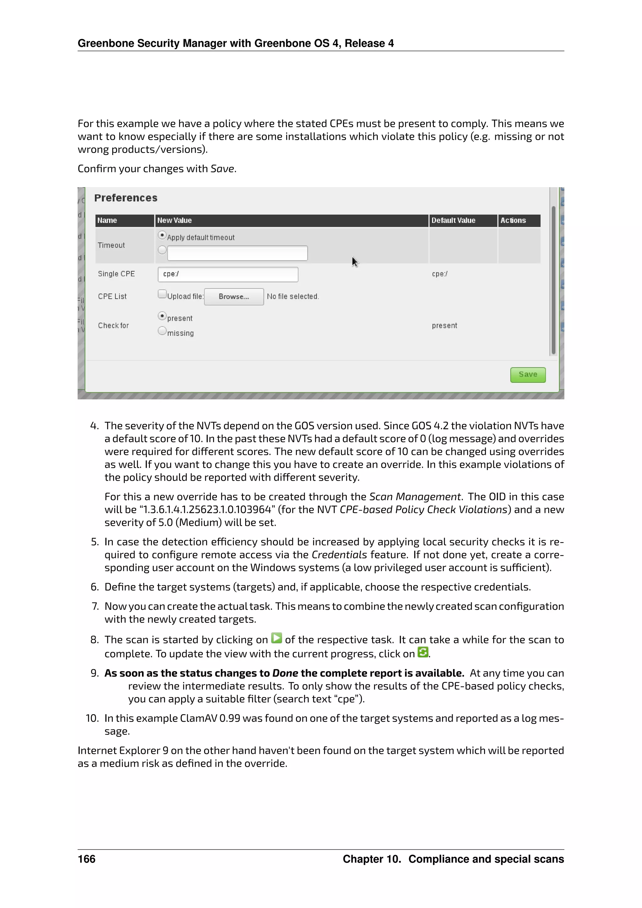 Greenbone Security Manager with Greenbone OS 4, Release 4
For this example we have a policy where the stated CPEs must be present to comply. This means we
want to know especially if there are some installations which violate this policy (e.g. missing or not
wrong products/versions).
Conﬁrm your changes with Save.
4. The severity of the NVTs depend on the GOS version used. Since GOS 4.2 the violation NVTs have
a default score of 10. In the past these NVTs had a default score of 0 (log message) and overrides
were required for di erent scores. The new default score of 10 can be changed using overrides
as well. If you want to change this you have to create an override. In this example violations of
the policy should be reported with di erent severity.
For this a new override has to be created through the Scan Management. The OID in this case
will be “1.3.6.1.4.1.25623.1.0.103964” (for the NVT CPE-based Policy Check Violations) and a new
severity of 5.0 (Medium) will be set.
5. In case the detection e ciency should be increased by applying local security checks it is re-
quired to conﬁgure remote access via the Credentials feature. If not done yet, create a corre-
sponding user account on the Windows systems (a low privileged user account is su cient).
6. Deﬁne the target systems (targets) and, if applicable, choose the respective credentials.
7. Nowyou can create the actualtask. This means to combine the newlycreated scan conﬁguration
with the newly created targets.
8. The scan is started by clicking on of the respective task. It can take a while for the scan to
complete. To update the view with the current progress, click on .
9. As soon as the status changes to Done the complete report is available. At any time you can
review the intermediate results. To only show the results of the CPE-based policy checks,
you can apply a suitable ﬁlter (search text “cpe”).
10. In this example ClamAV 0.99 was found on one of the target systems and reported as a log mes-
sage.
Internet Explorer 9 on the other hand haven’t been found on the target system which will be reported
as a medium risk as deﬁned in the override.
166 Chapter 10. Compliance and special scans
 