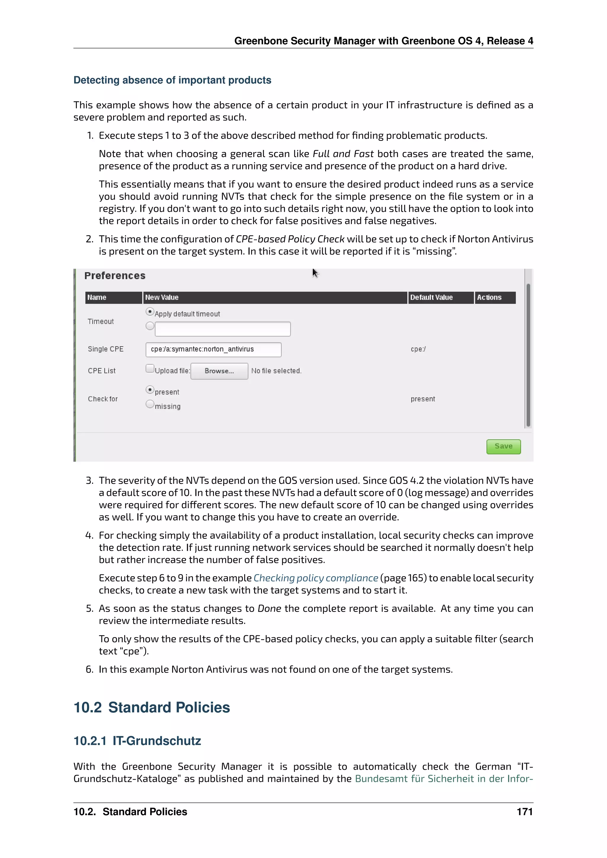 Greenbone Security Manager with Greenbone OS 4, Release 4
Detecting absence of important products
This example shows how the absence of a certain product in your IT infrastructure is deﬁned as a
severe problem and reported as such.
1. Execute steps 1 to 3 of the above described method for ﬁnding problematic products.
Note that when choosing a general scan like Full and Fast both cases are treated the same,
presence of the product as a running service and presence of the product on a hard drive.
This essentially means that if you want to ensure the desired product indeed runs as a service
you should avoid running NVTs that check for the simple presence on the ﬁle system or in a
registry. If you don’t want to go into such details right now, you still have the option to look into
the report details in order to check for false positives and false negatives.
2. This time the conﬁguration of CPE-based Policy Check will be set up to check if Norton Antivirus
is present on the target system. In this case it will be reported if it is “missing”.
3. The severity of the NVTs depend on the GOS version used. Since GOS 4.2 the violation NVTs have
a default score of 10. In the past these NVTs had a default score of 0 (log message) and overrides
were required for di erent scores. The new default score of 10 can be changed using overrides
as well. If you want to change this you have to create an override.
4. For checking simply the availability of a product installation, local security checks can improve
the detection rate. If just running network services should be searched it normally doesn’t help
but rather increase the number of false positives.
Execute step 6 to 9 in the example Checking policy compliance (page 165) to enable localsecurity
checks, to create a new task with the target systems and to start it.
5. As soon as the status changes to Done the complete report is available. At any time you can
review the intermediate results.
To only show the results of the CPE-based policy checks, you can apply a suitable ﬁlter (search
text “cpe”).
6. In this example Norton Antivirus was not found on one of the target systems.
10.2 Standard Policies
10.2.1 IT-Grundschutz
With the Greenbone Security Manager it is possible to automatically check the German “IT-
Grundschutz-Kataloge” as published and maintained by the Bundesamt für Sicherheit in der Infor-
10.2. Standard Policies 171
 