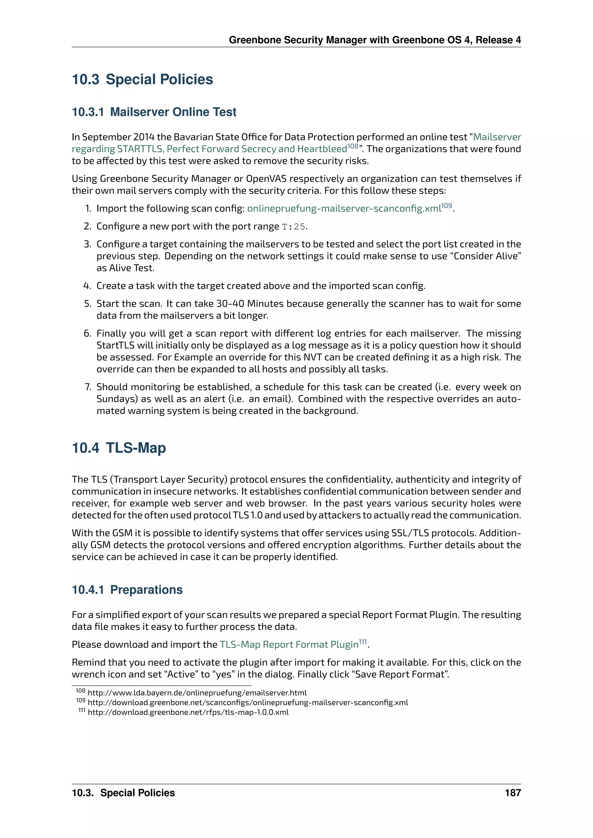 Greenbone Security Manager with Greenbone OS 4, Release 4
10.3 Special Policies
10.3.1 Mailserver Online Test
In September 2014 the Bavarian State O ce for Data Protection performed an online test “Mailserver
regarding STARTTLS, Perfect Forward Secrecy and Heartbleed108
”. The organizations that were found
to be a ected by this test were asked to remove the security risks.
Using Greenbone Security Manager or OpenVAS respectively an organization can test themselves if
their own mail servers comply with the security criteria. For this follow these steps:
1. Import the following scan conﬁg: onlinepruefung-mailserver-scanconﬁg.xml109
.
2. Conﬁgure a new port with the port range T:25.
3. Conﬁgure a target containing the mailservers to be tested and select the port list created in the
previous step. Depending on the network settings it could make sense to use “Consider Alive”
as Alive Test.
4. Create a task with the target created above and the imported scan conﬁg.
5. Start the scan. It can take 30-40 Minutes because generally the scanner has to wait for some
data from the mailservers a bit longer.
6. Finally you will get a scan report with di erent log entries for each mailserver. The missing
StartTLS will initially only be displayed as a log message as it is a policy question how it should
be assessed. For Example an override for this NVT can be created deﬁning it as a high risk. The
override can then be expanded to all hosts and possibly all tasks.
7. Should monitoring be established, a schedule for this task can be created (i.e. every week on
Sundays) as well as an alert (i.e. an email). Combined with the respective overrides an auto-
mated warning system is being created in the background.
10.4 TLS-Map
The TLS (Transport Layer Security) protocol ensures the conﬁdentiality, authenticity and integrity of
communication in insecure networks. It establishes conﬁdential communication between sender and
receiver, for example web server and web browser. In the past years various security holes were
detected forthe often used protocolTLS 1.0 and used byattackers to actuallyread the communication.
With the GSM it is possible to identify systems that o er services using SSL/TLS protocols. Addition-
ally GSM detects the protocol versions and o ered encryption algorithms. Further details about the
service can be achieved in case it can be properly identiﬁed.
10.4.1 Preparations
For a simpliﬁed export of your scan results we prepared a special Report Format Plugin. The resulting
data ﬁle makes it easy to further process the data.
Please download and import the TLS-Map Report Format Plugin111
.
Remind that you need to activate the plugin after import for making it available. For this, click on the
wrench icon and set “Active” to “yes” in the dialog. Finally click “Save Report Format”.
108 http://www.lda.bayern.de/onlinepruefung/emailserver.html
109 http://download.greenbone.net/scanconﬁgs/onlinepruefung-mailserver-scanconﬁg.xml
111 http://download.greenbone.net/rfps/tls-map-1.0.0.xml
10.3. Special Policies 187
 