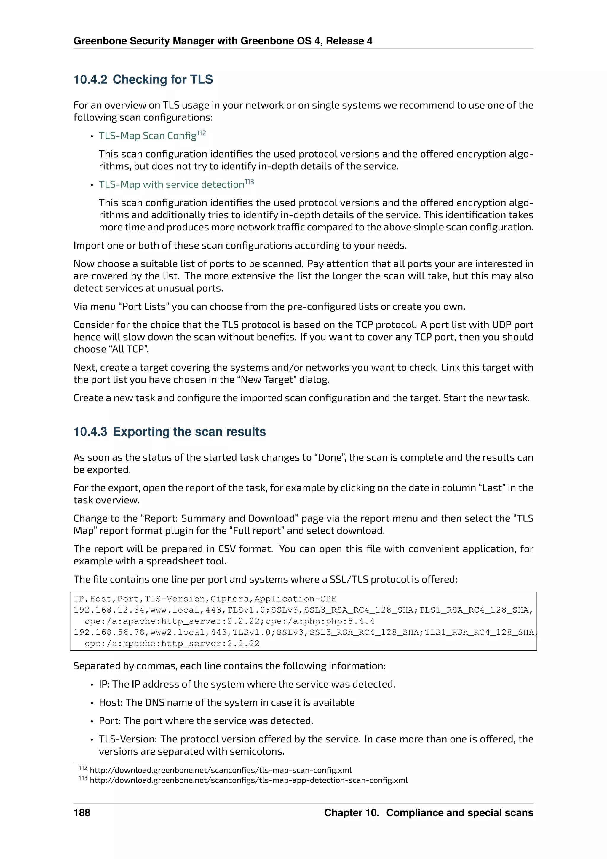 Greenbone Security Manager with Greenbone OS 4, Release 4
10.4.2 Checking for TLS
For an overview on TLS usage in your network or on single systems we recommend to use one of the
following scan conﬁgurations:
• TLS-Map Scan Conﬁg112
This scan conﬁguration identiﬁes the used protocol versions and the o ered encryption algo-
rithms, but does not try to identify in-depth details of the service.
• TLS-Map with service detection113
This scan conﬁguration identiﬁes the used protocol versions and the o ered encryption algo-
rithms and additionally tries to identify in-depth details of the service. This identiﬁcation takes
more time and produces more network tra c compared to the above simple scan conﬁguration.
Import one or both of these scan conﬁgurations according to your needs.
Now choose a suitable list of ports to be scanned. Pay attention that all ports your are interested in
are covered by the list. The more extensive the list the longer the scan will take, but this may also
detect services at unusual ports.
Via menu “Port Lists” you can choose from the pre-conﬁgured lists or create you own.
Consider for the choice that the TLS protocol is based on the TCP protocol. A port list with UDP port
hence will slow down the scan without beneﬁts. If you want to cover any TCP port, then you should
choose “All TCP”.
Next, create a target covering the systems and/or networks you want to check. Link this target with
the port list you have chosen in the “New Target” dialog.
Create a new task and conﬁgure the imported scan conﬁguration and the target. Start the new task.
10.4.3 Exporting the scan results
As soon as the status of the started task changes to “Done”, the scan is complete and the results can
be exported.
For the export, open the report of the task, for example by clicking on the date in column “Last” in the
task overview.
Change to the “Report: Summary and Download” page via the report menu and then select the “TLS
Map” report format plugin for the “Full report” and select download.
The report will be prepared in CSV format. You can open this ﬁle with convenient application, for
example with a spreadsheet tool.
The ﬁle contains one line per port and systems where a SSL/TLS protocol is o ered:
IP,Host,Port,TLS-Version,Ciphers,Application-CPE
192.168.12.34,www.local,443,TLSv1.0;SSLv3,SSL3_RSA_RC4_128_SHA;TLS1_RSA_RC4_128_SHA,
cpe:/a:apache:http_server:2.2.22;cpe:/a:php:php:5.4.4
192.168.56.78,www2.local,443,TLSv1.0;SSLv3,SSL3_RSA_RC4_128_SHA;TLS1_RSA_RC4_128_SHA,
cpe:/a:apache:http_server:2.2.22
Separated by commas, each line contains the following information:
• IP: The IP address of the system where the service was detected.
• Host: The DNS name of the system in case it is available
• Port: The port where the service was detected.
• TLS-Version: The protocol version o ered by the service. In case more than one is o ered, the
versions are separated with semicolons.
112 http://download.greenbone.net/scanconﬁgs/tls-map-scan-conﬁg.xml
113 http://download.greenbone.net/scanconﬁgs/tls-map-app-detection-scan-conﬁg.xml
188 Chapter 10. Compliance and special scans
 
