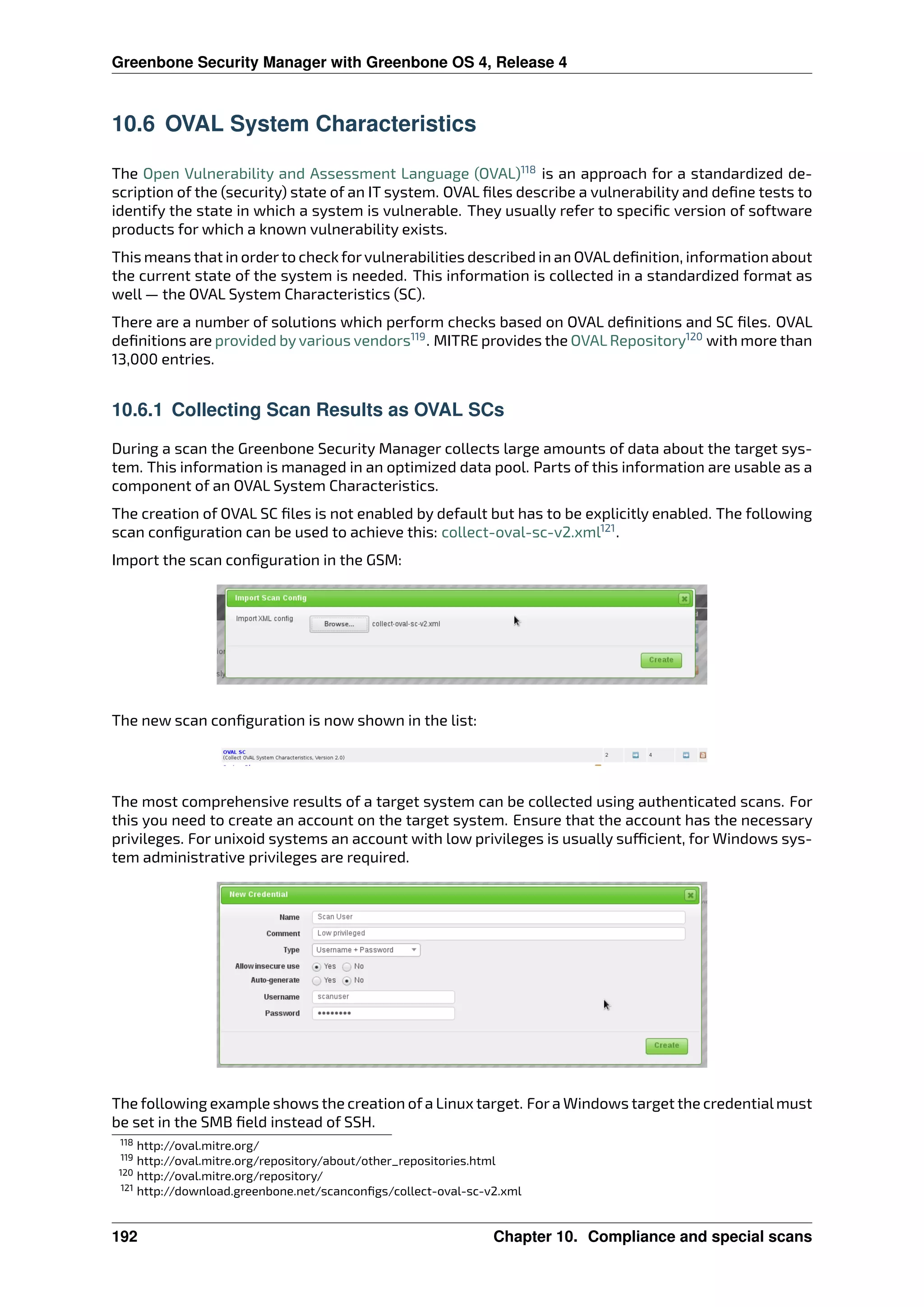 Greenbone Security Manager with Greenbone OS 4, Release 4
10.6 OVAL System Characteristics
The Open Vulnerability and Assessment Language (OVAL)118
is an approach for a standardized de-
scription of the (security) state of an IT system. OVAL ﬁles describe a vulnerability and deﬁne tests to
identify the state in which a system is vulnerable. They usually refer to speciﬁc version of software
products for which a known vulnerability exists.
This means that in orderto check forvulnerabilities described in an OVALdeﬁnition, information about
the current state of the system is needed. This information is collected in a standardized format as
well — the OVAL System Characteristics (SC).
There are a number of solutions which perform checks based on OVAL deﬁnitions and SC ﬁles. OVAL
deﬁnitions are provided by various vendors119
. MITRE provides the OVAL Repository120
with more than
13,000 entries.
10.6.1 Collecting Scan Results as OVAL SCs
During a scan the Greenbone Security Manager collects large amounts of data about the target sys-
tem. This information is managed in an optimized data pool. Parts of this information are usable as a
component of an OVAL System Characteristics.
The creation of OVAL SC ﬁles is not enabled by default but has to be explicitly enabled. The following
scan conﬁguration can be used to achieve this: collect-oval-sc-v2.xml121
.
Import the scan conﬁguration in the GSM:
The new scan conﬁguration is now shown in the list:
The most comprehensive results of a target system can be collected using authenticated scans. For
this you need to create an account on the target system. Ensure that the account has the necessary
privileges. For unixoid systems an account with low privileges is usually su cient, for Windows sys-
tem administrative privileges are required.
The following example shows the creation ofa Linux target. Fora Windows target the credentialmust
be set in the SMB ﬁeld instead of SSH.
118 http://oval.mitre.org/
119 http://oval.mitre.org/repository/about/other_repositories.html
120 http://oval.mitre.org/repository/
121 http://download.greenbone.net/scanconﬁgs/collect-oval-sc-v2.xml
192 Chapter 10. Compliance and special scans
 