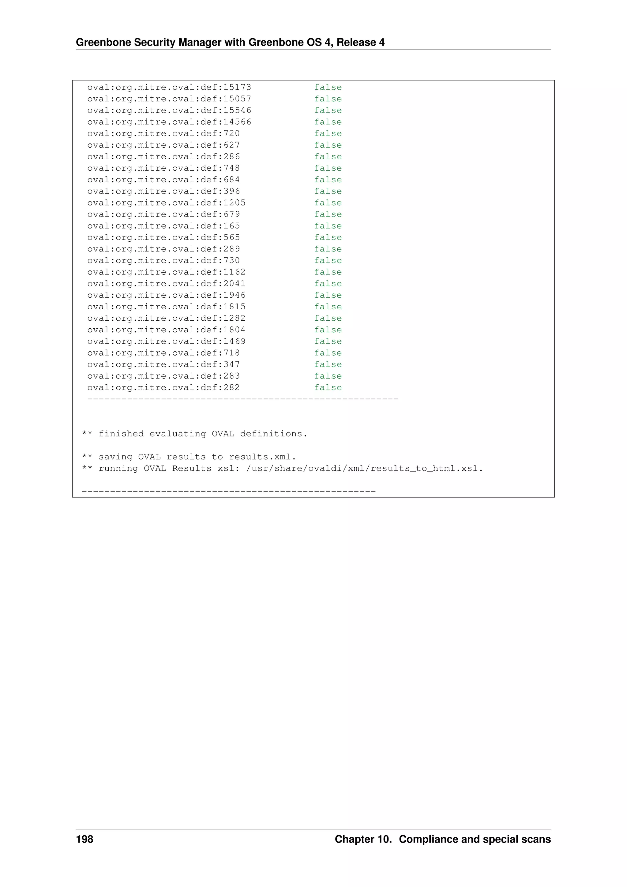 Greenbone Security Manager with Greenbone OS 4, Release 4
oval:org.mitre.oval:def:15173 false
oval:org.mitre.oval:def:15057 false
oval:org.mitre.oval:def:15546 false
oval:org.mitre.oval:def:14566 false
oval:org.mitre.oval:def:720 false
oval:org.mitre.oval:def:627 false
oval:org.mitre.oval:def:286 false
oval:org.mitre.oval:def:748 false
oval:org.mitre.oval:def:684 false
oval:org.mitre.oval:def:396 false
oval:org.mitre.oval:def:1205 false
oval:org.mitre.oval:def:679 false
oval:org.mitre.oval:def:165 false
oval:org.mitre.oval:def:565 false
oval:org.mitre.oval:def:289 false
oval:org.mitre.oval:def:730 false
oval:org.mitre.oval:def:1162 false
oval:org.mitre.oval:def:2041 false
oval:org.mitre.oval:def:1946 false
oval:org.mitre.oval:def:1815 false
oval:org.mitre.oval:def:1282 false
oval:org.mitre.oval:def:1804 false
oval:org.mitre.oval:def:1469 false
oval:org.mitre.oval:def:718 false
oval:org.mitre.oval:def:347 false
oval:org.mitre.oval:def:283 false
oval:org.mitre.oval:def:282 false
-------------------------------------------------------
** finished evaluating OVAL definitions.
** saving OVAL results to results.xml.
** running OVAL Results xsl: /usr/share/ovaldi/xml/results_to_html.xsl.
----------------------------------------------------
198 Chapter 10. Compliance and special scans
 