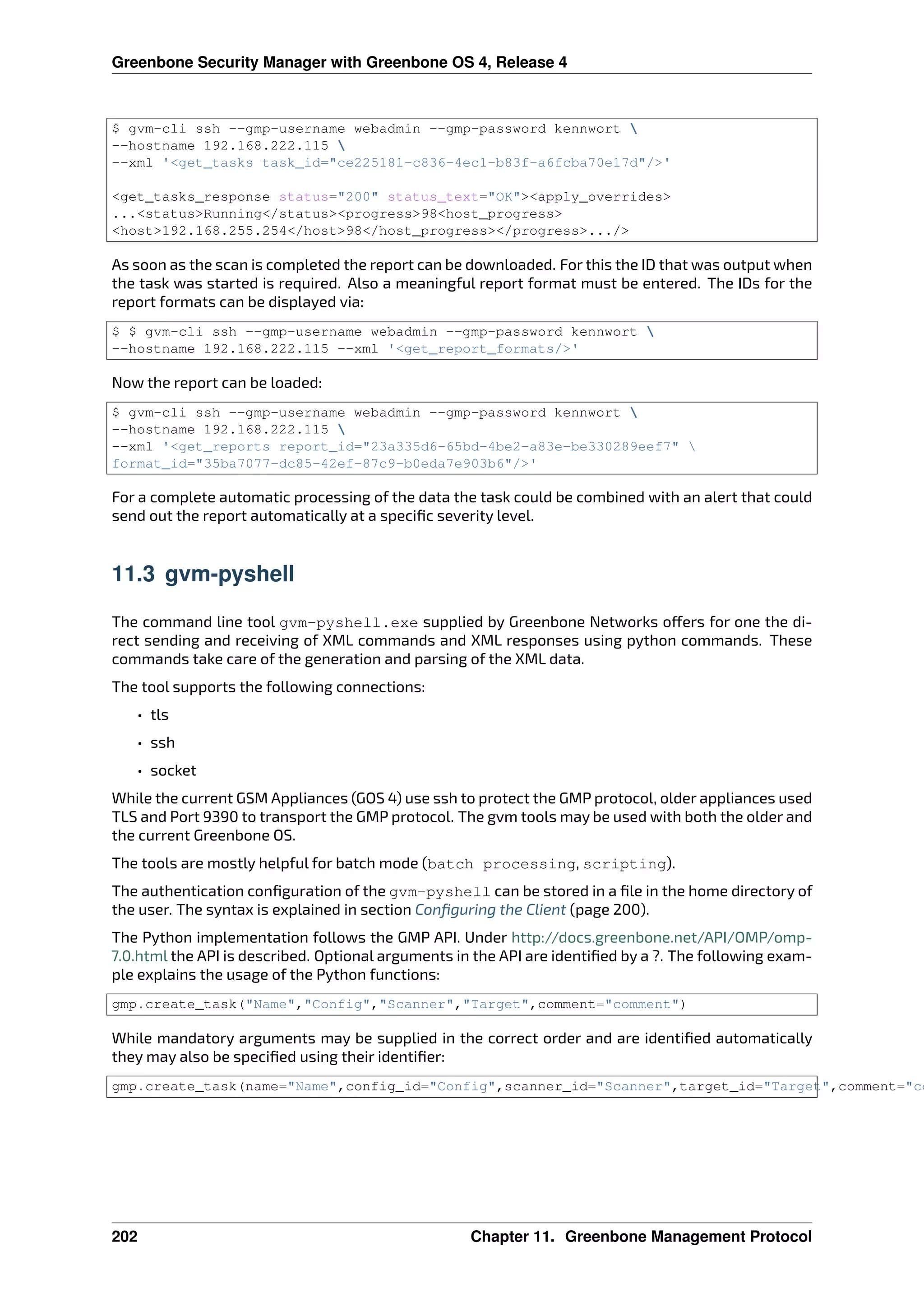 Greenbone Security Manager with Greenbone OS 4, Release 4
$ gvm-cli ssh --gmp-username webadmin --gmp-password kennwort 
--hostname 192.168.222.115 
--xml ‛<get_tasks task_id="ce225181-c836-4ec1-b83f-a6fcba70e17d"/>‛
<get_tasks_response status="200" status_text="OK"><apply_overrides>
...<status>Running</status><progress>98<host_progress>
<host>192.168.255.254</host>98</host_progress></progress>.../>
As soon as the scan is completed the report can be downloaded. For this the ID that was output when
the task was started is required. Also a meaningful report format must be entered. The IDs for the
report formats can be displayed via:
$ $ gvm-cli ssh --gmp-username webadmin --gmp-password kennwort 
--hostname 192.168.222.115 --xml ‛<get_report_formats/>‛
Now the report can be loaded:
$ gvm-cli ssh --gmp-username webadmin --gmp-password kennwort 
--hostname 192.168.222.115 
--xml ‛<get_reports report_id="23a335d6-65bd-4be2-a83e-be330289eef7" 
format_id="35ba7077-dc85-42ef-87c9-b0eda7e903b6"/>‛
For a complete automatic processing of the data the task could be combined with an alert that could
send out the report automatically at a speciﬁc severity level.
11.3 gvm-pyshell
The command line tool gvm-pyshell.exe supplied by Greenbone Networks o ers for one the di-
rect sending and receiving of XML commands and XML responses using python commands. These
commands take care of the generation and parsing of the XML data.
The tool supports the following connections:
• tls
• ssh
• socket
While the current GSM Appliances (GOS 4) use ssh to protect the GMP protocol, older appliances used
TLS and Port 9390 to transport the GMP protocol. The gvm tools may be used with both the older and
the current Greenbone OS.
The tools are mostly helpful for batch mode (batch processing, scripting).
The authentication conﬁguration of the gvm-pyshell can be stored in a ﬁle in the home directory of
the user. The syntax is explained in section Conﬁguring the Client (page 200).
The Python implementation follows the GMP API. Under http://docs.greenbone.net/API/OMP/omp-
7.0.html the API is described. Optional arguments in the API are identiﬁed by a ?. The following exam-
ple explains the usage of the Python functions:
gmp.create_task("Name","Config","Scanner","Target",comment="comment")
While mandatory arguments may be supplied in the correct order and are identiﬁed automatically
they may also be speciﬁed using their identiﬁer:
gmp.create_task(name="Name",config_id="Config",scanner_id="Scanner",target_id="Target",comment="co
202 Chapter 11. Greenbone Management Protocol
 