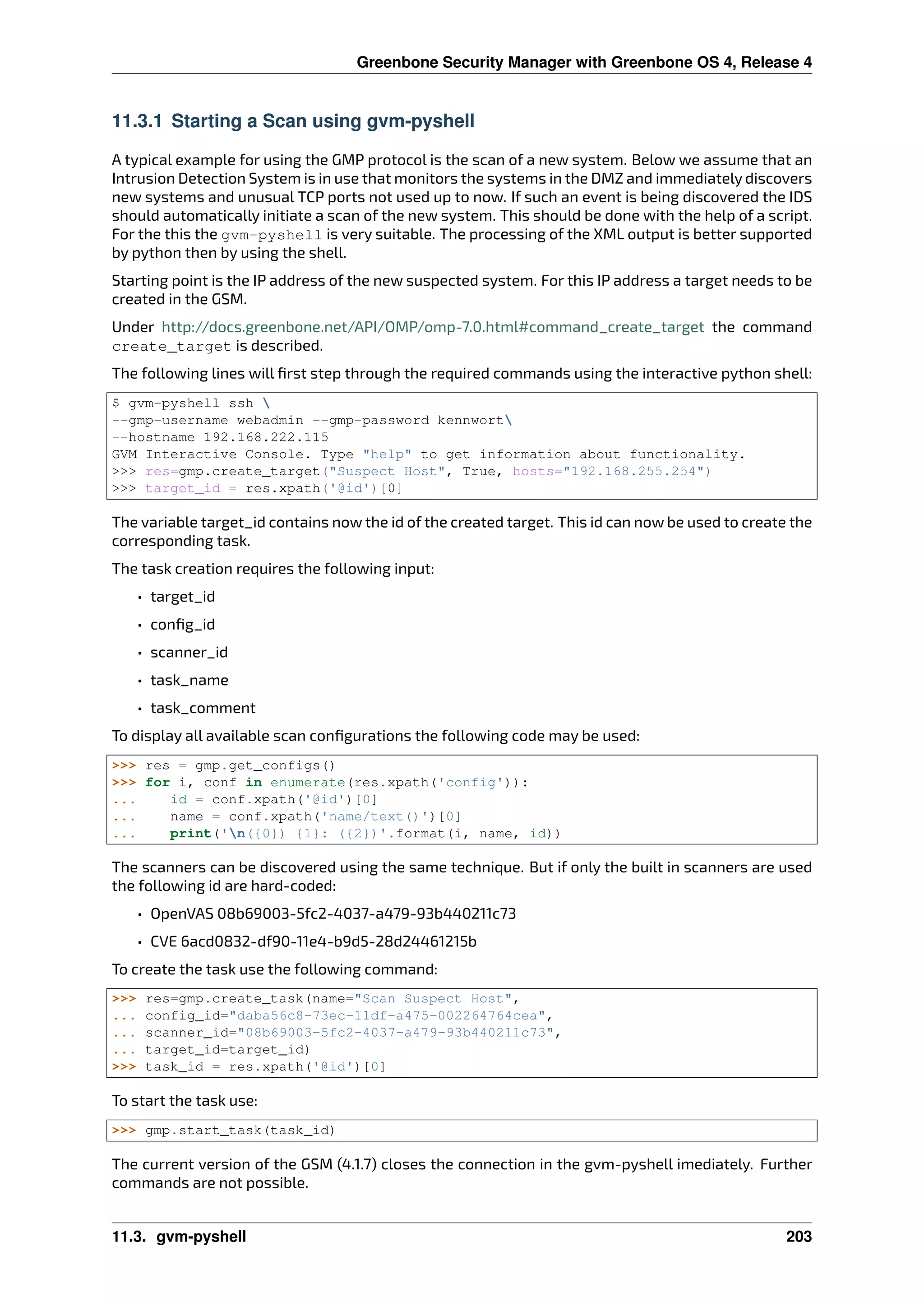 Greenbone Security Manager with Greenbone OS 4, Release 4
11.3.1 Starting a Scan using gvm-pyshell
A typical example for using the GMP protocol is the scan of a new system. Below we assume that an
Intrusion Detection System is in use that monitors the systems in the DMZ and immediately discovers
new systems and unusual TCP ports not used up to now. If such an event is being discovered the IDS
should automatically initiate a scan of the new system. This should be done with the help of a script.
For the this the gvm-pyshell is very suitable. The processing of the XML output is better supported
by python then by using the shell.
Starting point is the IP address of the new suspected system. For this IP address a target needs to be
created in the GSM.
Under http://docs.greenbone.net/API/OMP/omp-7.0.html#command_create_target the command
create_target is described.
The following lines will ﬁrst step through the required commands using the interactive python shell:
$ gvm-pyshell ssh 
--gmp-username webadmin --gmp-password kennwort
--hostname 192.168.222.115
GVM Interactive Console. Type "help" to get information about functionality.
>>> res=gmp.create_target("Suspect Host", True, hosts="192.168.255.254")
>>> target_id = res.xpath(‛@id‛)[0]
The variable target_id contains now the id of the created target. This id can now be used to create the
corresponding task.
The task creation requires the following input:
• target_id
• conﬁg_id
• scanner_id
• task_name
• task_comment
To display all available scan conﬁgurations the following code may be used:
>>> res = gmp.get_configs()
>>> for i, conf in enumerate(res.xpath(‛config‛)):
... id = conf.xpath(‛@id‛)[0]
... name = conf.xpath(‛name/text()‛)[0]
... print(‛n({0}) {1}: ({2})‛.format(i, name, id))
The scanners can be discovered using the same technique. But if only the built in scanners are used
the following id are hard-coded:
• OpenVAS 08b69003-5fc2-4037-a479-93b440211c73
• CVE 6acd0832-df90-11e4-b9d5-28d24461215b
To create the task use the following command:
>>> res=gmp.create_task(name="Scan Suspect Host",
... config_id="daba56c8-73ec-11df-a475-002264764cea",
... scanner_id="08b69003-5fc2-4037-a479-93b440211c73",
... target_id=target_id)
>>> task_id = res.xpath(‛@id‛)[0]
To start the task use:
>>> gmp.start_task(task_id)
The current version of the GSM (4.1.7) closes the connection in the gvm-pyshell imediately. Further
commands are not possible.
11.3. gvm-pyshell 203
 