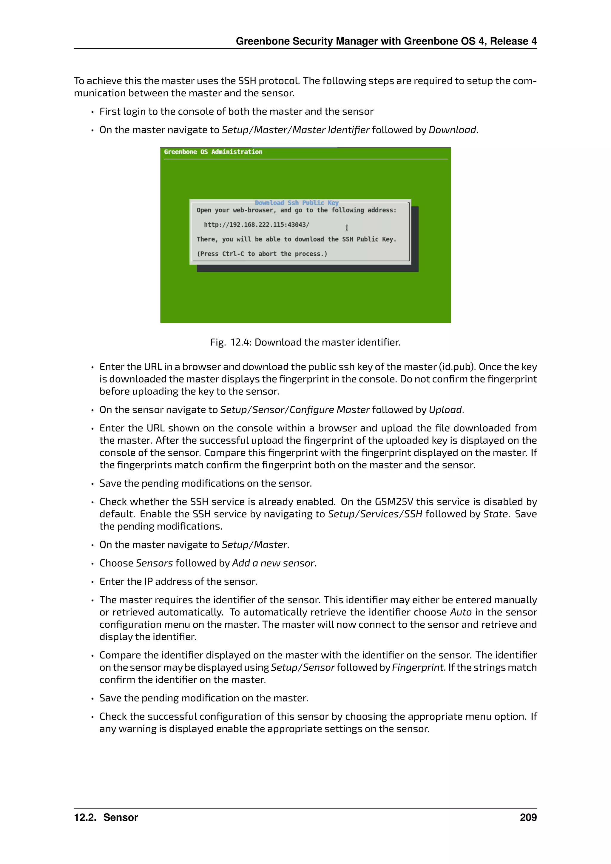 Greenbone Security Manager with Greenbone OS 4, Release 4
To achieve this the master uses the SSH protocol. The following steps are required to setup the com-
munication between the master and the sensor.
• First login to the console of both the master and the sensor
• On the master navigate to Setup/Master/Master Identiﬁer followed by Download.
Fig. 12.4: Download the master identiﬁer.
• Enter the URL in a browser and download the public ssh key of the master (id.pub). Once the key
is downloaded the master displays the ﬁngerprint in the console. Do not conﬁrm the ﬁngerprint
before uploading the key to the sensor.
• On the sensor navigate to Setup/Sensor/Conﬁgure Master followed by Upload.
• Enter the URL shown on the console within a browser and upload the ﬁle downloaded from
the master. After the successful upload the ﬁngerprint of the uploaded key is displayed on the
console of the sensor. Compare this ﬁngerprint with the ﬁngerprint displayed on the master. If
the ﬁngerprints match conﬁrm the ﬁngerprint both on the master and the sensor.
• Save the pending modiﬁcations on the sensor.
• Check whether the SSH service is already enabled. On the GSM25V this service is disabled by
default. Enable the SSH service by navigating to Setup/Services/SSH followed by State. Save
the pending modiﬁcations.
• On the master navigate to Setup/Master.
• Choose Sensors followed by Add a new sensor.
• Enter the IP address of the sensor.
• The master requires the identiﬁer of the sensor. This identiﬁer may either be entered manually
or retrieved automatically. To automatically retrieve the identiﬁer choose Auto in the sensor
conﬁguration menu on the master. The master will now connect to the sensor and retrieve and
display the identiﬁer.
• Compare the identiﬁer displayed on the master with the identiﬁer on the sensor. The identiﬁer
on the sensormaybe displayed using Setup/Sensorfollowed byFingerprint. Ifthe strings match
conﬁrm the identiﬁer on the master.
• Save the pending modiﬁcation on the master.
• Check the successful conﬁguration of this sensor by choosing the appropriate menu option. If
any warning is displayed enable the appropriate settings on the sensor.
12.2. Sensor 209
 