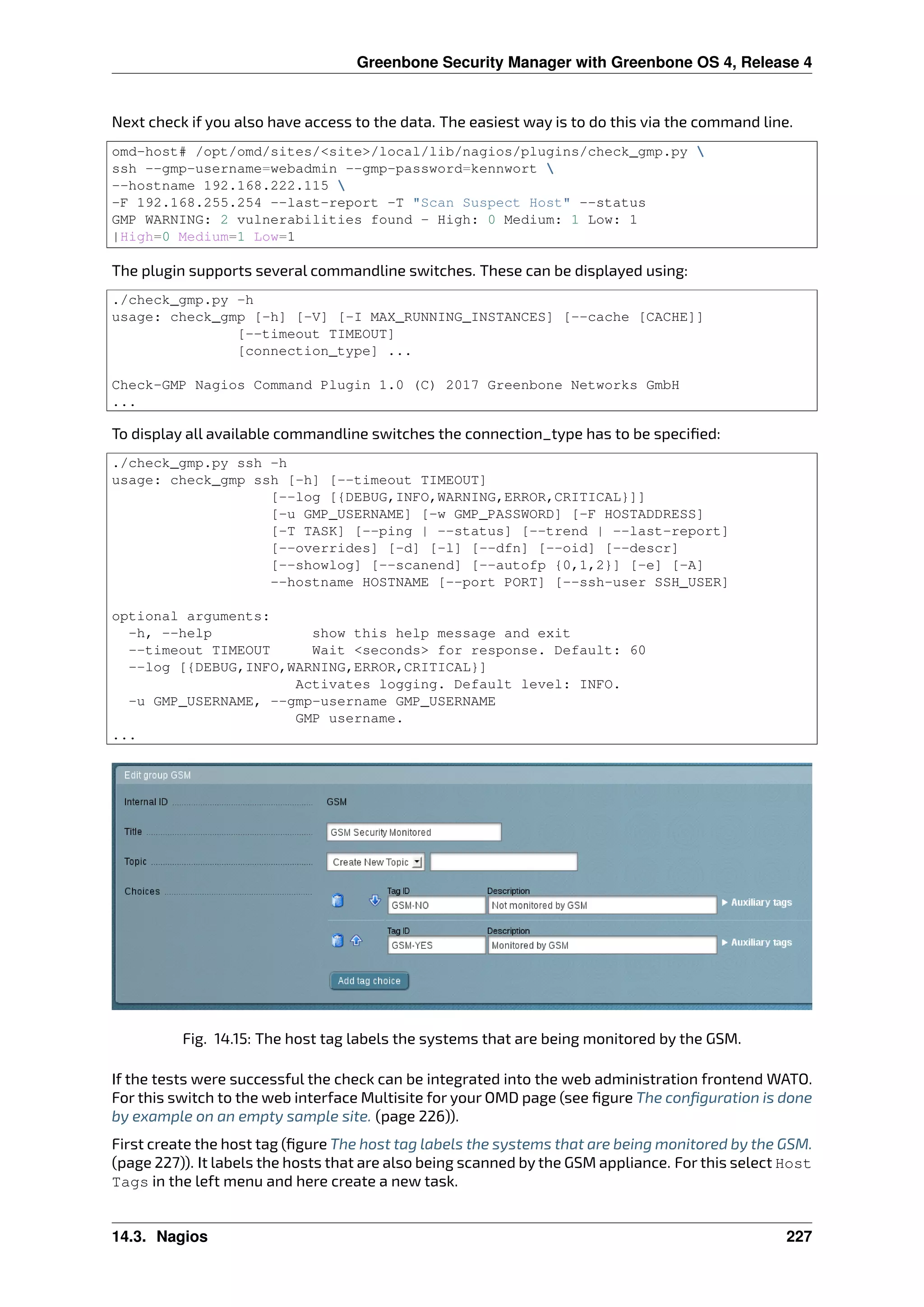 Greenbone Security Manager with Greenbone OS 4, Release 4
Next check if you also have access to the data. The easiest way is to do this via the command line.
omd-host# /opt/omd/sites/<site>/local/lib/nagios/plugins/check_gmp.py 
ssh --gmp-username=webadmin --gmp-password=kennwort 
--hostname 192.168.222.115 
-F 192.168.255.254 --last-report -T "Scan Suspect Host" --status
GMP WARNING: 2 vulnerabilities found - High: 0 Medium: 1 Low: 1
|High=0 Medium=1 Low=1
The plugin supports several commandline switches. These can be displayed using:
./check_gmp.py -h
usage: check_gmp [-h] [-V] [-I MAX_RUNNING_INSTANCES] [--cache [CACHE]]
[--timeout TIMEOUT]
[connection_type] ...
Check-GMP Nagios Command Plugin 1.0 (C) 2017 Greenbone Networks GmbH
...
To display all available commandline switches the connection_type has to be speciﬁed:
./check_gmp.py ssh -h
usage: check_gmp ssh [-h] [--timeout TIMEOUT]
[--log [{DEBUG,INFO,WARNING,ERROR,CRITICAL}]]
[-u GMP_USERNAME] [-w GMP_PASSWORD] [-F HOSTADDRESS]
[-T TASK] [--ping | --status] [--trend | --last-report]
[--overrides] [-d] [-l] [--dfn] [--oid] [--descr]
[--showlog] [--scanend] [--autofp {0,1,2}] [-e] [-A]
--hostname HOSTNAME [--port PORT] [--ssh-user SSH_USER]
optional arguments:
-h, --help show this help message and exit
--timeout TIMEOUT Wait <seconds> for response. Default: 60
--log [{DEBUG,INFO,WARNING,ERROR,CRITICAL}]
Activates logging. Default level: INFO.
-u GMP_USERNAME, --gmp-username GMP_USERNAME
GMP username.
...
Fig. 14.15: The host tag labels the systems that are being monitored by the GSM.
If the tests were successful the check can be integrated into the web administration frontend WATO.
For this switch to the web interface Multisite for your OMD page (see ﬁgure The conﬁguration is done
by example on an empty sample site. (page 226)).
First create the host tag (ﬁgure The host tag labels the systems that are being monitored by the GSM.
(page 227)). It labels the hosts that are also being scanned by the GSM appliance. For this select Host
Tags in the left menu and here create a new task.
14.3. Nagios 227
 