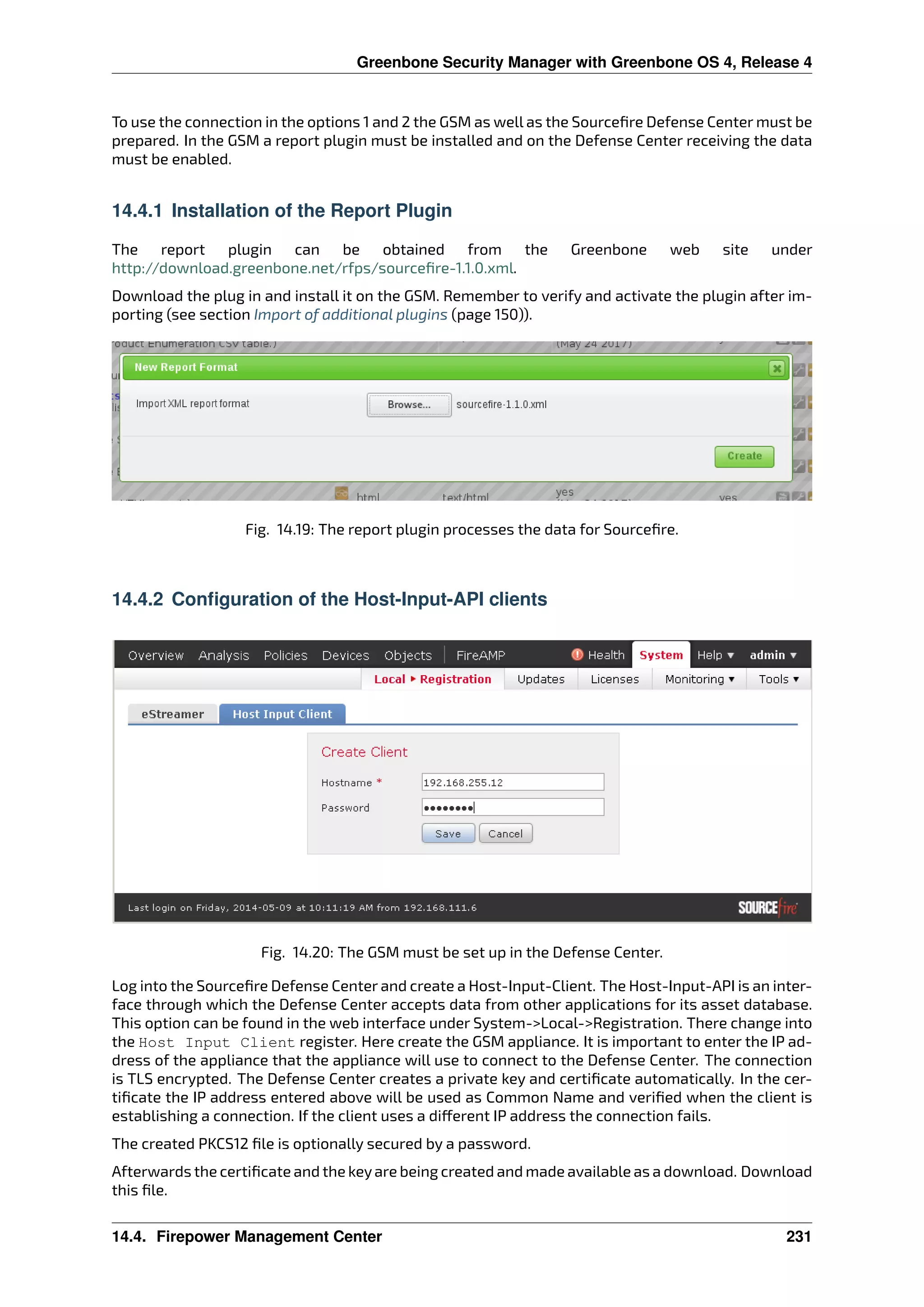 Greenbone Security Manager with Greenbone OS 4, Release 4
To use the connection in the options 1 and 2 the GSM as well as the Sourceﬁre Defense Center must be
prepared. In the GSM a report plugin must be installed and on the Defense Center receiving the data
must be enabled.
14.4.1 Installation of the Report Plugin
The report plugin can be obtained from the Greenbone web site under
http://download.greenbone.net/rfps/sourceﬁre-1.1.0.xml.
Download the plug in and install it on the GSM. Remember to verify and activate the plugin after im-
porting (see section Import of additional plugins (page 150)).
Fig. 14.19: The report plugin processes the data for Sourceﬁre.
14.4.2 Configuration of the Host-Input-API clients
Fig. 14.20: The GSM must be set up in the Defense Center.
Log into the Sourceﬁre Defense Center and create a Host-Input-Client. The Host-Input-API is an inter-
face through which the Defense Center accepts data from other applications for its asset database.
This option can be found in the web interface under System->Local->Registration. There change into
the Host Input Client register. Here create the GSM appliance. It is important to enter the IP ad-
dress of the appliance that the appliance will use to connect to the Defense Center. The connection
is TLS encrypted. The Defense Center creates a private key and certiﬁcate automatically. In the cer-
tiﬁcate the IP address entered above will be used as Common Name and veriﬁed when the client is
establishing a connection. If the client uses a di erent IP address the connection fails.
The created PKCS12 ﬁle is optionally secured by a password.
Afterwards the certiﬁcate and the keyare being created and made available as a download. Download
this ﬁle.
14.4. Firepower Management Center 231
 