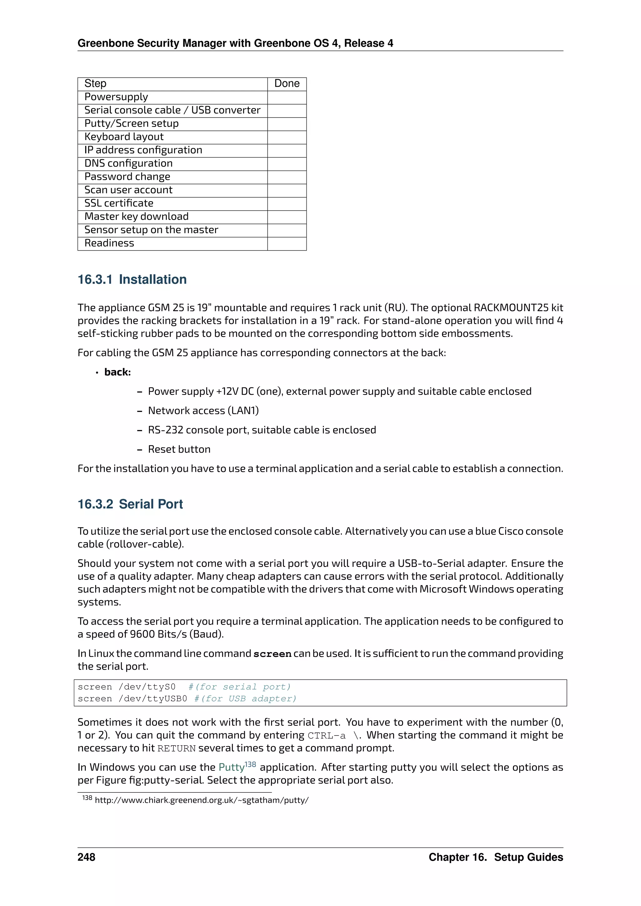 Greenbone Security Manager with Greenbone OS 4, Release 4
Step Done
Powersupply
Serial console cable / USB converter
Putty/Screen setup
Keyboard layout
IP address conﬁguration
DNS conﬁguration
Password change
Scan user account
SSL certiﬁcate
Master key download
Sensor setup on the master
Readiness
16.3.1 Installation
The appliance GSM 25 is 19” mountable and requires 1 rack unit (RU). The optional RACKMOUNT25 kit
provides the racking brackets for installation in a 19” rack. For stand-alone operation you will ﬁnd 4
self-sticking rubber pads to be mounted on the corresponding bottom side embossments.
For cabling the GSM 25 appliance has corresponding connectors at the back:
• back:
– Power supply +12V DC (one), external power supply and suitable cable enclosed
– Network access (LAN1)
– RS-232 console port, suitable cable is enclosed
– Reset button
For the installation you have to use a terminal application and a serial cable to establish a connection.
16.3.2 Serial Port
To utilize the serialport use the enclosed console cable. Alternativelyyou can use a blue Cisco console
cable (rollover-cable).
Should your system not come with a serial port you will require a USB-to-Serial adapter. Ensure the
use of a quality adapter. Many cheap adapters can cause errors with the serial protocol. Additionally
such adapters might not be compatible with the drivers that come with Microsoft Windows operating
systems.
To access the serial port you require a terminal application. The application needs to be conﬁgured to
a speed of 9600 Bits/s (Baud).
In Linux the command line command screen can be used. It is su cient to run the command providing
the serial port.
screen /dev/ttyS0 #(for serial port)
screen /dev/ttyUSB0 #(for USB adapter)
Sometimes it does not work with the ﬁrst serial port. You have to experiment with the number (0,
1 or 2). You can quit the command by entering CTRL-a . When starting the command it might be
necessary to hit RETURN several times to get a command prompt.
In Windows you can use the Putty138
application. After starting putty you will select the options as
per Figure ﬁg:putty-serial. Select the appropriate serial port also.
138 http://www.chiark.greenend.org.uk/~sgtatham/putty/
248 Chapter 16. Setup Guides
 