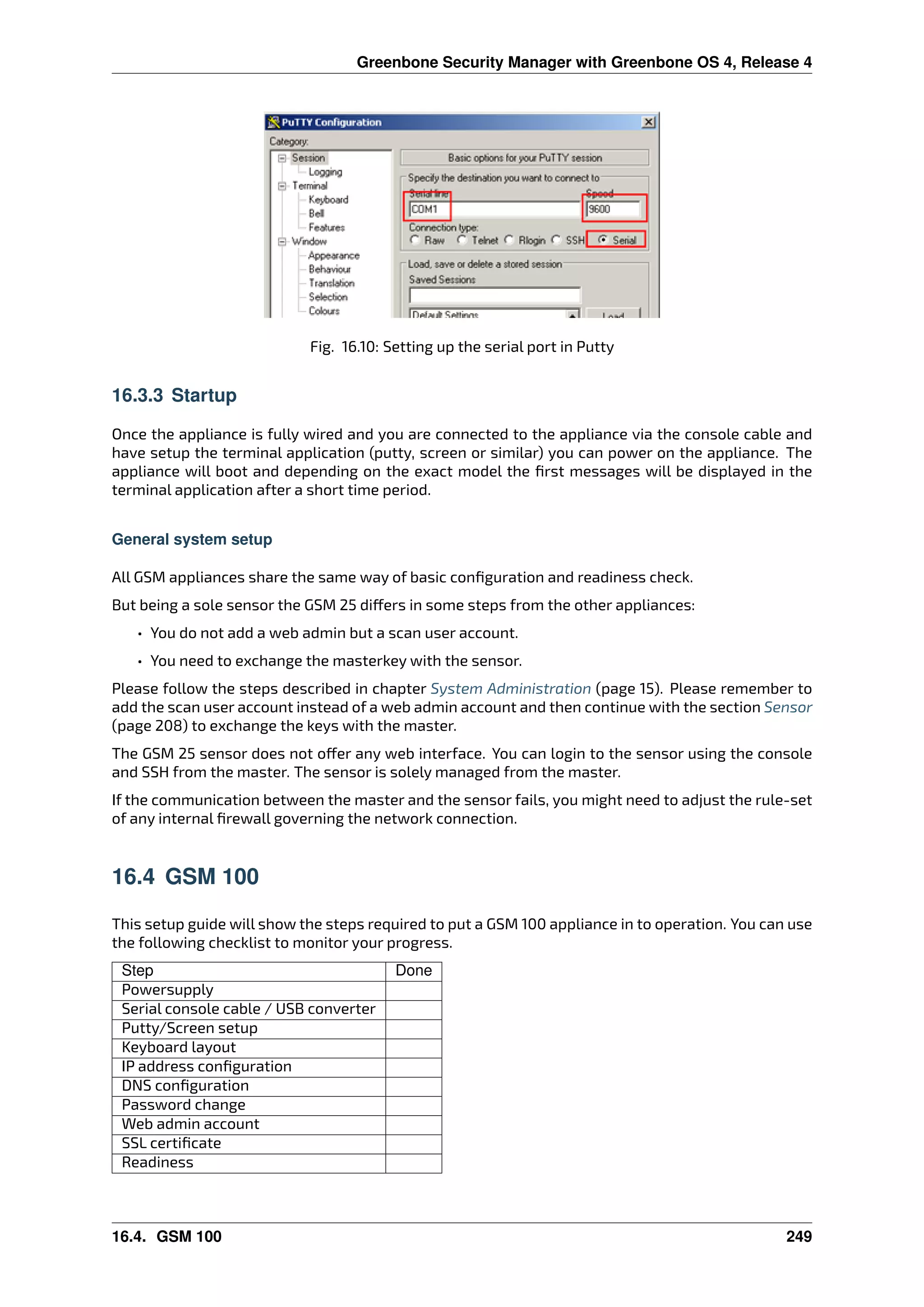 Greenbone Security Manager with Greenbone OS 4, Release 4
Fig. 16.10: Setting up the serial port in Putty
16.3.3 Startup
Once the appliance is fully wired and you are connected to the appliance via the console cable and
have setup the terminal application (putty, screen or similar) you can power on the appliance. The
appliance will boot and depending on the exact model the ﬁrst messages will be displayed in the
terminal application after a short time period.
General system setup
All GSM appliances share the same way of basic conﬁguration and readiness check.
But being a sole sensor the GSM 25 di ers in some steps from the other appliances:
• You do not add a web admin but a scan user account.
• You need to exchange the masterkey with the sensor.
Please follow the steps described in chapter System Administration (page 15). Please remember to
add the scan user account instead of a web admin account and then continue with the section Sensor
(page 208) to exchange the keys with the master.
The GSM 25 sensor does not o er any web interface. You can login to the sensor using the console
and SSH from the master. The sensor is solely managed from the master.
If the communication between the master and the sensor fails, you might need to adjust the rule-set
of any internal ﬁrewall governing the network connection.
16.4 GSM 100
This setup guide will show the steps required to put a GSM 100 appliance in to operation. You can use
the following checklist to monitor your progress.
Step Done
Powersupply
Serial console cable / USB converter
Putty/Screen setup
Keyboard layout
IP address conﬁguration
DNS conﬁguration
Password change
Web admin account
SSL certiﬁcate
Readiness
16.4. GSM 100 249
 
