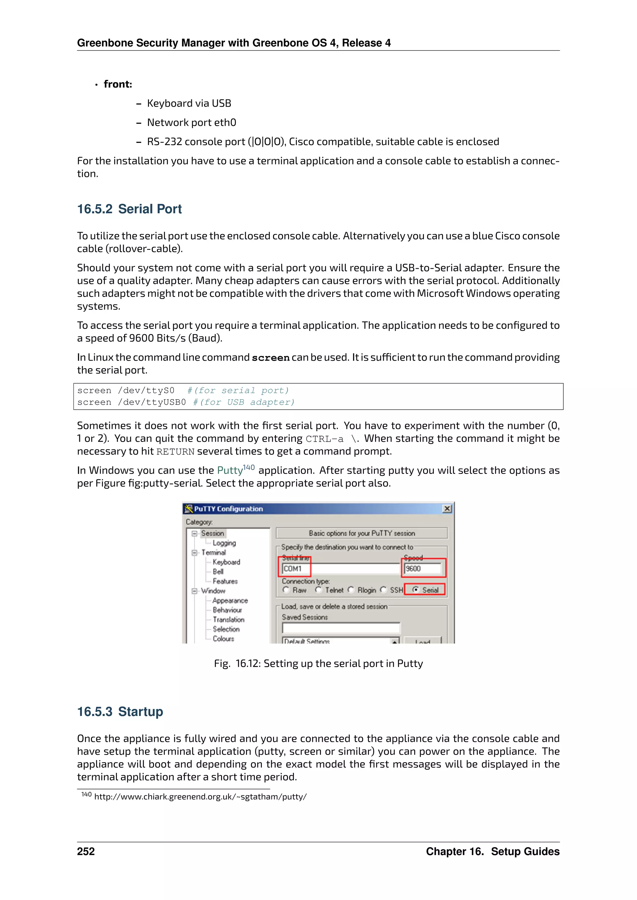 Greenbone Security Manager with Greenbone OS 4, Release 4
• front:
– Keyboard via USB
– Network port eth0
– RS-232 console port (|O|O|O), Cisco compatible, suitable cable is enclosed
For the installation you have to use a terminal application and a console cable to establish a connec-
tion.
16.5.2 Serial Port
To utilize the serialport use the enclosed console cable. Alternativelyyou can use a blue Cisco console
cable (rollover-cable).
Should your system not come with a serial port you will require a USB-to-Serial adapter. Ensure the
use of a quality adapter. Many cheap adapters can cause errors with the serial protocol. Additionally
such adapters might not be compatible with the drivers that come with Microsoft Windows operating
systems.
To access the serial port you require a terminal application. The application needs to be conﬁgured to
a speed of 9600 Bits/s (Baud).
In Linux the command line command screen can be used. It is su cient to run the command providing
the serial port.
screen /dev/ttyS0 #(for serial port)
screen /dev/ttyUSB0 #(for USB adapter)
Sometimes it does not work with the ﬁrst serial port. You have to experiment with the number (0,
1 or 2). You can quit the command by entering CTRL-a . When starting the command it might be
necessary to hit RETURN several times to get a command prompt.
In Windows you can use the Putty140
application. After starting putty you will select the options as
per Figure ﬁg:putty-serial. Select the appropriate serial port also.
Fig. 16.12: Setting up the serial port in Putty
16.5.3 Startup
Once the appliance is fully wired and you are connected to the appliance via the console cable and
have setup the terminal application (putty, screen or similar) you can power on the appliance. The
appliance will boot and depending on the exact model the ﬁrst messages will be displayed in the
terminal application after a short time period.
140 http://www.chiark.greenend.org.uk/~sgtatham/putty/
252 Chapter 16. Setup Guides
 