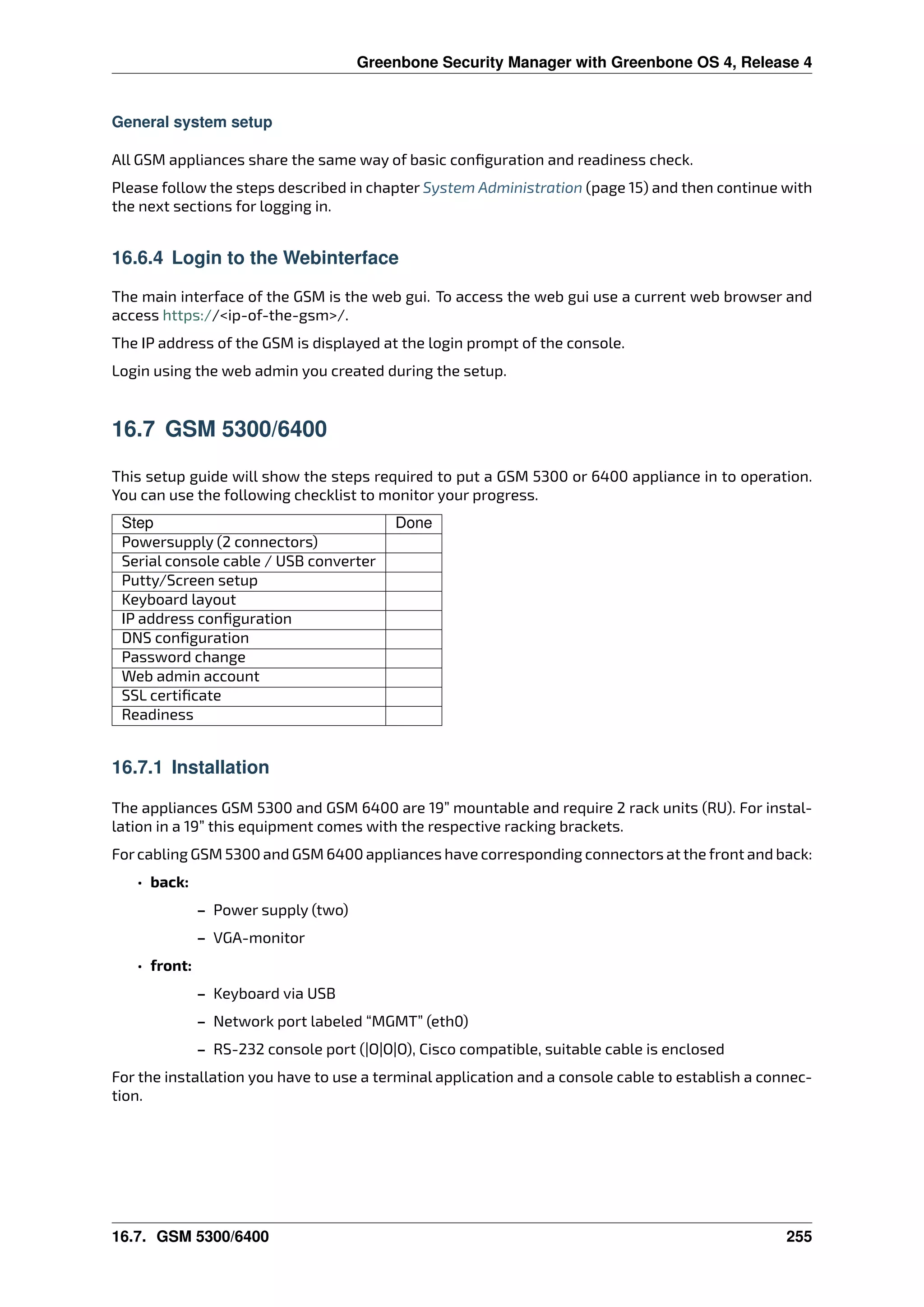 Greenbone Security Manager with Greenbone OS 4, Release 4
General system setup
All GSM appliances share the same way of basic conﬁguration and readiness check.
Please follow the steps described in chapter System Administration (page 15) and then continue with
the next sections for logging in.
16.6.4 Login to the Webinterface
The main interface of the GSM is the web gui. To access the web gui use a current web browser and
access https://<ip-of-the-gsm>/.
The IP address of the GSM is displayed at the login prompt of the console.
Login using the web admin you created during the setup.
16.7 GSM 5300/6400
This setup guide will show the steps required to put a GSM 5300 or 6400 appliance in to operation.
You can use the following checklist to monitor your progress.
Step Done
Powersupply (2 connectors)
Serial console cable / USB converter
Putty/Screen setup
Keyboard layout
IP address conﬁguration
DNS conﬁguration
Password change
Web admin account
SSL certiﬁcate
Readiness
16.7.1 Installation
The appliances GSM 5300 and GSM 6400 are 19” mountable and require 2 rack units (RU). For instal-
lation in a 19” this equipment comes with the respective racking brackets.
Forcabling GSM 5300 and GSM 6400 appliances have corresponding connectors at the front and back:
• back:
– Power supply (two)
– VGA-monitor
• front:
– Keyboard via USB
– Network port labeled “MGMT” (eth0)
– RS-232 console port (|O|O|O), Cisco compatible, suitable cable is enclosed
For the installation you have to use a terminal application and a console cable to establish a connec-
tion.
16.7. GSM 5300/6400 255
 