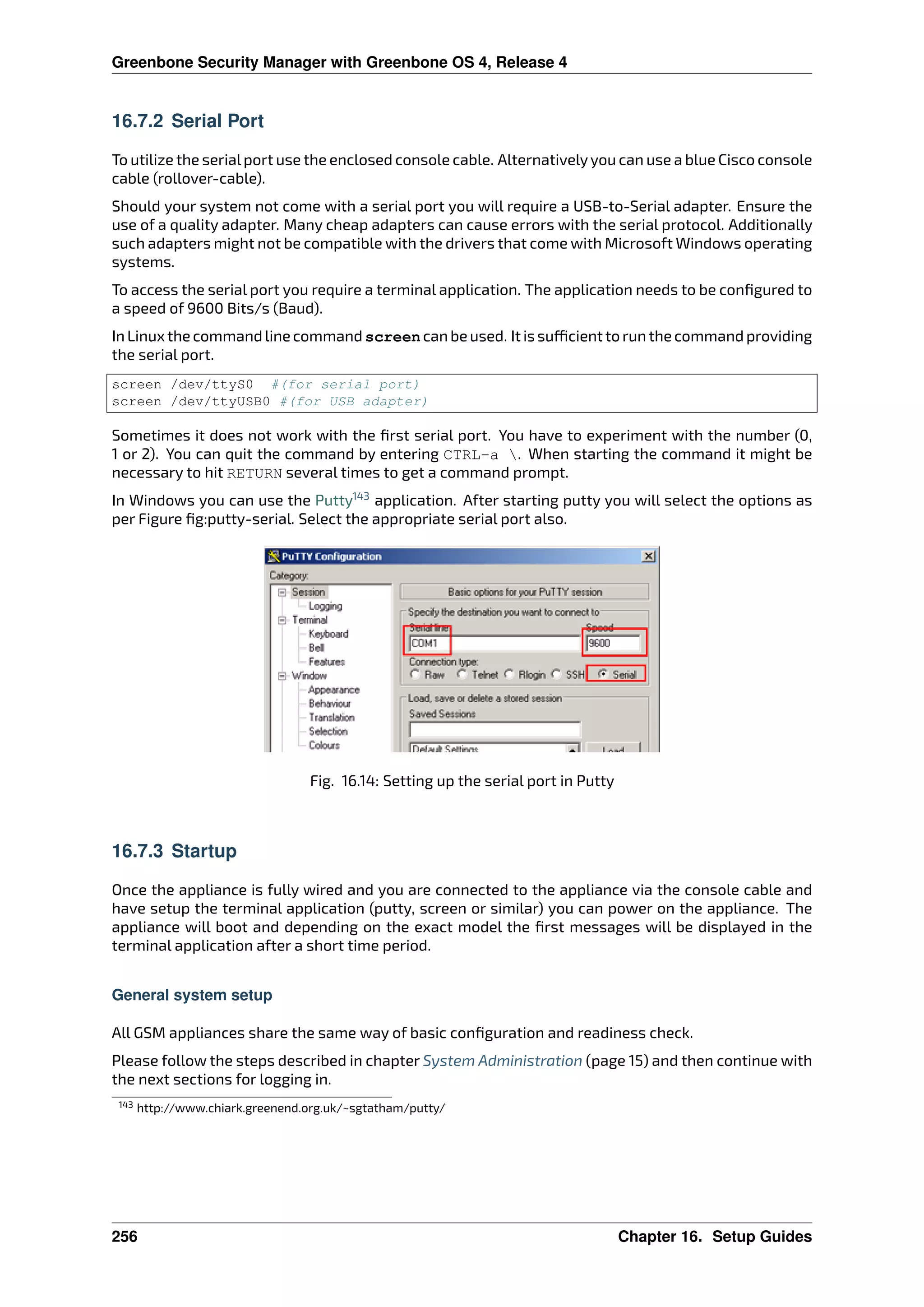 Greenbone Security Manager with Greenbone OS 4, Release 4
16.7.2 Serial Port
To utilize the serialport use the enclosed console cable. Alternativelyyou can use a blue Cisco console
cable (rollover-cable).
Should your system not come with a serial port you will require a USB-to-Serial adapter. Ensure the
use of a quality adapter. Many cheap adapters can cause errors with the serial protocol. Additionally
such adapters might not be compatible with the drivers that come with Microsoft Windows operating
systems.
To access the serial port you require a terminal application. The application needs to be conﬁgured to
a speed of 9600 Bits/s (Baud).
In Linux the command line command screen can be used. It is su cient to run the command providing
the serial port.
screen /dev/ttyS0 #(for serial port)
screen /dev/ttyUSB0 #(for USB adapter)
Sometimes it does not work with the ﬁrst serial port. You have to experiment with the number (0,
1 or 2). You can quit the command by entering CTRL-a . When starting the command it might be
necessary to hit RETURN several times to get a command prompt.
In Windows you can use the Putty143
application. After starting putty you will select the options as
per Figure ﬁg:putty-serial. Select the appropriate serial port also.
Fig. 16.14: Setting up the serial port in Putty
16.7.3 Startup
Once the appliance is fully wired and you are connected to the appliance via the console cable and
have setup the terminal application (putty, screen or similar) you can power on the appliance. The
appliance will boot and depending on the exact model the ﬁrst messages will be displayed in the
terminal application after a short time period.
General system setup
All GSM appliances share the same way of basic conﬁguration and readiness check.
Please follow the steps described in chapter System Administration (page 15) and then continue with
the next sections for logging in.
143 http://www.chiark.greenend.org.uk/~sgtatham/putty/
256 Chapter 16. Setup Guides
 