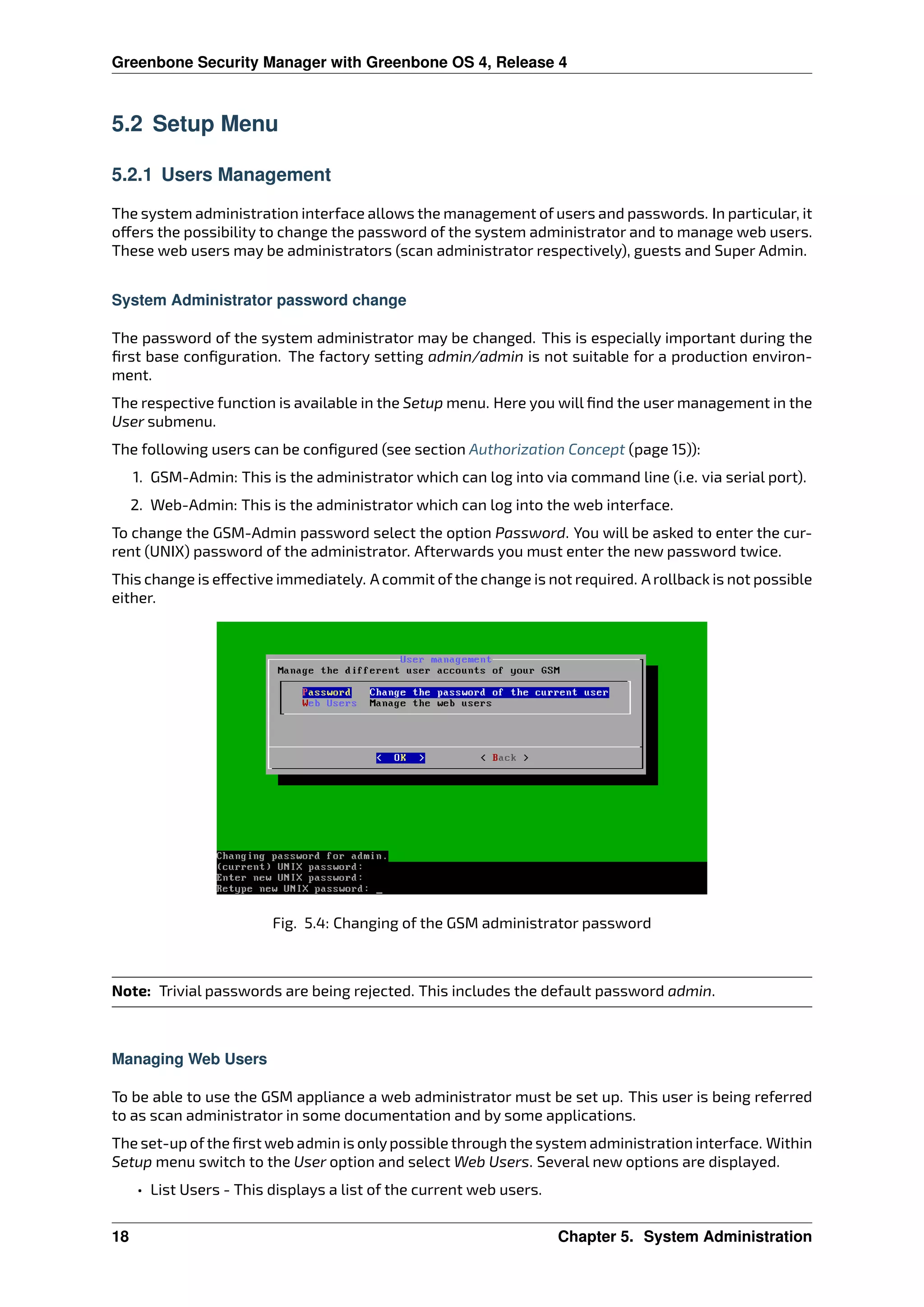 Greenbone Security Manager with Greenbone OS 4, Release 4
5.2 Setup Menu
5.2.1 Users Management
The system administration interface allows the management of users and passwords. In particular, it
o ers the possibility to change the password of the system administrator and to manage web users.
These web users may be administrators (scan administrator respectively), guests and Super Admin.
System Administrator password change
The password of the system administrator may be changed. This is especially important during the
ﬁrst base conﬁguration. The factory setting admin/admin is not suitable for a production environ-
ment.
The respective function is available in the Setup menu. Here you will ﬁnd the user management in the
User submenu.
The following users can be conﬁgured (see section Authorization Concept (page 15)):
1. GSM-Admin: This is the administrator which can log into via command line (i.e. via serial port).
2. Web-Admin: This is the administrator which can log into the web interface.
To change the GSM-Admin password select the option Password. You will be asked to enter the cur-
rent (UNIX) password of the administrator. Afterwards you must enter the new password twice.
This change is e ective immediately. A commit of the change is not required. A rollback is not possible
either.
Fig. 5.4: Changing of the GSM administrator password
Note: Trivial passwords are being rejected. This includes the default password admin.
Managing Web Users
To be able to use the GSM appliance a web administrator must be set up. This user is being referred
to as scan administrator in some documentation and by some applications.
The set-up ofthe ﬁrst web admin is onlypossible through the system administration interface. Within
Setup menu switch to the User option and select Web Users. Several new options are displayed.
• List Users - This displays a list of the current web users.
18 Chapter 5. System Administration
 