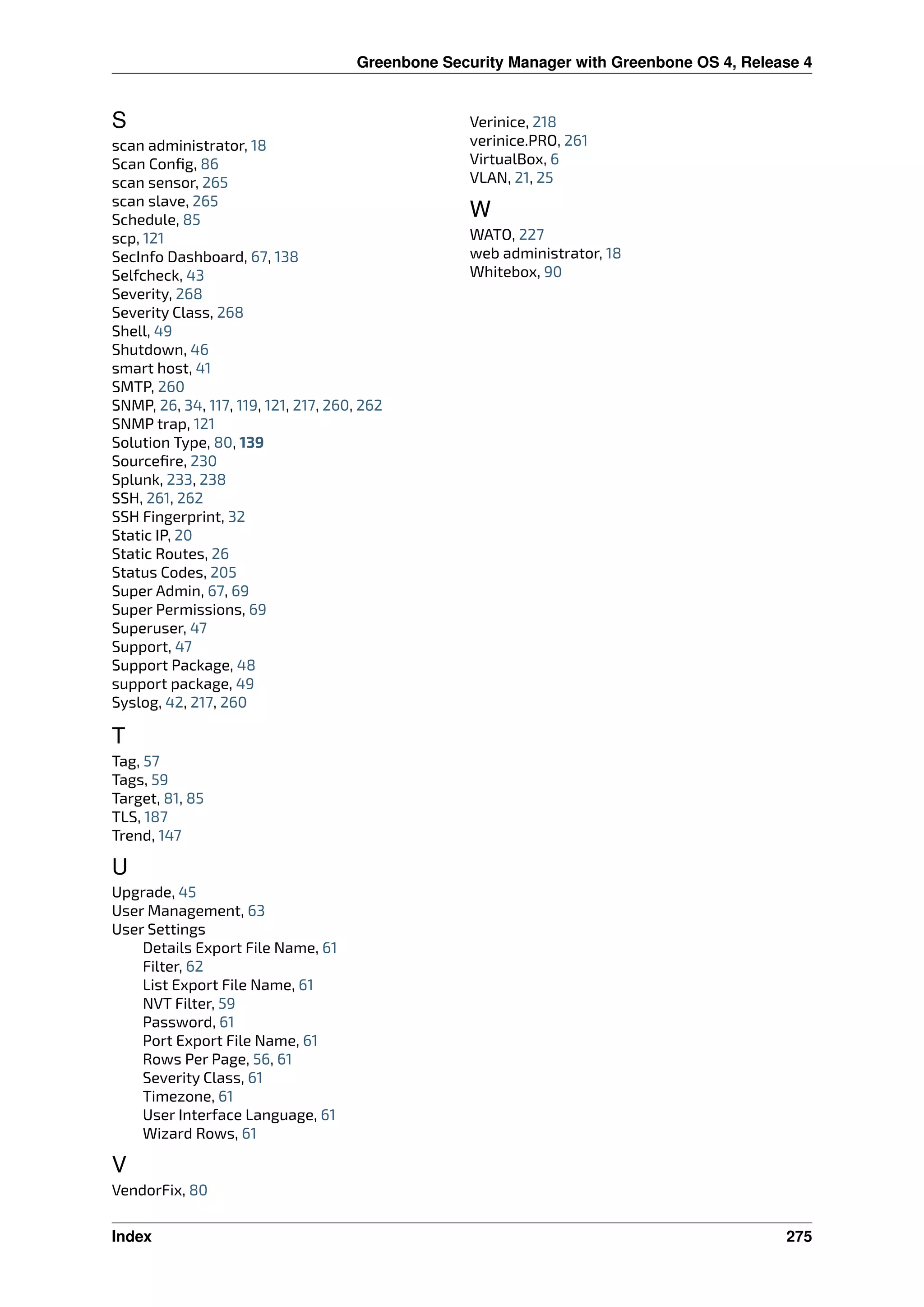 Greenbone Security Manager with Greenbone OS 4, Release 4
S
scan administrator, 18
Scan Conﬁg, 86
scan sensor, 265
scan slave, 265
Schedule, 85
scp, 121
SecInfo Dashboard, 67, 138
Selfcheck, 43
Severity, 268
Severity Class, 268
Shell, 49
Shutdown, 46
smart host, 41
SMTP, 260
SNMP, 26, 34, 117, 119, 121, 217, 260, 262
SNMP trap, 121
Solution Type, 80, 139
Sourceﬁre, 230
Splunk, 233, 238
SSH, 261, 262
SSH Fingerprint, 32
Static IP, 20
Static Routes, 26
Status Codes, 205
Super Admin, 67, 69
Super Permissions, 69
Superuser, 47
Support, 47
Support Package, 48
support package, 49
Syslog, 42, 217, 260
T
Tag, 57
Tags, 59
Target, 81, 85
TLS, 187
Trend, 147
U
Upgrade, 45
User Management, 63
User Settings
Details Export File Name, 61
Filter, 62
List Export File Name, 61
NVT Filter, 59
Password, 61
Port Export File Name, 61
Rows Per Page, 56, 61
Severity Class, 61
Timezone, 61
User Interface Language, 61
Wizard Rows, 61
V
VendorFix, 80
Verinice, 218
verinice.PRO, 261
VirtualBox, 6
VLAN, 21, 25
W
WATO, 227
web administrator, 18
Whitebox, 90
Index 275
 