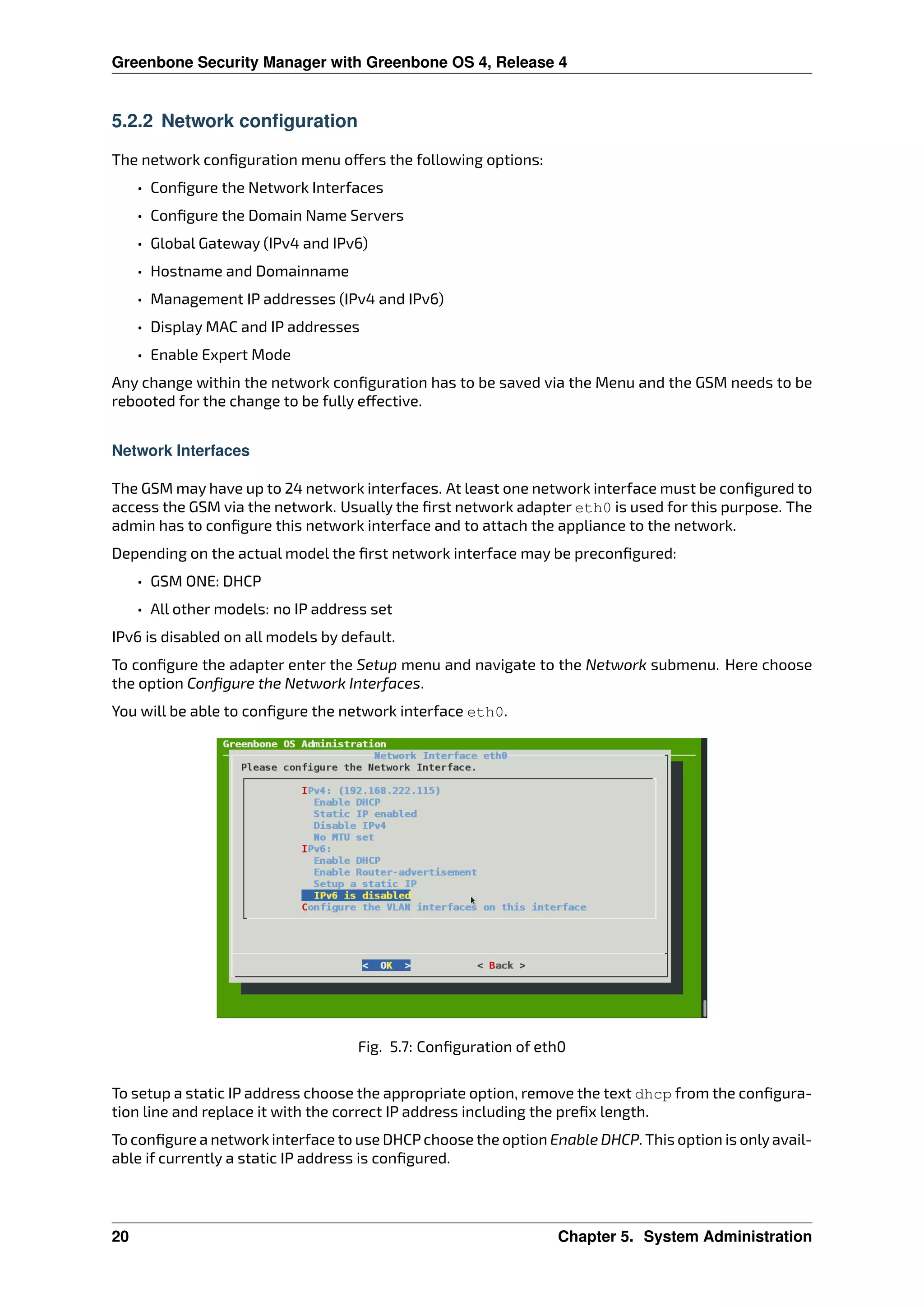 Greenbone Security Manager with Greenbone OS 4, Release 4
5.2.2 Network configuration
The network conﬁguration menu o ers the following options:
• Conﬁgure the Network Interfaces
• Conﬁgure the Domain Name Servers
• Global Gateway (IPv4 and IPv6)
• Hostname and Domainname
• Management IP addresses (IPv4 and IPv6)
• Display MAC and IP addresses
• Enable Expert Mode
Any change within the network conﬁguration has to be saved via the Menu and the GSM needs to be
rebooted for the change to be fully e ective.
Network Interfaces
The GSM may have up to 24 network interfaces. At least one network interface must be conﬁgured to
access the GSM via the network. Usually the ﬁrst network adapter eth0 is used for this purpose. The
admin has to conﬁgure this network interface and to attach the appliance to the network.
Depending on the actual model the ﬁrst network interface may be preconﬁgured:
• GSM ONE: DHCP
• All other models: no IP address set
IPv6 is disabled on all models by default.
To conﬁgure the adapter enter the Setup menu and navigate to the Network submenu. Here choose
the option Conﬁgure the Network Interfaces.
You will be able to conﬁgure the network interface eth0.
Fig. 5.7: Conﬁguration of eth0
To setup a static IP address choose the appropriate option, remove the text dhcp from the conﬁgura-
tion line and replace it with the correct IP address including the preﬁx length.
To conﬁgure a network interface to use DHCP choose the option Enable DHCP. This option is onlyavail-
able if currently a static IP address is conﬁgured.
20 Chapter 5. System Administration
 