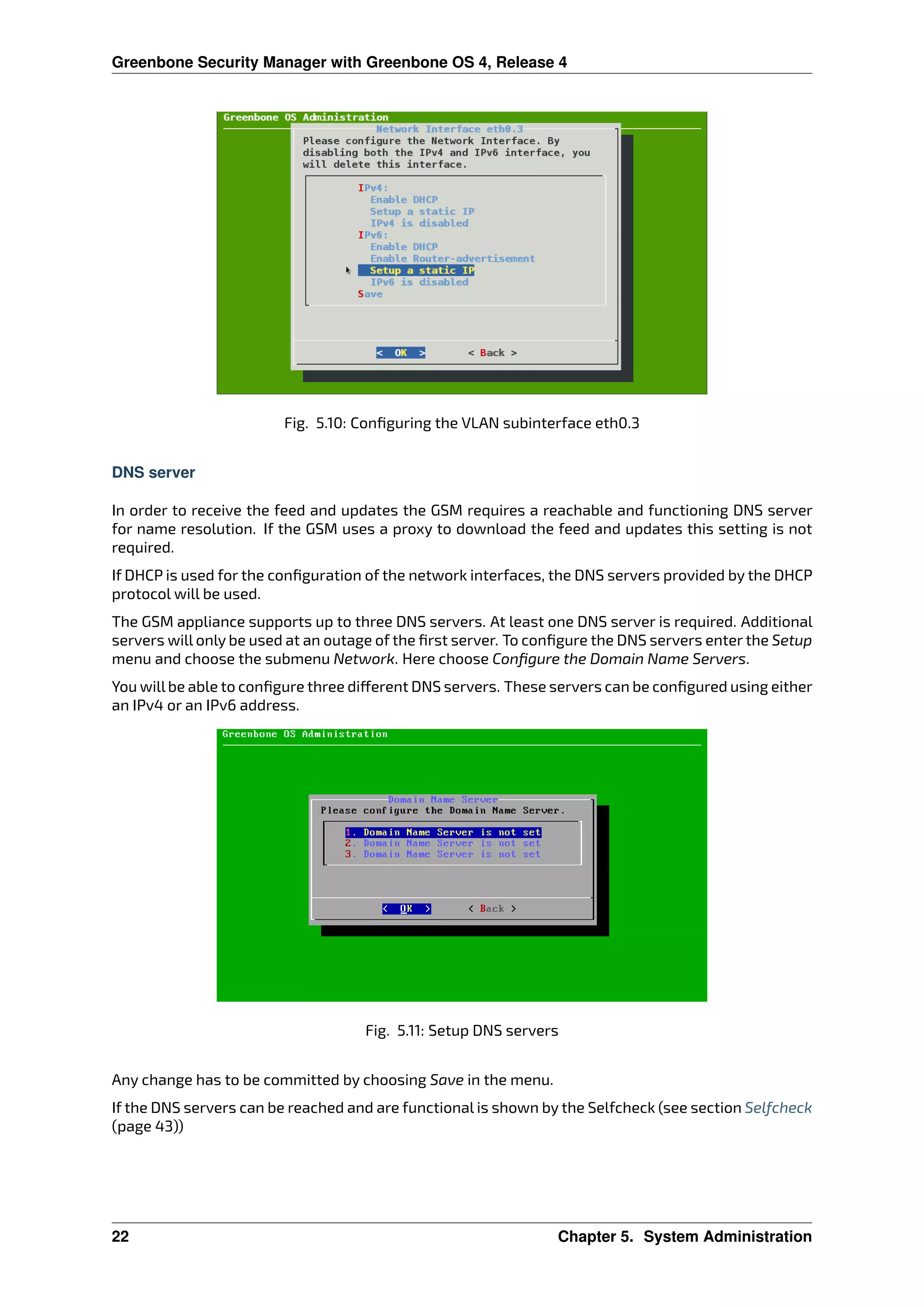 Greenbone Security Manager with Greenbone OS 4, Release 4
Fig. 5.10: Conﬁguring the VLAN subinterface eth0.3
DNS server
In order to receive the feed and updates the GSM requires a reachable and functioning DNS server
for name resolution. If the GSM uses a proxy to download the feed and updates this setting is not
required.
If DHCP is used for the conﬁguration of the network interfaces, the DNS servers provided by the DHCP
protocol will be used.
The GSM appliance supports up to three DNS servers. At least one DNS server is required. Additional
servers will only be used at an outage of the ﬁrst server. To conﬁgure the DNS servers enter the Setup
menu and choose the submenu Network. Here choose Conﬁgure the Domain Name Servers.
You will be able to conﬁgure three di erent DNS servers. These servers can be conﬁgured using either
an IPv4 or an IPv6 address.
Fig. 5.11: Setup DNS servers
Any change has to be committed by choosing Save in the menu.
If the DNS servers can be reached and are functional is shown by the Selfcheck (see section Selfcheck
(page 43))
22 Chapter 5. System Administration
 