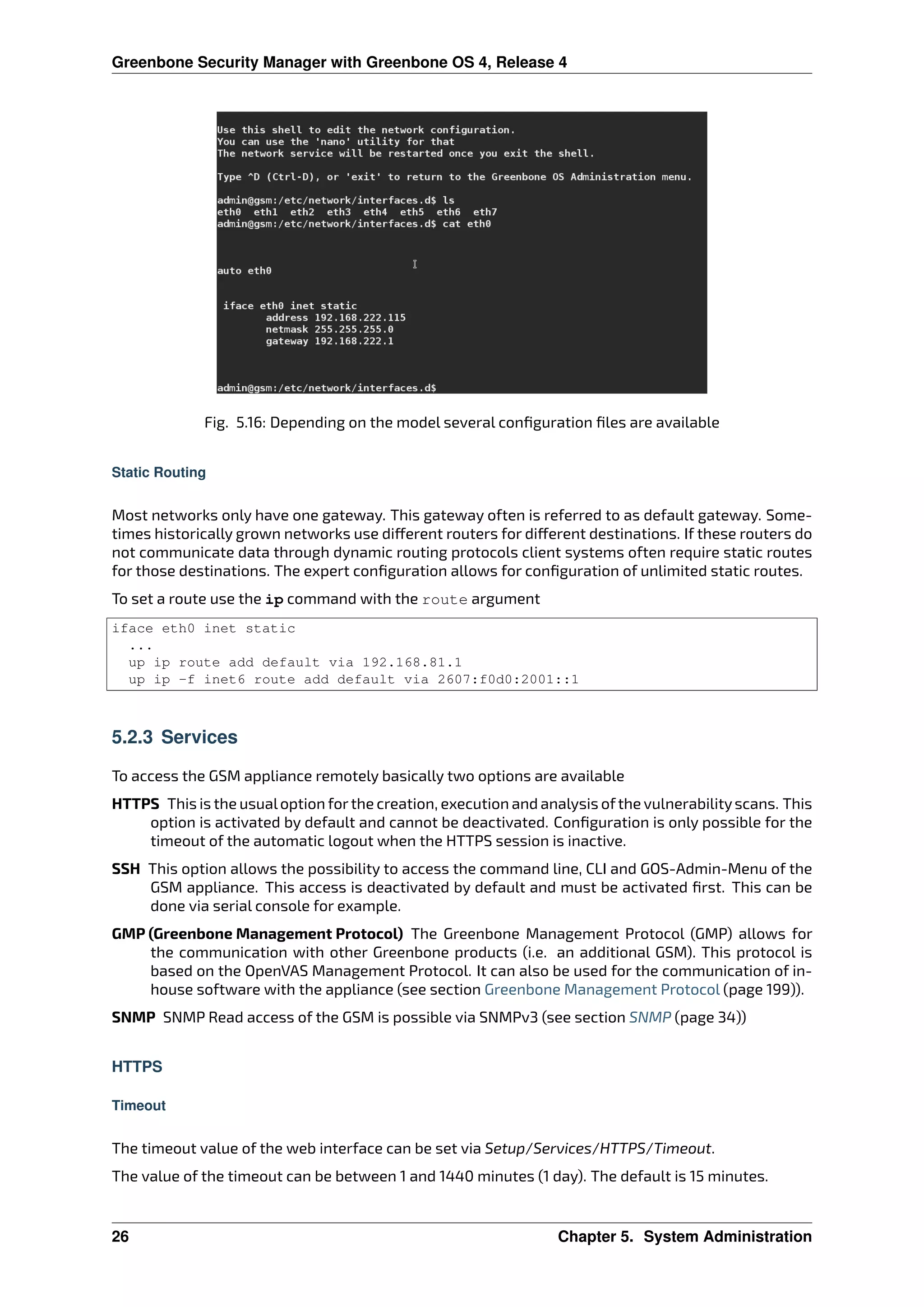 Greenbone Security Manager with Greenbone OS 4, Release 4
Fig. 5.16: Depending on the model several conﬁguration ﬁles are available
Static Routing
Most networks only have one gateway. This gateway often is referred to as default gateway. Some-
times historically grown networks use di erent routers for di erent destinations. If these routers do
not communicate data through dynamic routing protocols client systems often require static routes
for those destinations. The expert conﬁguration allows for conﬁguration of unlimited static routes.
To set a route use the ip command with the route argument
iface eth0 inet static
...
up ip route add default via 192.168.81.1
up ip -f inet6 route add default via 2607:f0d0:2001::1
5.2.3 Services
To access the GSM appliance remotely basically two options are available
HTTPS This is the usualoption forthe creation, execution and analysis ofthe vulnerabilityscans. This
option is activated by default and cannot be deactivated. Conﬁguration is only possible for the
timeout of the automatic logout when the HTTPS session is inactive.
SSH This option allows the possibility to access the command line, CLI and GOS-Admin-Menu of the
GSM appliance. This access is deactivated by default and must be activated ﬁrst. This can be
done via serial console for example.
GMP (Greenbone Management Protocol) The Greenbone Management Protocol (GMP) allows for
the communication with other Greenbone products (i.e. an additional GSM). This protocol is
based on the OpenVAS Management Protocol. It can also be used for the communication of in-
house software with the appliance (see section Greenbone Management Protocol (page 199)).
SNMP SNMP Read access of the GSM is possible via SNMPv3 (see section SNMP (page 34))
HTTPS
Timeout
The timeout value of the web interface can be set via Setup/Services/HTTPS/Timeout.
The value of the timeout can be between 1 and 1440 minutes (1 day). The default is 15 minutes.
26 Chapter 5. System Administration
 