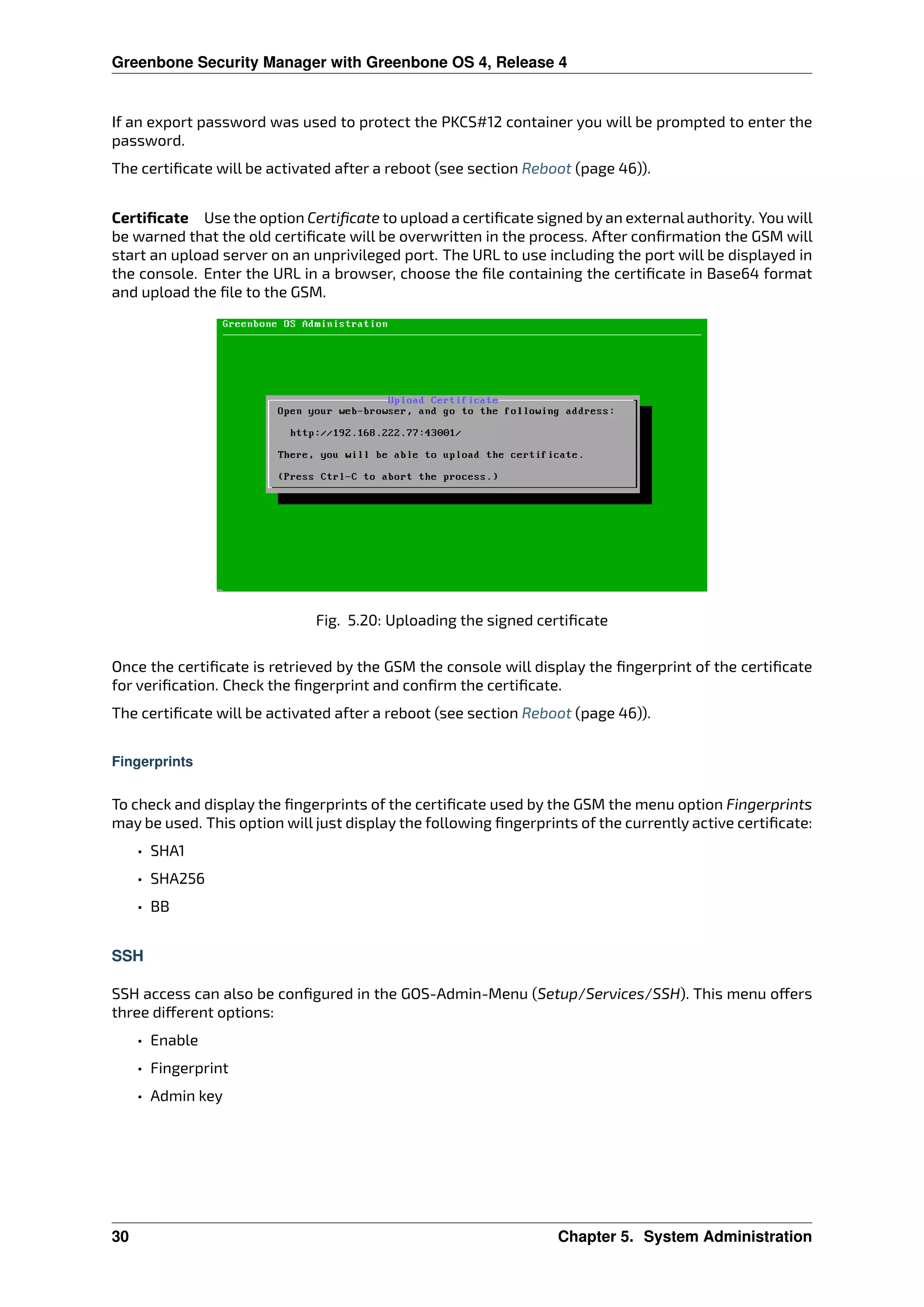 Greenbone Security Manager with Greenbone OS 4, Release 4
If an export password was used to protect the PKCS#12 container you will be prompted to enter the
password.
The certiﬁcate will be activated after a reboot (see section Reboot (page 46)).
Certiﬁcate Use the option Certiﬁcate to upload a certiﬁcate signed by an external authority. You will
be warned that the old certiﬁcate will be overwritten in the process. After conﬁrmation the GSM will
start an upload server on an unprivileged port. The URL to use including the port will be displayed in
the console. Enter the URL in a browser, choose the ﬁle containing the certiﬁcate in Base64 format
and upload the ﬁle to the GSM.
Fig. 5.20: Uploading the signed certiﬁcate
Once the certiﬁcate is retrieved by the GSM the console will display the ﬁngerprint of the certiﬁcate
for veriﬁcation. Check the ﬁngerprint and conﬁrm the certiﬁcate.
The certiﬁcate will be activated after a reboot (see section Reboot (page 46)).
Fingerprints
To check and display the ﬁngerprints of the certiﬁcate used by the GSM the menu option Fingerprints
may be used. This option will just display the following ﬁngerprints of the currently active certiﬁcate:
• SHA1
• SHA256
• BB
SSH
SSH access can also be conﬁgured in the GOS-Admin-Menu (Setup/Services/SSH). This menu o ers
three di erent options:
• Enable
• Fingerprint
• Admin key
30 Chapter 5. System Administration
 