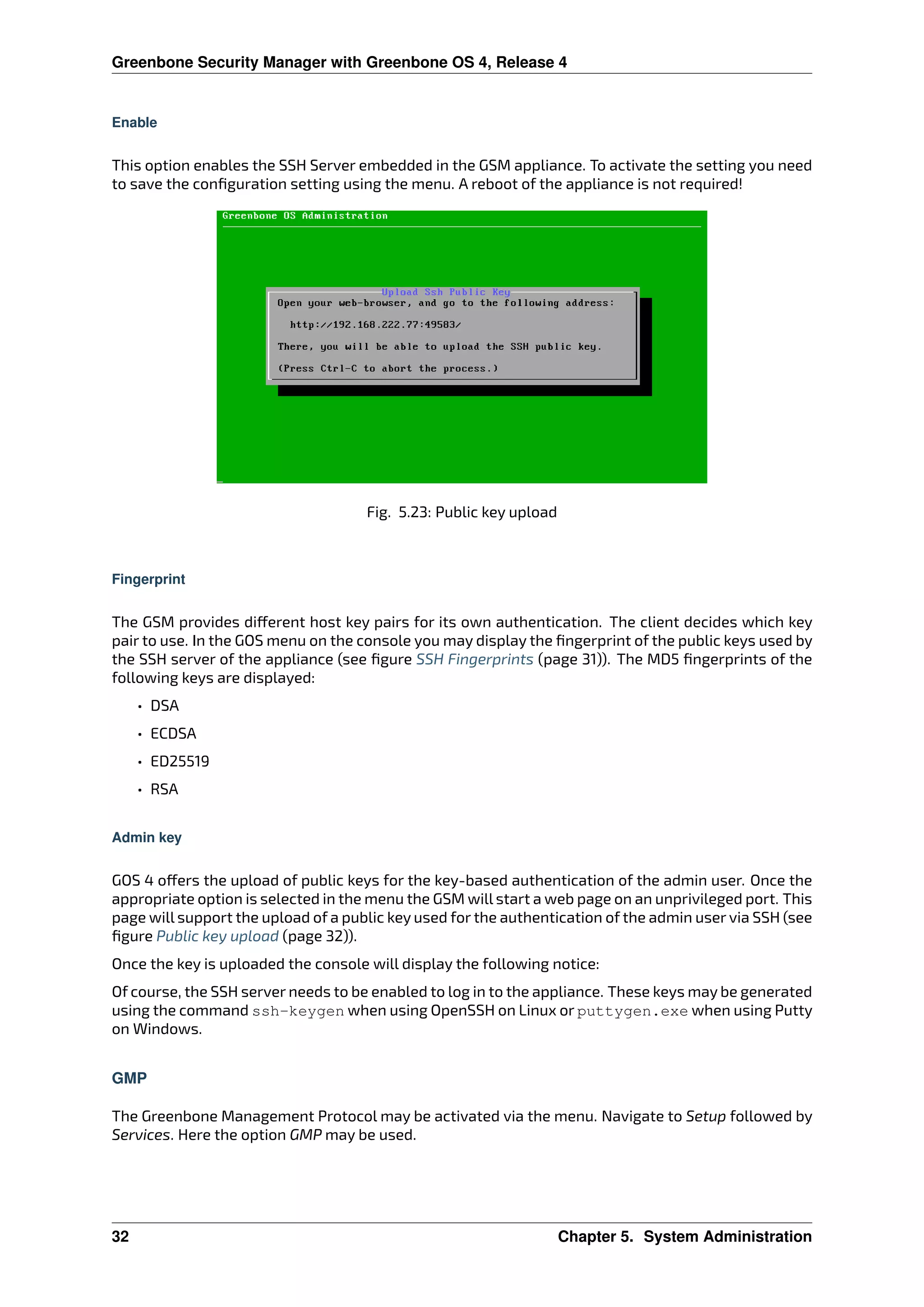 Greenbone Security Manager with Greenbone OS 4, Release 4
Enable
This option enables the SSH Server embedded in the GSM appliance. To activate the setting you need
to save the conﬁguration setting using the menu. A reboot of the appliance is not required!
Fig. 5.23: Public key upload
Fingerprint
The GSM provides di erent host key pairs for its own authentication. The client decides which key
pair to use. In the GOS menu on the console you may display the ﬁngerprint of the public keys used by
the SSH server of the appliance (see ﬁgure SSH Fingerprints (page 31)). The MD5 ﬁngerprints of the
following keys are displayed:
• DSA
• ECDSA
• ED25519
• RSA
Admin key
GOS 4 o ers the upload of public keys for the key-based authentication of the admin user. Once the
appropriate option is selected in the menu the GSM will start a web page on an unprivileged port. This
page will support the upload of a public key used for the authentication of the admin user via SSH (see
ﬁgure Public key upload (page 32)).
Once the key is uploaded the console will display the following notice:
Of course, the SSH server needs to be enabled to log in to the appliance. These keys may be generated
using the command ssh-keygen when using OpenSSH on Linux or puttygen.exe when using Putty
on Windows.
GMP
The Greenbone Management Protocol may be activated via the menu. Navigate to Setup followed by
Services. Here the option GMP may be used.
32 Chapter 5. System Administration
 