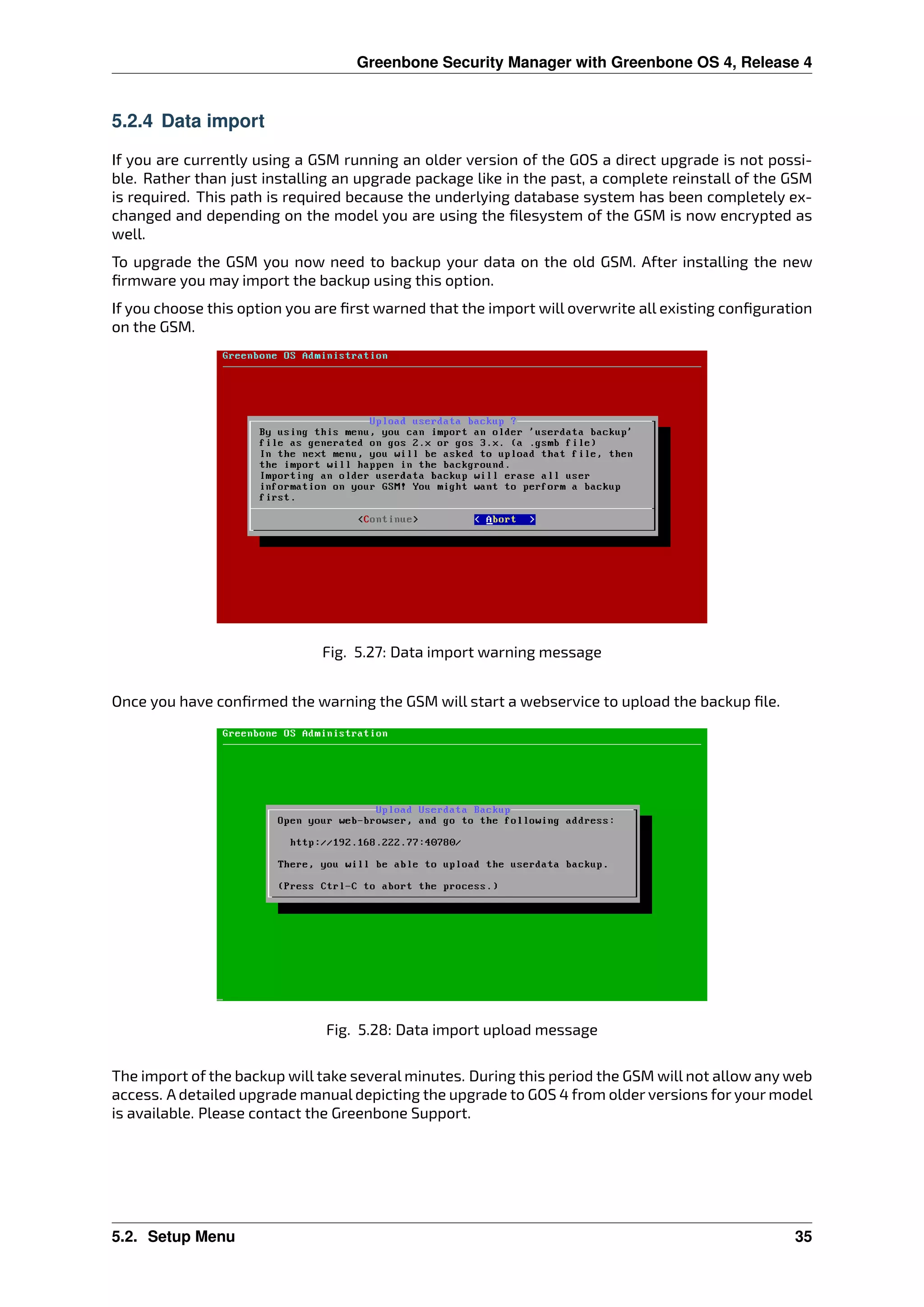 Greenbone Security Manager with Greenbone OS 4, Release 4
5.2.4 Data import
If you are currently using a GSM running an older version of the GOS a direct upgrade is not possi-
ble. Rather than just installing an upgrade package like in the past, a complete reinstall of the GSM
is required. This path is required because the underlying database system has been completely ex-
changed and depending on the model you are using the ﬁlesystem of the GSM is now encrypted as
well.
To upgrade the GSM you now need to backup your data on the old GSM. After installing the new
ﬁrmware you may import the backup using this option.
If you choose this option you are ﬁrst warned that the import will overwrite all existing conﬁguration
on the GSM.
Fig. 5.27: Data import warning message
Once you have conﬁrmed the warning the GSM will start a webservice to upload the backup ﬁle.
Fig. 5.28: Data import upload message
The import of the backup will take several minutes. During this period the GSM will not allow any web
access. A detailed upgrade manual depicting the upgrade to GOS 4 from older versions for your model
is available. Please contact the Greenbone Support.
5.2. Setup Menu 35
 