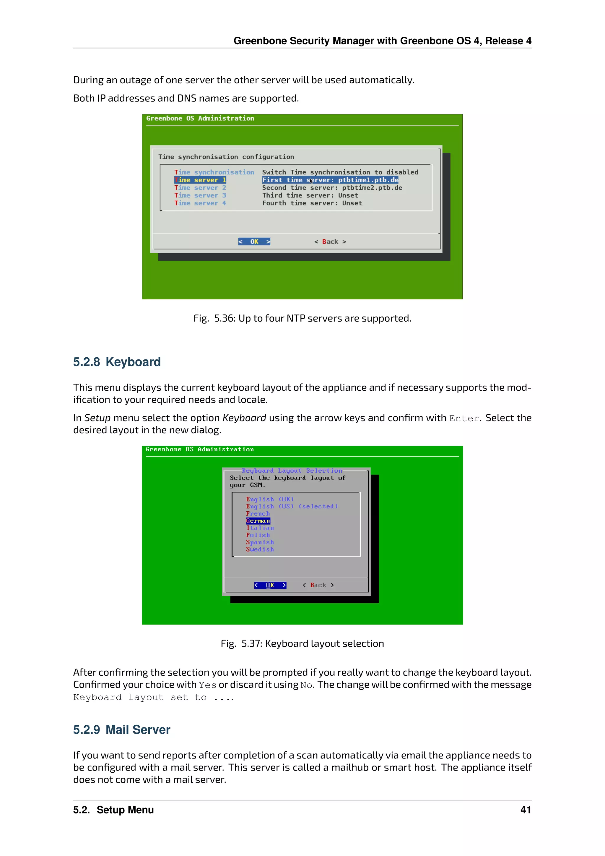 Greenbone Security Manager with Greenbone OS 4, Release 4
During an outage of one server the other server will be used automatically.
Both IP addresses and DNS names are supported.
Fig. 5.36: Up to four NTP servers are supported.
5.2.8 Keyboard
This menu displays the current keyboard layout of the appliance and if necessary supports the mod-
iﬁcation to your required needs and locale.
In Setup menu select the option Keyboard using the arrow keys and conﬁrm with Enter. Select the
desired layout in the new dialog.
Fig. 5.37: Keyboard layout selection
After conﬁrming the selection you will be prompted if you really want to change the keyboard layout.
Conﬁrmed your choice with Yes or discard it using No. The change willbe conﬁrmed with the message
Keyboard layout set to ....
5.2.9 Mail Server
If you want to send reports after completion of a scan automatically via email the appliance needs to
be conﬁgured with a mail server. This server is called a mailhub or smart host. The appliance itself
does not come with a mail server.
5.2. Setup Menu 41
 