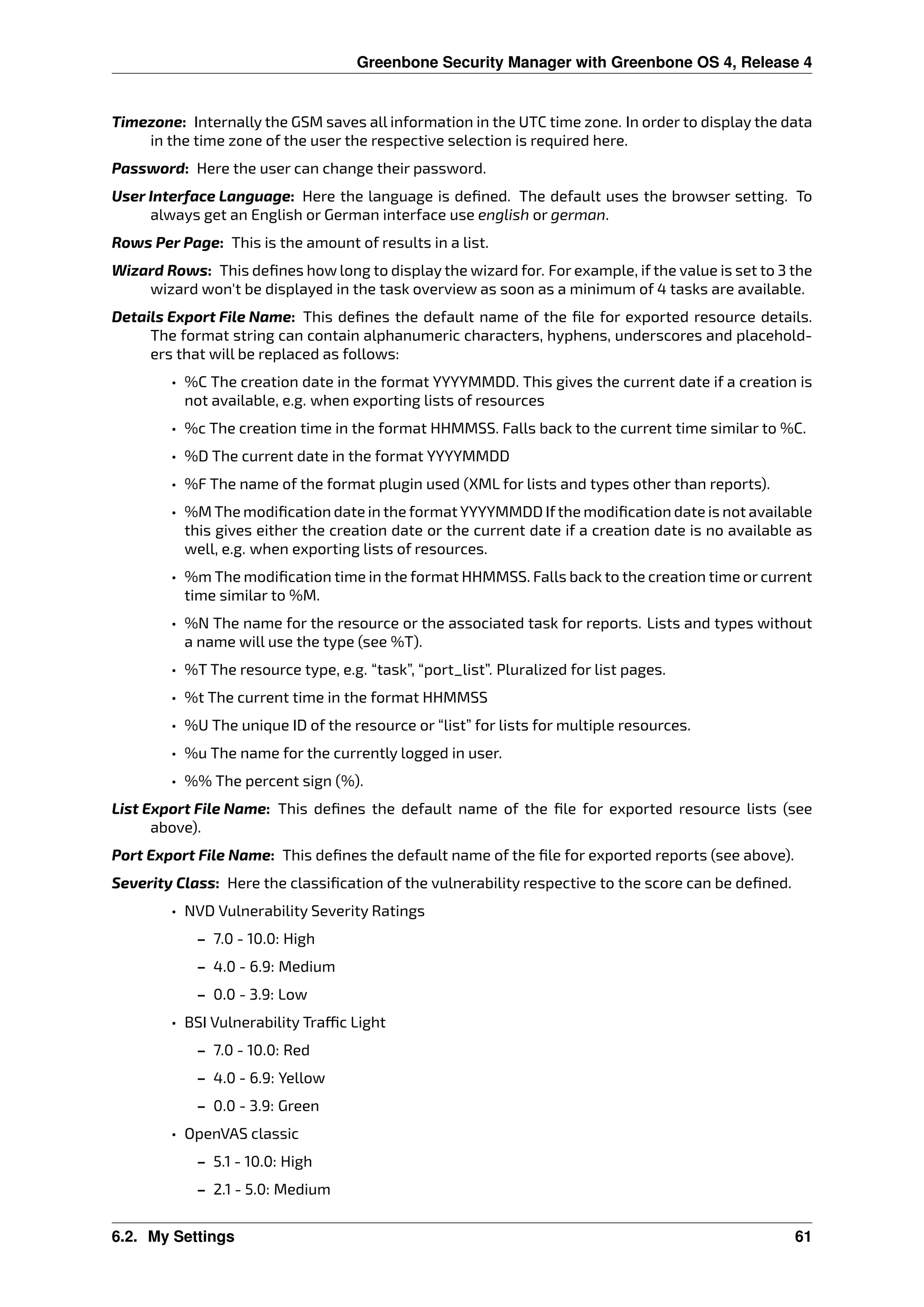 Greenbone Security Manager with Greenbone OS 4, Release 4
Timezone: Internally the GSM saves all information in the UTC time zone. In order to display the data
in the time zone of the user the respective selection is required here.
Password: Here the user can change their password.
User Interface Language: Here the language is deﬁned. The default uses the browser setting. To
always get an English or German interface use english or german.
Rows Per Page: This is the amount of results in a list.
Wizard Rows: This deﬁnes how long to display the wizard for. For example, if the value is set to 3 the
wizard won’t be displayed in the task overview as soon as a minimum of 4 tasks are available.
Details Export File Name: This deﬁnes the default name of the ﬁle for exported resource details.
The format string can contain alphanumeric characters, hyphens, underscores and placehold-
ers that will be replaced as follows:
• %C The creation date in the format YYYYMMDD. This gives the current date if a creation is
not available, e.g. when exporting lists of resources
• %c The creation time in the format HHMMSS. Falls back to the current time similar to %C.
• %D The current date in the format YYYYMMDD
• %F The name of the format plugin used (XML for lists and types other than reports).
• %M The modiﬁcation date in the format YYYYMMDD Ifthe modiﬁcation date is not available
this gives either the creation date or the current date if a creation date is no available as
well, e.g. when exporting lists of resources.
• %m The modiﬁcation time in the format HHMMSS. Falls back to the creation time or current
time similar to %M.
• %N The name for the resource or the associated task for reports. Lists and types without
a name will use the type (see %T).
• %T The resource type, e.g. “task”, “port_list”. Pluralized for list pages.
• %t The current time in the format HHMMSS
• %U The unique ID of the resource or “list” for lists for multiple resources.
• %u The name for the currently logged in user.
• %% The percent sign (%).
List Export File Name: This deﬁnes the default name of the ﬁle for exported resource lists (see
above).
Port Export File Name: This deﬁnes the default name of the ﬁle for exported reports (see above).
Severity Class: Here the classiﬁcation of the vulnerability respective to the score can be deﬁned.
• NVD Vulnerability Severity Ratings
– 7.0 - 10.0: High
– 4.0 - 6.9: Medium
– 0.0 - 3.9: Low
• BSI Vulnerability Tra c Light
– 7.0 - 10.0: Red
– 4.0 - 6.9: Yellow
– 0.0 - 3.9: Green
• OpenVAS classic
– 5.1 - 10.0: High
– 2.1 - 5.0: Medium
6.2. My Settings 61
 