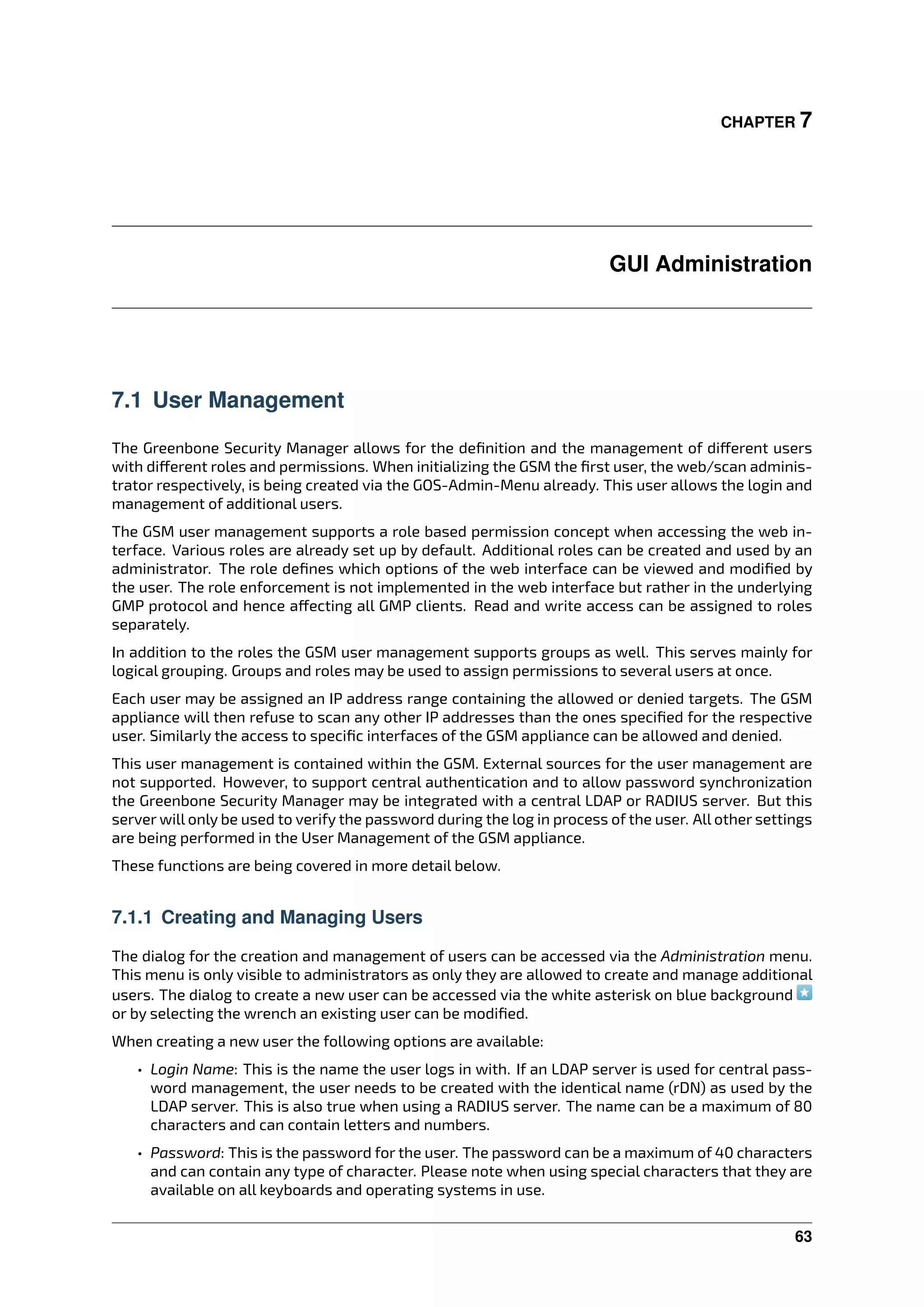 CHAPTER 7
GUI Administration
7.1 User Management
The Greenbone Security Manager allows for the deﬁnition and the management of di erent users
with di erent roles and permissions. When initializing the GSM the ﬁrst user, the web/scan adminis-
trator respectively, is being created via the GOS-Admin-Menu already. This user allows the login and
management of additional users.
The GSM user management supports a role based permission concept when accessing the web in-
terface. Various roles are already set up by default. Additional roles can be created and used by an
administrator. The role deﬁnes which options of the web interface can be viewed and modiﬁed by
the user. The role enforcement is not implemented in the web interface but rather in the underlying
GMP protocol and hence a ecting all GMP clients. Read and write access can be assigned to roles
separately.
In addition to the roles the GSM user management supports groups as well. This serves mainly for
logical grouping. Groups and roles may be used to assign permissions to several users at once.
Each user may be assigned an IP address range containing the allowed or denied targets. The GSM
appliance will then refuse to scan any other IP addresses than the ones speciﬁed for the respective
user. Similarly the access to speciﬁc interfaces of the GSM appliance can be allowed and denied.
This user management is contained within the GSM. External sources for the user management are
not supported. However, to support central authentication and to allow password synchronization
the Greenbone Security Manager may be integrated with a central LDAP or RADIUS server. But this
server will only be used to verify the password during the log in process of the user. All other settings
are being performed in the User Management of the GSM appliance.
These functions are being covered in more detail below.
7.1.1 Creating and Managing Users
The dialog for the creation and management of users can be accessed via the Administration menu.
This menu is only visible to administrators as only they are allowed to create and manage additional
users. The dialog to create a new user can be accessed via the white asterisk on blue background
or by selecting the wrench an existing user can be modiﬁed.
When creating a new user the following options are available:
• Login Name: This is the name the user logs in with. If an LDAP server is used for central pass-
word management, the user needs to be created with the identical name (rDN) as used by the
LDAP server. This is also true when using a RADIUS server. The name can be a maximum of 80
characters and can contain letters and numbers.
• Password: This is the password for the user. The password can be a maximum of 40 characters
and can contain any type of character. Please note when using special characters that they are
available on all keyboards and operating systems in use.
63
 
