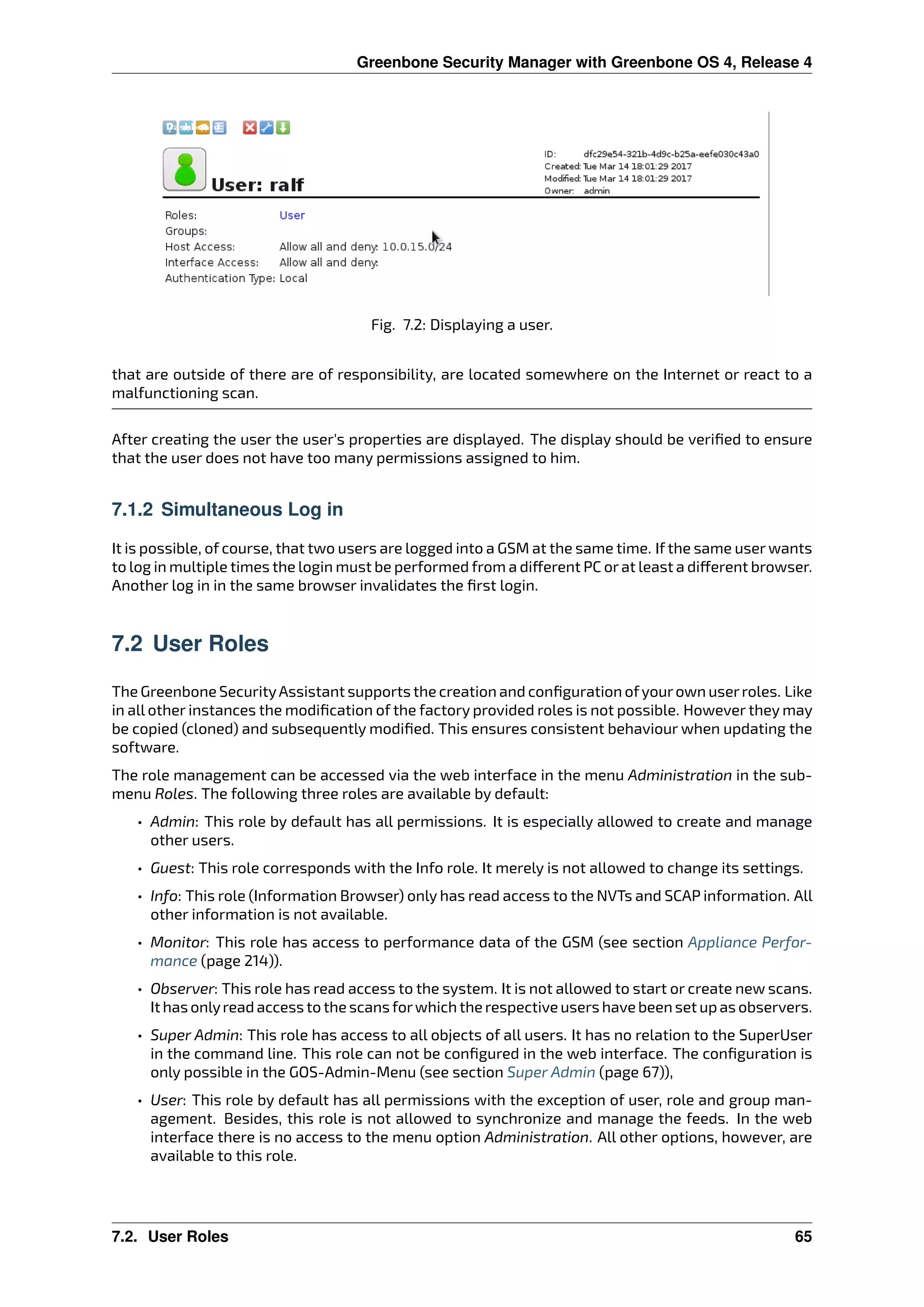 Greenbone Security Manager with Greenbone OS 4, Release 4
Fig. 7.2: Displaying a user.
that are outside of there are of responsibility, are located somewhere on the Internet or react to a
malfunctioning scan.
After creating the user the user’s properties are displayed. The display should be veriﬁed to ensure
that the user does not have too many permissions assigned to him.
7.1.2 Simultaneous Log in
It is possible, of course, that two users are logged into a GSM at the same time. If the same user wants
to log in multiple times the login must be performed from a di erent PC orat least a di erent browser.
Another log in in the same browser invalidates the ﬁrst login.
7.2 User Roles
The Greenbone SecurityAssistant supports the creation and conﬁguration ofyourown userroles. Like
in all other instances the modiﬁcation of the factory provided roles is not possible. However they may
be copied (cloned) and subsequently modiﬁed. This ensures consistent behaviour when updating the
software.
The role management can be accessed via the web interface in the menu Administration in the sub-
menu Roles. The following three roles are available by default:
• Admin: This role by default has all permissions. It is especially allowed to create and manage
other users.
• Guest: This role corresponds with the Info role. It merely is not allowed to change its settings.
• Info: This role (Information Browser) only has read access to the NVTs and SCAP information. All
other information is not available.
• Monitor: This role has access to performance data of the GSM (see section Appliance Perfor-
mance (page 214)).
• Observer: This role has read access to the system. It is not allowed to start or create new scans.
It has onlyread access to the scans forwhich the respective users have been set up as observers.
• Super Admin: This role has access to all objects of all users. It has no relation to the SuperUser
in the command line. This role can not be conﬁgured in the web interface. The conﬁguration is
only possible in the GOS-Admin-Menu (see section Super Admin (page 67)),
• User: This role by default has all permissions with the exception of user, role and group man-
agement. Besides, this role is not allowed to synchronize and manage the feeds. In the web
interface there is no access to the menu option Administration. All other options, however, are
available to this role.
7.2. User Roles 65
 