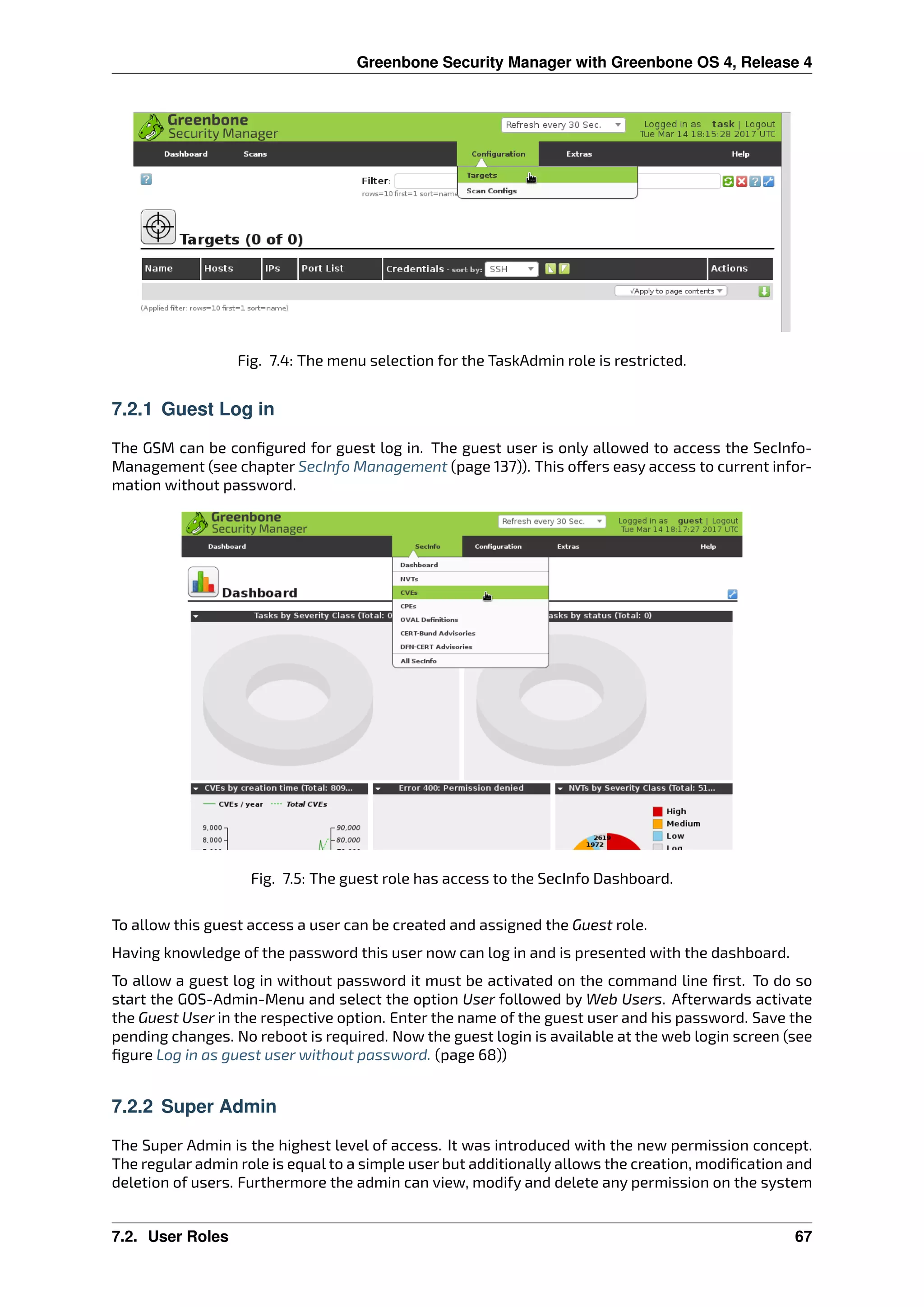 Greenbone Security Manager with Greenbone OS 4, Release 4
Fig. 7.4: The menu selection for the TaskAdmin role is restricted.
7.2.1 Guest Log in
The GSM can be conﬁgured for guest log in. The guest user is only allowed to access the SecInfo-
Management (see chapter SecInfo Management (page 137)). This o ers easy access to current infor-
mation without password.
Fig. 7.5: The guest role has access to the SecInfo Dashboard.
To allow this guest access a user can be created and assigned the Guest role.
Having knowledge of the password this user now can log in and is presented with the dashboard.
To allow a guest log in without password it must be activated on the command line ﬁrst. To do so
start the GOS-Admin-Menu and select the option User followed by Web Users. Afterwards activate
the Guest User in the respective option. Enter the name of the guest user and his password. Save the
pending changes. No reboot is required. Now the guest login is available at the web login screen (see
ﬁgure Log in as guest user without password. (page 68))
7.2.2 Super Admin
The Super Admin is the highest level of access. It was introduced with the new permission concept.
The regular admin role is equal to a simple user but additionally allows the creation, modiﬁcation and
deletion of users. Furthermore the admin can view, modify and delete any permission on the system
7.2. User Roles 67
 