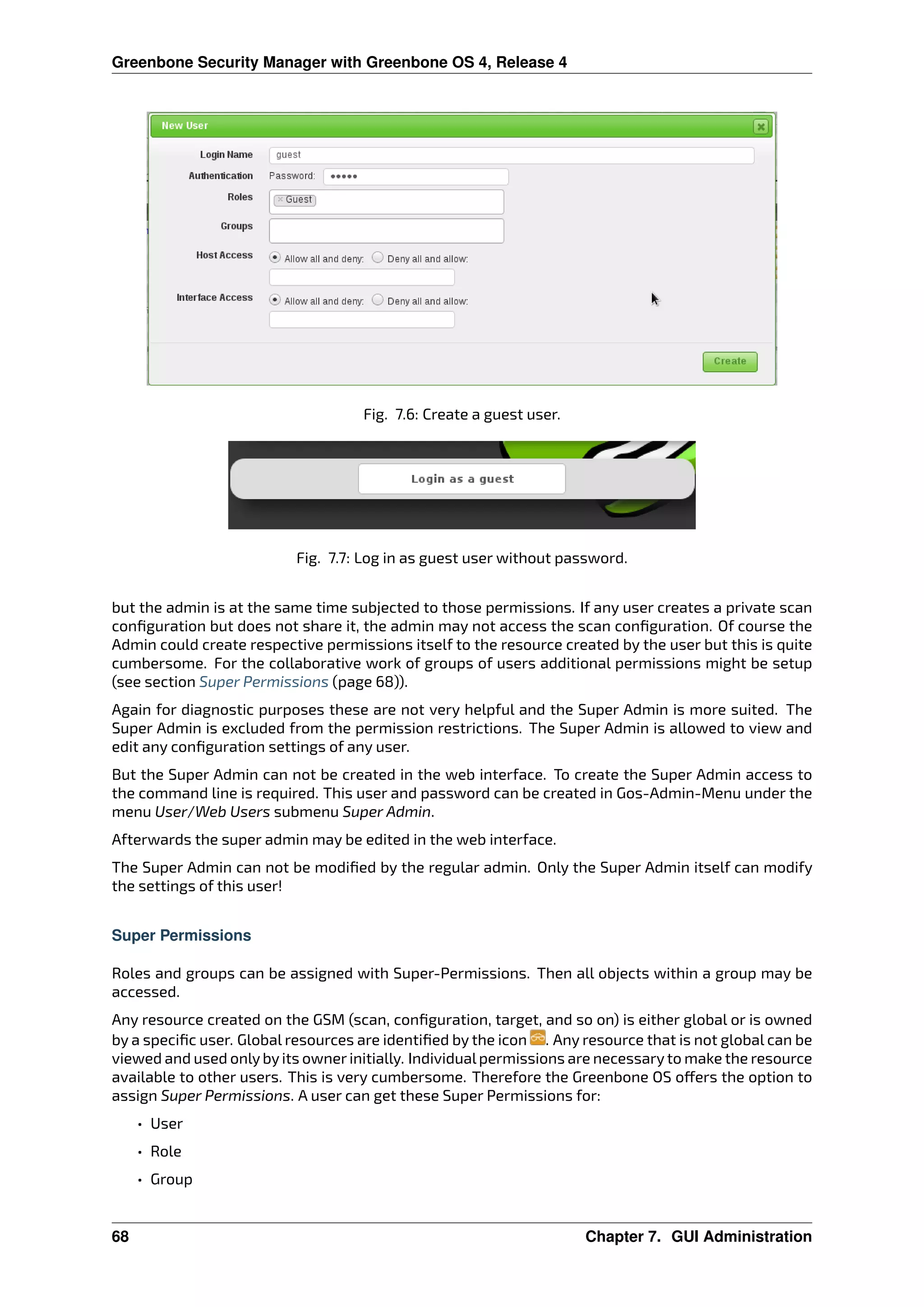 Greenbone Security Manager with Greenbone OS 4, Release 4
Fig. 7.6: Create a guest user.
Fig. 7.7: Log in as guest user without password.
but the admin is at the same time subjected to those permissions. If any user creates a private scan
conﬁguration but does not share it, the admin may not access the scan conﬁguration. Of course the
Admin could create respective permissions itself to the resource created by the user but this is quite
cumbersome. For the collaborative work of groups of users additional permissions might be setup
(see section Super Permissions (page 68)).
Again for diagnostic purposes these are not very helpful and the Super Admin is more suited. The
Super Admin is excluded from the permission restrictions. The Super Admin is allowed to view and
edit any conﬁguration settings of any user.
But the Super Admin can not be created in the web interface. To create the Super Admin access to
the command line is required. This user and password can be created in Gos-Admin-Menu under the
menu User/Web Users submenu Super Admin.
Afterwards the super admin may be edited in the web interface.
The Super Admin can not be modiﬁed by the regular admin. Only the Super Admin itself can modify
the settings of this user!
Super Permissions
Roles and groups can be assigned with Super-Permissions. Then all objects within a group may be
accessed.
Any resource created on the GSM (scan, conﬁguration, target, and so on) is either global or is owned
by a speciﬁc user. Global resources are identiﬁed by the icon . Any resource that is not global can be
viewed and used onlybyits owner initially. Individualpermissions are necessaryto make the resource
available to other users. This is very cumbersome. Therefore the Greenbone OS o ers the option to
assign Super Permissions. A user can get these Super Permissions for:
• User
• Role
• Group
68 Chapter 7. GUI Administration
 