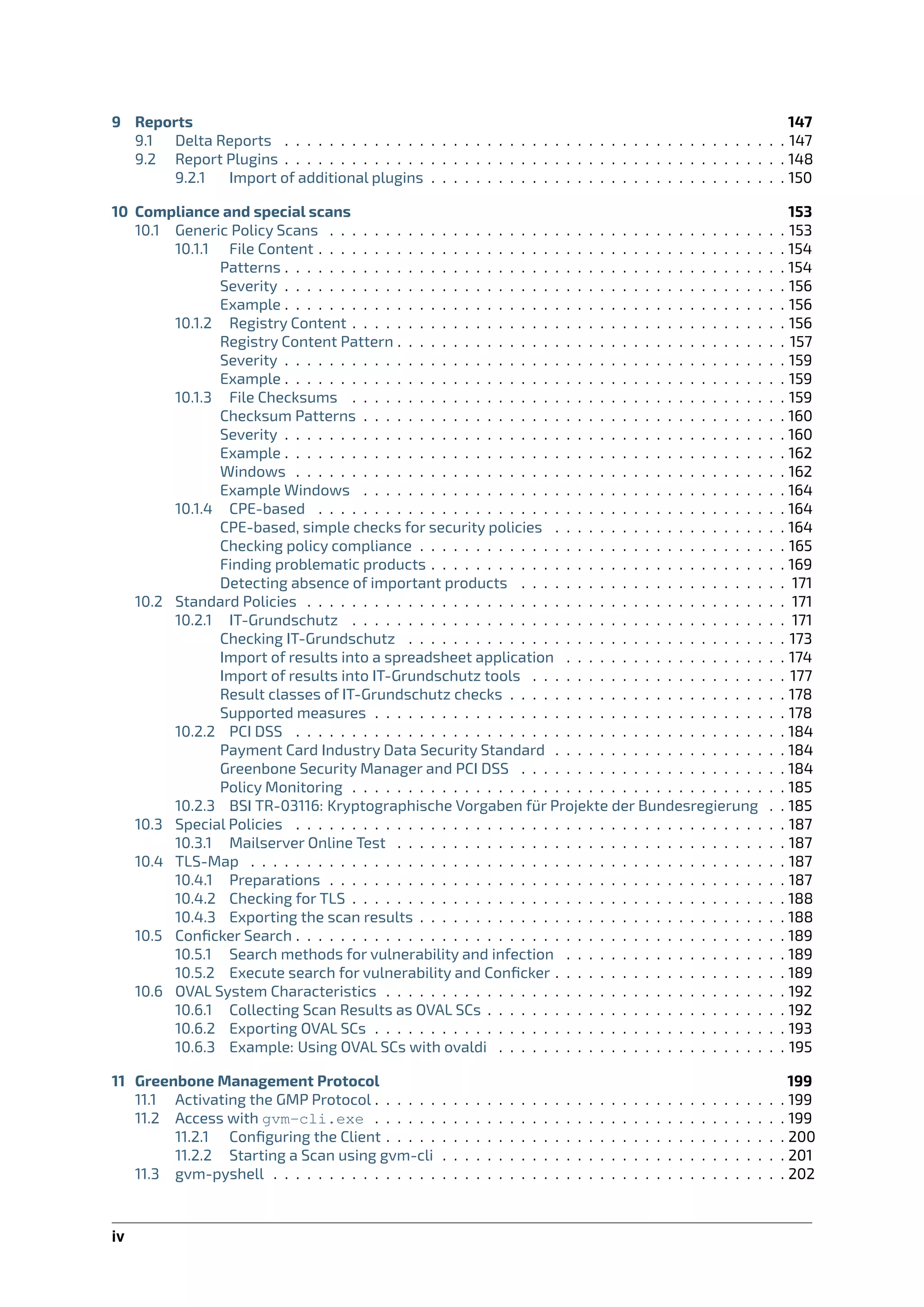 9 Reports 147
9.1 Delta Reports . . . . . . . . . . . . . . . . . . . . . . . . . . . . . . . . . . . . . . . . . . . . . 147
9.2 Report Plugins . . . . . . . . . . . . . . . . . . . . . . . . . . . . . . . . . . . . . . . . . . . . . 148
9.2.1 Import of additional plugins . . . . . . . . . . . . . . . . . . . . . . . . . . . . . . . . 150
10 Compliance and special scans 153
10.1 Generic Policy Scans . . . . . . . . . . . . . . . . . . . . . . . . . . . . . . . . . . . . . . . . . 153
10.1.1 File Content . . . . . . . . . . . . . . . . . . . . . . . . . . . . . . . . . . . . . . . . . . 154
Patterns . . . . . . . . . . . . . . . . . . . . . . . . . . . . . . . . . . . . . . . . . . . . . 154
Severity . . . . . . . . . . . . . . . . . . . . . . . . . . . . . . . . . . . . . . . . . . . . . 156
Example . . . . . . . . . . . . . . . . . . . . . . . . . . . . . . . . . . . . . . . . . . . . . 156
10.1.2 Registry Content . . . . . . . . . . . . . . . . . . . . . . . . . . . . . . . . . . . . . . . 156
Registry Content Pattern . . . . . . . . . . . . . . . . . . . . . . . . . . . . . . . . . . . 157
Severity . . . . . . . . . . . . . . . . . . . . . . . . . . . . . . . . . . . . . . . . . . . . . 159
Example . . . . . . . . . . . . . . . . . . . . . . . . . . . . . . . . . . . . . . . . . . . . . 159
10.1.3 File Checksums . . . . . . . . . . . . . . . . . . . . . . . . . . . . . . . . . . . . . . . 159
Checksum Patterns . . . . . . . . . . . . . . . . . . . . . . . . . . . . . . . . . . . . . . 160
Severity . . . . . . . . . . . . . . . . . . . . . . . . . . . . . . . . . . . . . . . . . . . . . 160
Example . . . . . . . . . . . . . . . . . . . . . . . . . . . . . . . . . . . . . . . . . . . . . 162
Windows . . . . . . . . . . . . . . . . . . . . . . . . . . . . . . . . . . . . . . . . . . . . 162
Example Windows . . . . . . . . . . . . . . . . . . . . . . . . . . . . . . . . . . . . . . 164
10.1.4 CPE-based . . . . . . . . . . . . . . . . . . . . . . . . . . . . . . . . . . . . . . . . . . 164
CPE-based, simple checks for security policies . . . . . . . . . . . . . . . . . . . . . 164
Checking policy compliance . . . . . . . . . . . . . . . . . . . . . . . . . . . . . . . . . 165
Finding problematic products . . . . . . . . . . . . . . . . . . . . . . . . . . . . . . . . 169
Detecting absence of important products . . . . . . . . . . . . . . . . . . . . . . . . 171
10.2 Standard Policies . . . . . . . . . . . . . . . . . . . . . . . . . . . . . . . . . . . . . . . . . . . 171
10.2.1 IT-Grundschutz . . . . . . . . . . . . . . . . . . . . . . . . . . . . . . . . . . . . . . . 171
Checking IT-Grundschutz . . . . . . . . . . . . . . . . . . . . . . . . . . . . . . . . . . 173
Import of results into a spreadsheet application . . . . . . . . . . . . . . . . . . . . 174
Import of results into IT-Grundschutz tools . . . . . . . . . . . . . . . . . . . . . . . 177
Result classes of IT-Grundschutz checks . . . . . . . . . . . . . . . . . . . . . . . . . 178
Supported measures . . . . . . . . . . . . . . . . . . . . . . . . . . . . . . . . . . . . . 178
10.2.2 PCI DSS . . . . . . . . . . . . . . . . . . . . . . . . . . . . . . . . . . . . . . . . . . . . 184
Payment Card Industry Data Security Standard . . . . . . . . . . . . . . . . . . . . . 184
Greenbone Security Manager and PCI DSS . . . . . . . . . . . . . . . . . . . . . . . . 184
Policy Monitoring . . . . . . . . . . . . . . . . . . . . . . . . . . . . . . . . . . . . . . . 185
10.2.3 BSI TR-03116: Kryptographische Vorgaben für Projekte der Bundesregierung . . 185
10.3 Special Policies . . . . . . . . . . . . . . . . . . . . . . . . . . . . . . . . . . . . . . . . . . . . 187
10.3.1 Mailserver Online Test . . . . . . . . . . . . . . . . . . . . . . . . . . . . . . . . . . . 187
10.4 TLS-Map . . . . . . . . . . . . . . . . . . . . . . . . . . . . . . . . . . . . . . . . . . . . . . . . 187
10.4.1 Preparations . . . . . . . . . . . . . . . . . . . . . . . . . . . . . . . . . . . . . . . . . 187
10.4.2 Checking for TLS . . . . . . . . . . . . . . . . . . . . . . . . . . . . . . . . . . . . . . . 188
10.4.3 Exporting the scan results . . . . . . . . . . . . . . . . . . . . . . . . . . . . . . . . . 188
10.5 Conﬁcker Search . . . . . . . . . . . . . . . . . . . . . . . . . . . . . . . . . . . . . . . . . . . . 189
10.5.1 Search methods for vulnerability and infection . . . . . . . . . . . . . . . . . . . . 189
10.5.2 Execute search for vulnerability and Conﬁcker . . . . . . . . . . . . . . . . . . . . . 189
10.6 OVAL System Characteristics . . . . . . . . . . . . . . . . . . . . . . . . . . . . . . . . . . . . 192
10.6.1 Collecting Scan Results as OVAL SCs . . . . . . . . . . . . . . . . . . . . . . . . . . . 192
10.6.2 Exporting OVAL SCs . . . . . . . . . . . . . . . . . . . . . . . . . . . . . . . . . . . . . 193
10.6.3 Example: Using OVAL SCs with ovaldi . . . . . . . . . . . . . . . . . . . . . . . . . . 195
11 Greenbone Management Protocol 199
11.1 Activating the GMP Protocol . . . . . . . . . . . . . . . . . . . . . . . . . . . . . . . . . . . . . 199
11.2 Access with gvm-cli.exe . . . . . . . . . . . . . . . . . . . . . . . . . . . . . . . . . . . . . 199
11.2.1 Conﬁguring the Client . . . . . . . . . . . . . . . . . . . . . . . . . . . . . . . . . . . . 200
11.2.2 Starting a Scan using gvm-cli . . . . . . . . . . . . . . . . . . . . . . . . . . . . . . . 201
11.3 gvm-pyshell . . . . . . . . . . . . . . . . . . . . . . . . . . . . . . . . . . . . . . . . . . . . . . 202
iv
 