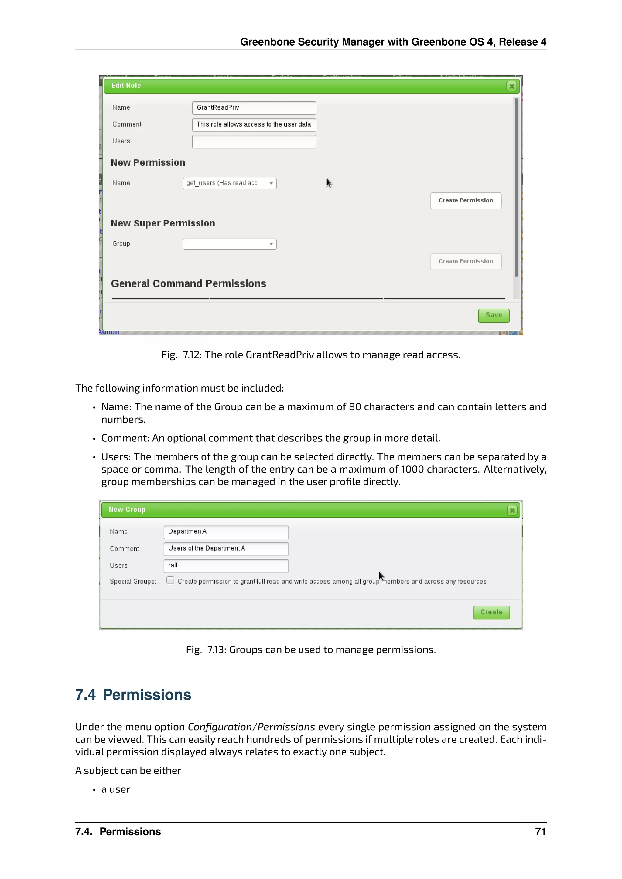 Greenbone Security Manager with Greenbone OS 4, Release 4
Fig. 7.12: The role GrantReadPriv allows to manage read access.
The following information must be included:
• Name: The name of the Group can be a maximum of 80 characters and can contain letters and
numbers.
• Comment: An optional comment that describes the group in more detail.
• Users: The members of the group can be selected directly. The members can be separated by a
space or comma. The length of the entry can be a maximum of 1000 characters. Alternatively,
group memberships can be managed in the user proﬁle directly.
Fig. 7.13: Groups can be used to manage permissions.
7.4 Permissions
Under the menu option Conﬁguration/Permissions every single permission assigned on the system
can be viewed. This can easily reach hundreds of permissions if multiple roles are created. Each indi-
vidual permission displayed always relates to exactly one subject.
A subject can be either
• a user
7.4. Permissions 71
 