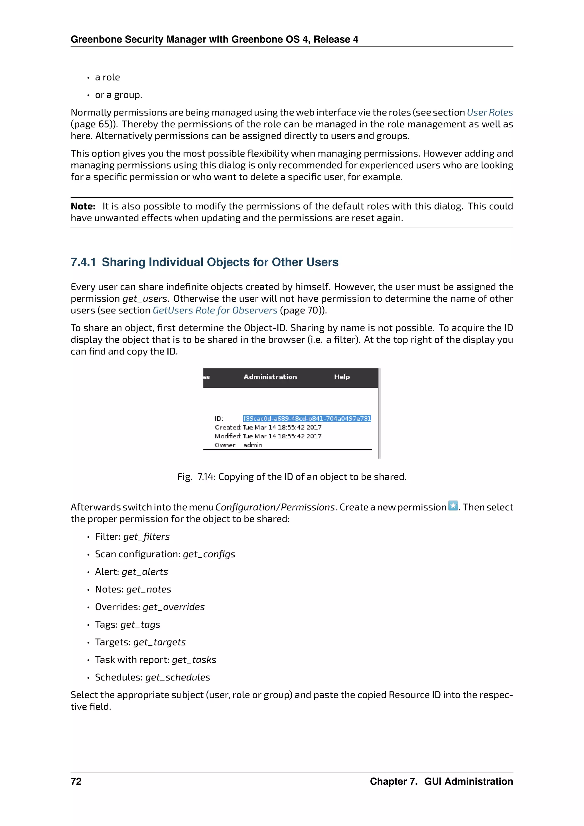 Greenbone Security Manager with Greenbone OS 4, Release 4
• a role
• or a group.
Normallypermissions are being managed using the web interface vie the roles (see section UserRoles
(page 65)). Thereby the permissions of the role can be managed in the role management as well as
here. Alternatively permissions can be assigned directly to users and groups.
This option gives you the most possible ﬂexibility when managing permissions. However adding and
managing permissions using this dialog is only recommended for experienced users who are looking
for a speciﬁc permission or who want to delete a speciﬁc user, for example.
Note: It is also possible to modify the permissions of the default roles with this dialog. This could
have unwanted e ects when updating and the permissions are reset again.
7.4.1 Sharing Individual Objects for Other Users
Every user can share indeﬁnite objects created by himself. However, the user must be assigned the
permission get_users. Otherwise the user will not have permission to determine the name of other
users (see section GetUsers Role for Observers (page 70)).
To share an object, ﬁrst determine the Object-ID. Sharing by name is not possible. To acquire the ID
display the object that is to be shared in the browser (i.e. a ﬁlter). At the top right of the display you
can ﬁnd and copy the ID.
Fig. 7.14: Copying of the ID of an object to be shared.
Afterwards switch into the menu Conﬁguration/Permissions. Create a newpermission . Then select
the proper permission for the object to be shared:
• Filter: get_ﬁlters
• Scan conﬁguration: get_conﬁgs
• Alert: get_alerts
• Notes: get_notes
• Overrides: get_overrides
• Tags: get_tags
• Targets: get_targets
• Task with report: get_tasks
• Schedules: get_schedules
Select the appropriate subject (user, role or group) and paste the copied Resource ID into the respec-
tive ﬁeld.
72 Chapter 7. GUI Administration
 