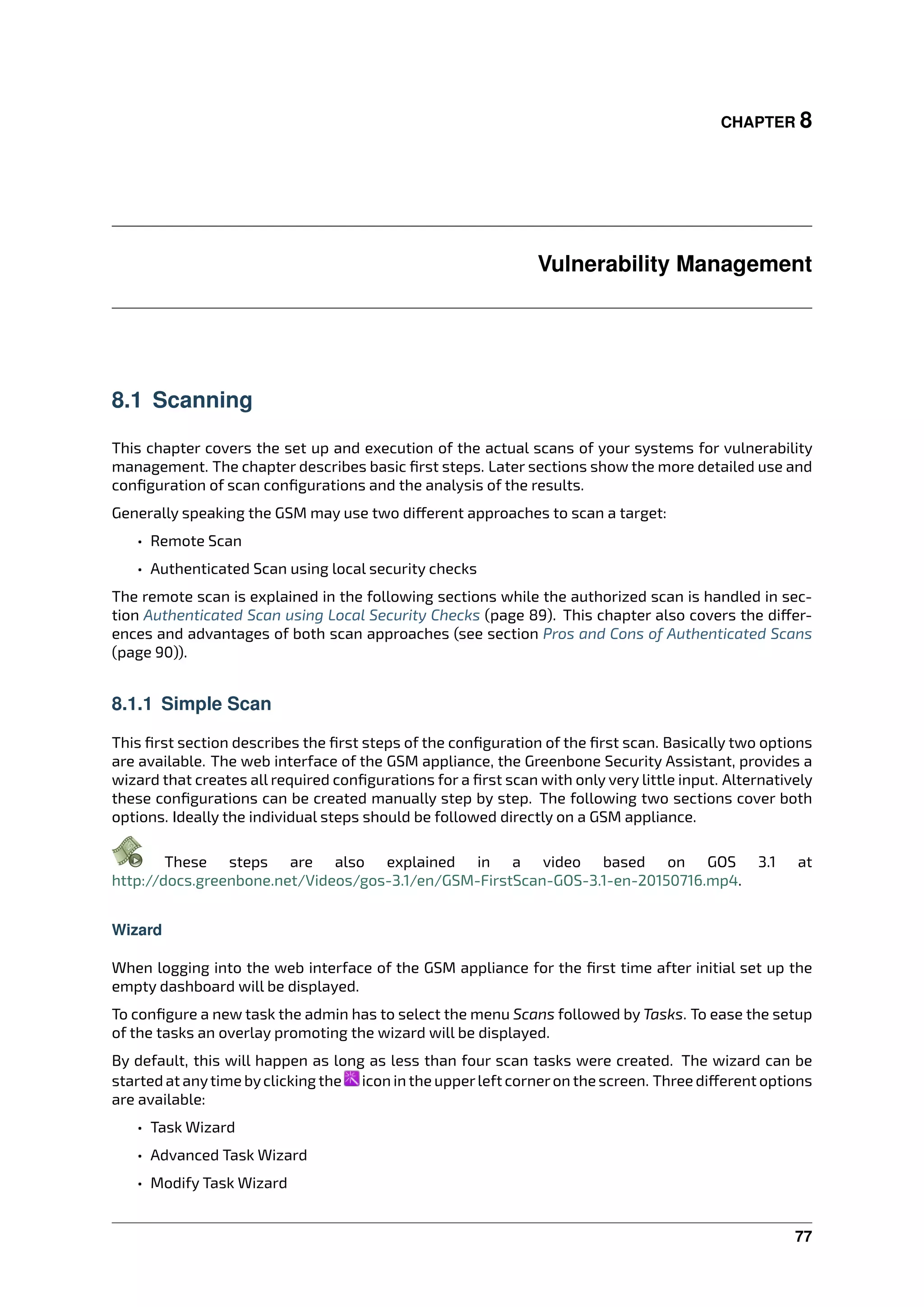 CHAPTER 8
Vulnerability Management
8.1 Scanning
This chapter covers the set up and execution of the actual scans of your systems for vulnerability
management. The chapter describes basic ﬁrst steps. Later sections show the more detailed use and
conﬁguration of scan conﬁgurations and the analysis of the results.
Generally speaking the GSM may use two di erent approaches to scan a target:
• Remote Scan
• Authenticated Scan using local security checks
The remote scan is explained in the following sections while the authorized scan is handled in sec-
tion Authenticated Scan using Local Security Checks (page 89). This chapter also covers the di er-
ences and advantages of both scan approaches (see section Pros and Cons of Authenticated Scans
(page 90)).
8.1.1 Simple Scan
This ﬁrst section describes the ﬁrst steps of the conﬁguration of the ﬁrst scan. Basically two options
are available. The web interface of the GSM appliance, the Greenbone Security Assistant, provides a
wizard that creates all required conﬁgurations for a ﬁrst scan with only very little input. Alternatively
these conﬁgurations can be created manually step by step. The following two sections cover both
options. Ideally the individual steps should be followed directly on a GSM appliance.
These steps are also explained in a video based on GOS 3.1 at
http://docs.greenbone.net/Videos/gos-3.1/en/GSM-FirstScan-GOS-3.1-en-20150716.mp4.
Wizard
When logging into the web interface of the GSM appliance for the ﬁrst time after initial set up the
empty dashboard will be displayed.
To conﬁgure a new task the admin has to select the menu Scans followed by Tasks. To ease the setup
of the tasks an overlay promoting the wizard will be displayed.
By default, this will happen as long as less than four scan tasks were created. The wizard can be
started at anytime byclicking the icon in the upperleft corneron the screen. Three di erent options
are available:
• Task Wizard
• Advanced Task Wizard
• Modify Task Wizard
77
 