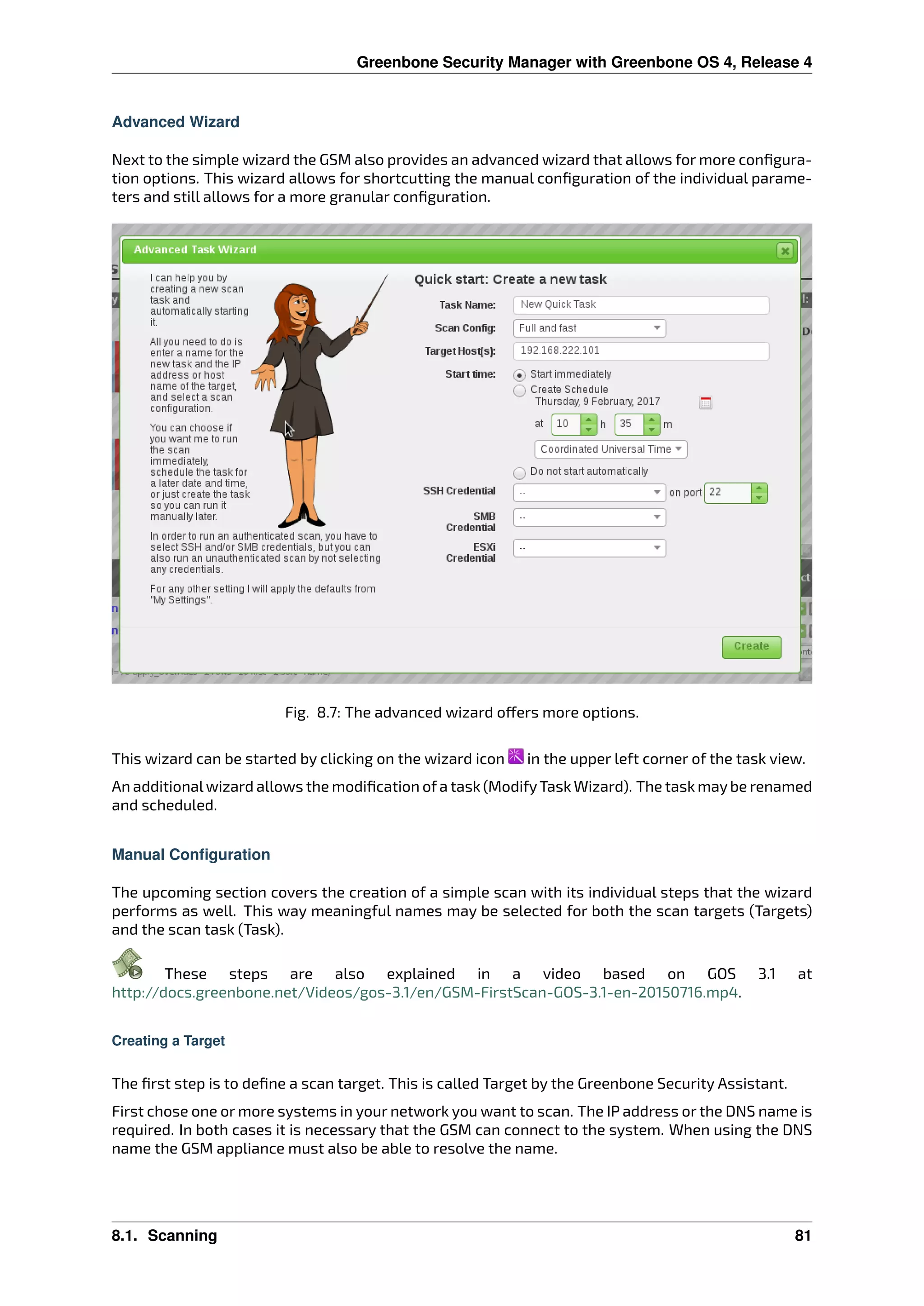 Greenbone Security Manager with Greenbone OS 4, Release 4
Advanced Wizard
Next to the simple wizard the GSM also provides an advanced wizard that allows for more conﬁgura-
tion options. This wizard allows for shortcutting the manual conﬁguration of the individual parame-
ters and still allows for a more granular conﬁguration.
Fig. 8.7: The advanced wizard o ers more options.
This wizard can be started by clicking on the wizard icon in the upper left corner of the task view.
An additionalwizard allows the modiﬁcation ofa task (ModifyTask Wizard). The task maybe renamed
and scheduled.
Manual Configuration
The upcoming section covers the creation of a simple scan with its individual steps that the wizard
performs as well. This way meaningful names may be selected for both the scan targets (Targets)
and the scan task (Task).
These steps are also explained in a video based on GOS 3.1 at
http://docs.greenbone.net/Videos/gos-3.1/en/GSM-FirstScan-GOS-3.1-en-20150716.mp4.
Creating a Target
The ﬁrst step is to deﬁne a scan target. This is called Target by the Greenbone Security Assistant.
First chose one or more systems in your network you want to scan. The IP address or the DNS name is
required. In both cases it is necessary that the GSM can connect to the system. When using the DNS
name the GSM appliance must also be able to resolve the name.
8.1. Scanning 81
 