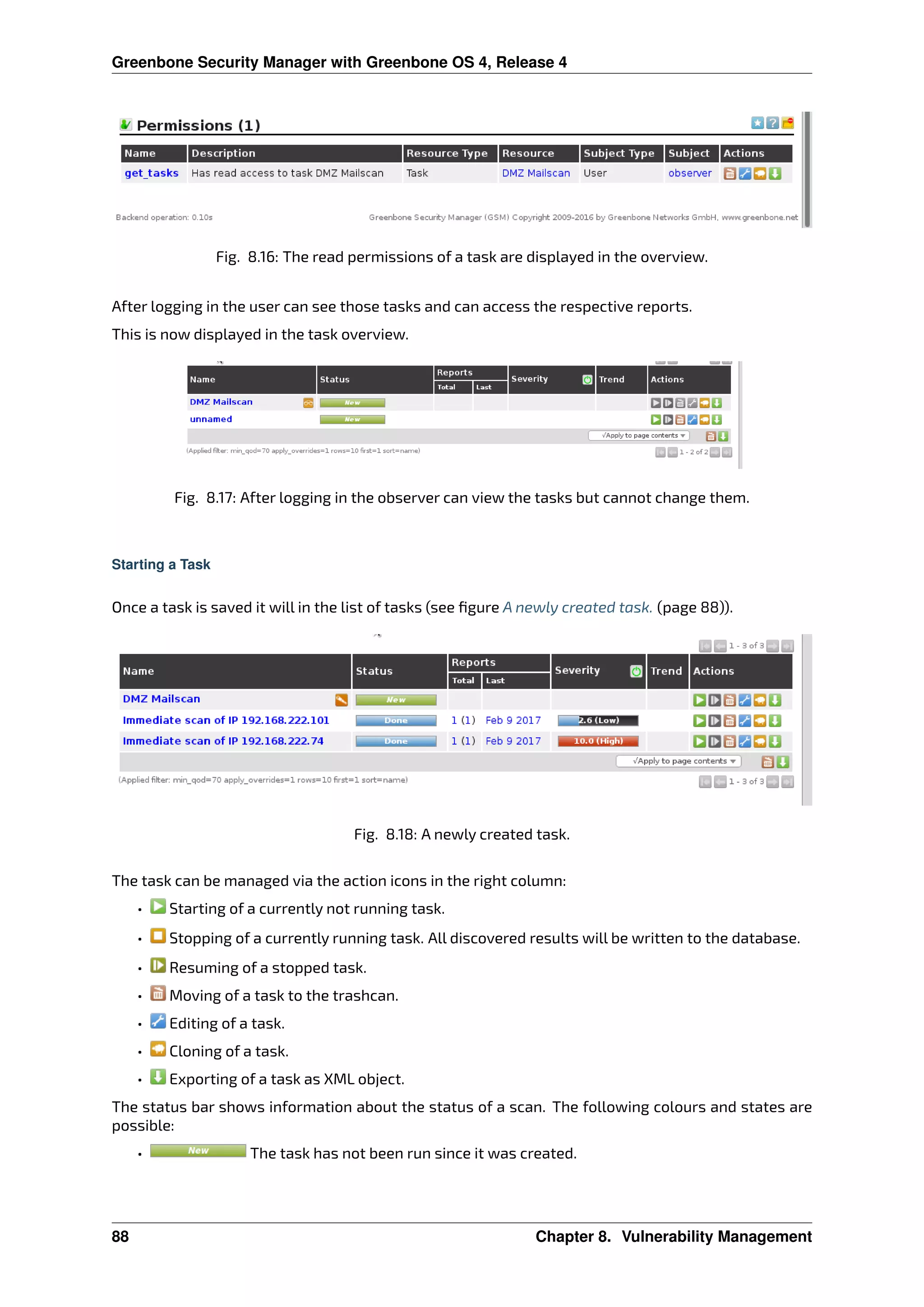 Greenbone Security Manager with Greenbone OS 4, Release 4
Fig. 8.16: The read permissions of a task are displayed in the overview.
After logging in the user can see those tasks and can access the respective reports.
This is now displayed in the task overview.
Fig. 8.17: After logging in the observer can view the tasks but cannot change them.
Starting a Task
Once a task is saved it will in the list of tasks (see ﬁgure A newly created task. (page 88)).
Fig. 8.18: A newly created task.
The task can be managed via the action icons in the right column:
• Starting of a currently not running task.
• Stopping of a currently running task. All discovered results will be written to the database.
• Resuming of a stopped task.
• Moving of a task to the trashcan.
• Editing of a task.
• Cloning of a task.
• Exporting of a task as XML object.
The status bar shows information about the status of a scan. The following colours and states are
possible:
• The task has not been run since it was created.
88 Chapter 8. Vulnerability Management
 
