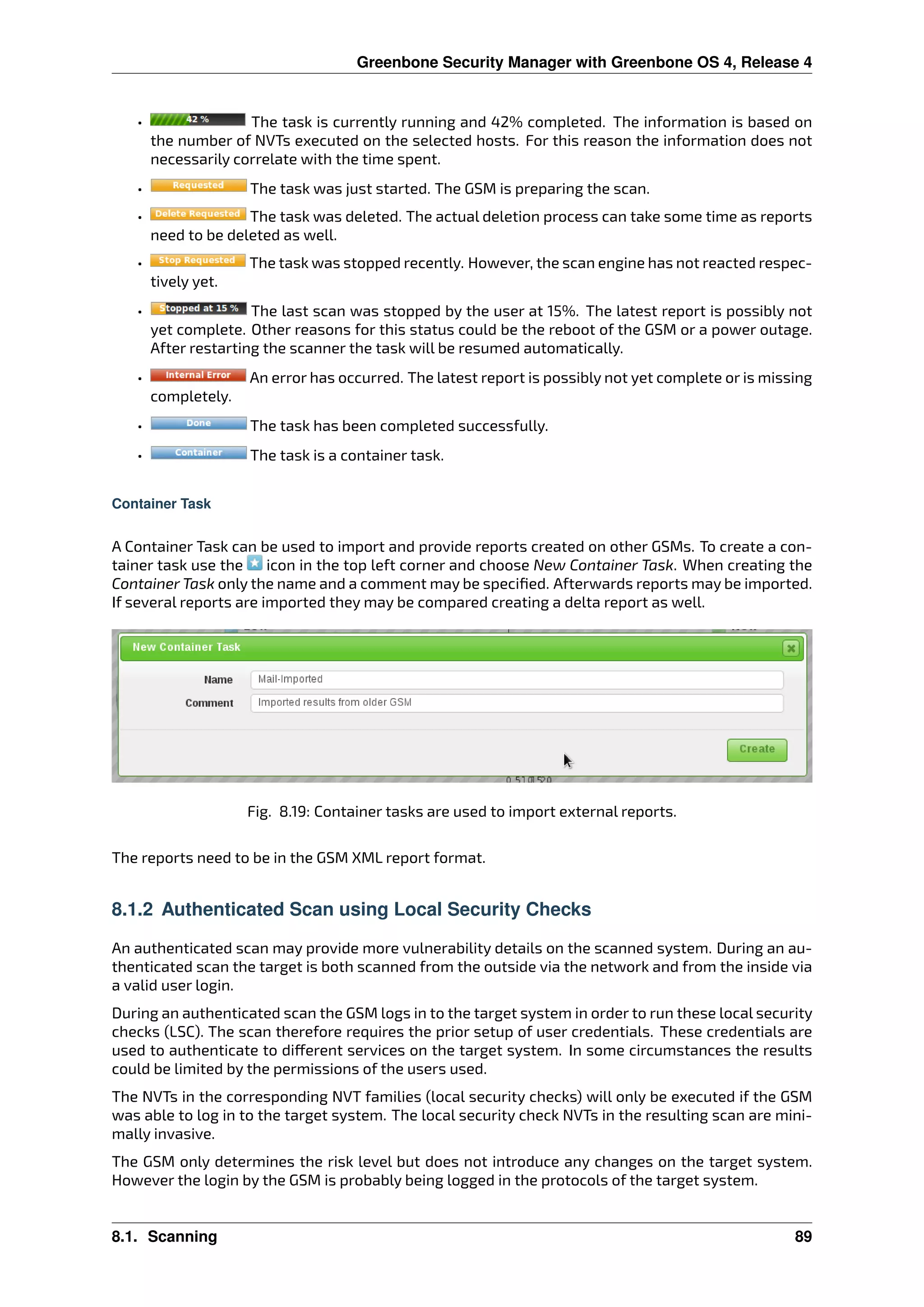 Greenbone Security Manager with Greenbone OS 4, Release 4
• The task is currently running and 42% completed. The information is based on
the number of NVTs executed on the selected hosts. For this reason the information does not
necessarily correlate with the time spent.
• The task was just started. The GSM is preparing the scan.
• The task was deleted. The actual deletion process can take some time as reports
need to be deleted as well.
• The task was stopped recently. However, the scan engine has not reacted respec-
tively yet.
• The last scan was stopped by the user at 15%. The latest report is possibly not
yet complete. Other reasons for this status could be the reboot of the GSM or a power outage.
After restarting the scanner the task will be resumed automatically.
• An error has occurred. The latest report is possibly not yet complete or is missing
completely.
• The task has been completed successfully.
• The task is a container task.
Container Task
A Container Task can be used to import and provide reports created on other GSMs. To create a con-
tainer task use the icon in the top left corner and choose New Container Task. When creating the
Container Task only the name and a comment may be speciﬁed. Afterwards reports may be imported.
If several reports are imported they may be compared creating a delta report as well.
Fig. 8.19: Container tasks are used to import external reports.
The reports need to be in the GSM XML report format.
8.1.2 Authenticated Scan using Local Security Checks
An authenticated scan may provide more vulnerability details on the scanned system. During an au-
thenticated scan the target is both scanned from the outside via the network and from the inside via
a valid user login.
During an authenticated scan the GSM logs in to the target system in order to run these local security
checks (LSC). The scan therefore requires the prior setup of user credentials. These credentials are
used to authenticate to di erent services on the target system. In some circumstances the results
could be limited by the permissions of the users used.
The NVTs in the corresponding NVT families (local security checks) will only be executed if the GSM
was able to log in to the target system. The local security check NVTs in the resulting scan are mini-
mally invasive.
The GSM only determines the risk level but does not introduce any changes on the target system.
However the login by the GSM is probably being logged in the protocols of the target system.
8.1. Scanning 89
 