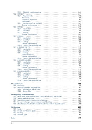 16.1.4 GSM ONE troubleshooting . . . . . . . . . . . . . . . . . . . . . . . . . . . . . . . . . 244
16.2 GSM 25V . . . . . . . . . . . . . . . . . . . . . . . . . . . . . . . . . . . . . . . . . . . . . . . . 244
16.2.1 Requirements . . . . . . . . . . . . . . . . . . . . . . . . . . . . . . . . . . . . . . . . 245
Resources . . . . . . . . . . . . . . . . . . . . . . . . . . . . . . . . . . . . . . . . . . . 245
Supported Hypervisor . . . . . . . . . . . . . . . . . . . . . . . . . . . . . . . . . . . . 245
Deployment . . . . . . . . . . . . . . . . . . . . . . . . . . . . . . . . . . . . . . . . . . 245
16.2.2 Installation of the GSM 25V . . . . . . . . . . . . . . . . . . . . . . . . . . . . . . . . 245
General system setup . . . . . . . . . . . . . . . . . . . . . . . . . . . . . . . . . . . . 247
16.3 GSM 25 . . . . . . . . . . . . . . . . . . . . . . . . . . . . . . . . . . . . . . . . . . . . . . . . . 247
16.3.1 Installation . . . . . . . . . . . . . . . . . . . . . . . . . . . . . . . . . . . . . . . . . . 248
16.3.2 Serial Port . . . . . . . . . . . . . . . . . . . . . . . . . . . . . . . . . . . . . . . . . . . 248
16.3.3 Startup . . . . . . . . . . . . . . . . . . . . . . . . . . . . . . . . . . . . . . . . . . . . 249
General system setup . . . . . . . . . . . . . . . . . . . . . . . . . . . . . . . . . . . . 249
16.4 GSM 100 . . . . . . . . . . . . . . . . . . . . . . . . . . . . . . . . . . . . . . . . . . . . . . . . . 249
16.4.1 Installation . . . . . . . . . . . . . . . . . . . . . . . . . . . . . . . . . . . . . . . . . . 250
16.4.2 Serial Port . . . . . . . . . . . . . . . . . . . . . . . . . . . . . . . . . . . . . . . . . . . 250
16.4.3 Startup . . . . . . . . . . . . . . . . . . . . . . . . . . . . . . . . . . . . . . . . . . . . 251
General system setup . . . . . . . . . . . . . . . . . . . . . . . . . . . . . . . . . . . . 251
16.4.4 Login to the Webinterface . . . . . . . . . . . . . . . . . . . . . . . . . . . . . . . . . 251
16.5 GSM 500/510/550 . . . . . . . . . . . . . . . . . . . . . . . . . . . . . . . . . . . . . . . . . . . 251
16.5.1 Installation . . . . . . . . . . . . . . . . . . . . . . . . . . . . . . . . . . . . . . . . . . 251
16.5.2 Serial Port . . . . . . . . . . . . . . . . . . . . . . . . . . . . . . . . . . . . . . . . . . . 252
16.5.3 Startup . . . . . . . . . . . . . . . . . . . . . . . . . . . . . . . . . . . . . . . . . . . . 252
Firmware Notice . . . . . . . . . . . . . . . . . . . . . . . . . . . . . . . . . . . . . . . . 253
General system setup . . . . . . . . . . . . . . . . . . . . . . . . . . . . . . . . . . . . 253
16.5.4 Login to the Webinterface . . . . . . . . . . . . . . . . . . . . . . . . . . . . . . . . . 253
16.6 GSM 400/600/650 . . . . . . . . . . . . . . . . . . . . . . . . . . . . . . . . . . . . . . . . . . 253
16.6.1 Installation . . . . . . . . . . . . . . . . . . . . . . . . . . . . . . . . . . . . . . . . . . 253
16.6.2 Serial Port . . . . . . . . . . . . . . . . . . . . . . . . . . . . . . . . . . . . . . . . . . . 254
16.6.3 Startup . . . . . . . . . . . . . . . . . . . . . . . . . . . . . . . . . . . . . . . . . . . . 254
General system setup . . . . . . . . . . . . . . . . . . . . . . . . . . . . . . . . . . . . 255
16.6.4 Login to the Webinterface . . . . . . . . . . . . . . . . . . . . . . . . . . . . . . . . . 255
16.7 GSM 5300/6400 . . . . . . . . . . . . . . . . . . . . . . . . . . . . . . . . . . . . . . . . . . . . 255
16.7.1 Installation . . . . . . . . . . . . . . . . . . . . . . . . . . . . . . . . . . . . . . . . . . 255
16.7.2 Serial Port . . . . . . . . . . . . . . . . . . . . . . . . . . . . . . . . . . . . . . . . . . . 256
16.7.3 Startup . . . . . . . . . . . . . . . . . . . . . . . . . . . . . . . . . . . . . . . . . . . . 256
General system setup . . . . . . . . . . . . . . . . . . . . . . . . . . . . . . . . . . . . 256
16.7.4 Login to the Webinterface . . . . . . . . . . . . . . . . . . . . . . . . . . . . . . . . . 257
17 Architecture 259
17.1 Protocols . . . . . . . . . . . . . . . . . . . . . . . . . . . . . . . . . . . . . . . . . . . . . . . . 259
17.2 Security Gateway Considerations . . . . . . . . . . . . . . . . . . . . . . . . . . . . . . . . . 263
17.2.1 Standalone/Master GSM . . . . . . . . . . . . . . . . . . . . . . . . . . . . . . . . . . 263
17.2.2 Sensor GSM . . . . . . . . . . . . . . . . . . . . . . . . . . . . . . . . . . . . . . . . . . 263
18 Frequently Asked Questions 265
18.1 What is the di erence between a scan sensor and a scan slave? . . . . . . . . . . . . . . 265
18.2 Scan process very slow . . . . . . . . . . . . . . . . . . . . . . . . . . . . . . . . . . . . . . . 265
18.3 Scan triggers alarm at other security tools . . . . . . . . . . . . . . . . . . . . . . . . . . . . 265
18.4 On scanned target systems appears a VNC dialog . . . . . . . . . . . . . . . . . . . . . . . 266
18.5 After Factory Reset neither Feed-Update nor System-Upgrade works . . . . . . . . . . . 266
19 Glossary 267
19.1 Host . . . . . . . . . . . . . . . . . . . . . . . . . . . . . . . . . . . . . . . . . . . . . . . . . . . 267
19.2 Quality of Detection (QoD) . . . . . . . . . . . . . . . . . . . . . . . . . . . . . . . . . . . . . . 267
19.3 Severity . . . . . . . . . . . . . . . . . . . . . . . . . . . . . . . . . . . . . . . . . . . . . . . . . 268
19.4 Solution Type . . . . . . . . . . . . . . . . . . . . . . . . . . . . . . . . . . . . . . . . . . . . . 269
Index 271
vi
 