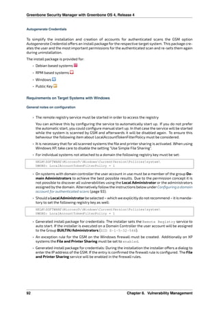 Greenbone Security Manager with Greenbone OS 4, Release 4
Autogenerate Credentials
To simplify the installation and creation of accounts for authenticated scans the GSM option
Autogenerate Credential o ers an install package for the respective target system. This package cre-
ates the user and the most important permissions for the authenticated scan and re-sets them again
during uninstallation.
The install package is provided for:
• Debian based systems
• RPM based systems
• Windows
• Public Key
Requirements on Target Systems with Windows
General notes on configuration
• The remote registry service must be started in order to access the registry
You can achieve this by conﬁguring the service to automatically start up. If you do not prefer
the automatic start, you could conﬁgure manual start up. In that case the service will be started
while the system is scanned by GSM and afterwards it will be disabled again. To ensure this
behaviour the following item about LocalAccountTokenFilterPolicy must be considered.
• It is necessary that for all scanned systems the ﬁle and printer sharing is activated. When using
Windows XP, take care to disable the setting “Use Simple File Sharing”.
• For individual systems not attached to a domain the following registry key must be set:
HKLMSOFTWAREMicrosoftWindowsCurrentVersionPoliciessystem
DWORD: LocalAccountTokenFilterPolicy = 1
• On systems with domain controller the user account in use must be a member of the group Do-
main Administrators to achieve the best possible results. Due to the permission concept it is
not possible to discover all vulnerabilities using the Local Administrator or the administrators
assigned by the domain. Alternatively follow the instructions below under Conﬁguring a domain
account for authenticated scans (page 93).
• Should a LocalAdministratorbe selected – which we explicitlydo not recommend – it is manda-
tory to set the following registry key as well:
HKLMSOFTWAREMicrosoftWindowsCurrentVersionPoliciessystem
DWORD: LocalAccountTokenFilterPolicy = 1
• Generated install package for credentials: The installer sets the Remote Registry service to
auto start. If the installer is executed on a Domain Controller the user account will be assigned
to the Group BUILTIN/Administrators (SID S-1-5-32-544).
• An exception rule for the GSM on the Windows ﬁrewall must be created. Additionally on XP
systems the File and Printer Sharing must be set to enabled.
• Generated install package for credentials: During the installation the installer o ers a dialog to
enter the IP address of the GSM. If the entry is conﬁrmed the ﬁrewall rule is conﬁgured. The File
and Printer Sharing service will be enabled in the ﬁrewall rules.
92 Chapter 8. Vulnerability Management
 