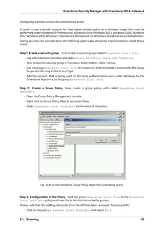 Greenbone Security Manager with Greenbone OS 4, Release 4
Configuring a domain account for authenticated scans
In order to use a domain account for host based remote audits on a windows target this must be
performed underWindows XPProfessional, Windows Vista, Windows 2003, Windows 2008, Windows
2012, Windows 2016, Windows 7, Windows 8, Windows 8.1 orWindows 10 and also be part ofa domain.
Taking security into consideration the following eight steps should be implemented to create these
scans.
Step 1: Create a security group First create a security group called Greenbone Local Scan:
• Log into a domain controller and open Active Directory Users and Computers.
• Now create the security group in the menu. Select Action > New > Group.
• Callthe group Greenbone Local Scan. It is important that the Globalis selected forthe Group
Scope and Security as the Group Type.
• Add the account, that is being used for the local authenticated scans under Windows by the
Greenbone Appliance, to the group Greenbone Local Scan.
Step 2: Create a Group Policy Now create a group policy with called Greenbone Local
SecRights.
• Open the Group Policy Management console.
• Right click on Group Policy Objects and select New.
• Enter Greenbone Local SecRights as the name of the policy.
Fig. 8.21: A new Windows Group Policy Object for Greenbone scans.
Step 3: Conﬁguration of the Policy Add the group Greenbone Local Scan to the Greenbone
Local SecRIghts policy and insert local administrators to the groups.
Please note that this setting still exists after the GPO has been removed (Tattooing GPO).
• Click on the policy Greenbone Local SecRights and select Edit.
8.1. Scanning 93
 