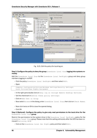 Greenbone Security Manager with Greenbone OS 4, Release 4
Fig. 8.25: Edit the policy for local log on.
Step 5: Conﬁgure the policy to deny the group Greenbone Local Scan logging into systems re-
motely
Add the Greenbone Local Scan to the Greenbone Local SecRights group and deny group
members logging in via RDP.
• Click the policy Greenbone Local SecRights and then select Edit.
• Open:
Computer ConfigurationPolicesWindows SettingsSecurity Settings
Local PoliciesUser Rights Assignment
• In the right pane double click on Deny log on through Remote Desktop Services.
• Set the checkmark in Define these policy settings:
• Click on Add User or Group
• Now select Browse in the dialog, enter Greenbone Local Scan, then click on Check Names.
• Now click twice on OK to close the opened dialog.
• Click OK.
Step 6 (Optional): Conﬁgure the policy to give only read permissions to the local drive for the
Greenbone Local Scan group.
Restrict the permissions to the system drive in the Greenbone Local SecRights policy for the
Greenbone Local Scan group. Please note that this setting still exists after the GPO has been re-
moved (Tattooing GPO).
• Click on the Greenbone Local Sec Rights policy and then select Edit.
96 Chapter 8. Vulnerability Management
 