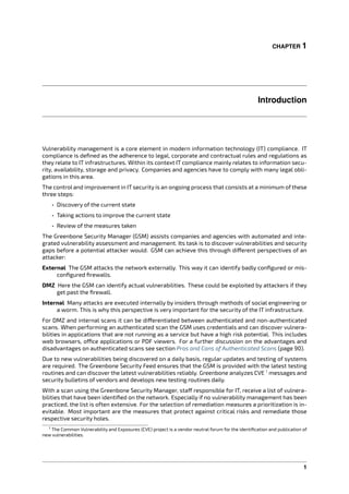 CHAPTER 1
Introduction
Vulnerability management is a core element in modern information technology (IT) compliance. IT
compliance is deﬁned as the adherence to legal, corporate and contractual rules and regulations as
they relate to IT infrastructures. Within its context IT compliance mainly relates to information secu-
rity, availability, storage and privacy. Companies and agencies have to comply with many legal obli-
gations in this area.
The control and improvement in IT security is an ongoing process that consists at a minimum of these
three steps:
• Discovery of the current state
• Taking actions to improve the current state
• Review of the measures taken
The Greenbone Security Manager (GSM) assists companies and agencies with automated and inte-
grated vulnerability assessment and management. Its task is to discover vulnerabilities and security
gaps before a potential attacker would. GSM can achieve this through di erent perspectives of an
attacker:
External The GSM attacks the network externally. This way it can identify badly conﬁgured or mis-
conﬁgured ﬁrewalls.
DMZ Here the GSM can identify actual vulnerabilities. These could be exploited by attackers if they
get past the ﬁrewall.
Internal Many attacks are executed internally by insiders through methods of social engineering or
a worm. This is why this perspective is very important for the security of the IT infrastructure.
For DMZ and internal scans it can be di erentiated between authenticated and non-authenticated
scans. When performing an authenticated scan the GSM uses credentials and can discover vulnera-
bilities in applications that are not running as a service but have a high risk potential. This includes
web browsers, o ce applications or PDF viewers. For a further discussion on the advantages and
disadvantages on authenticated scans see section Pros and Cons of Authenticated Scans (page 90).
Due to new vulnerabilities being discovered on a daily basis, regular updates and testing of systems
are required. The Greenbone Security Feed ensures that the GSM is provided with the latest testing
routines and can discover the latest vulnerabilities reliably. Greenbone analyzes CVE 1
messages and
security bulletins of vendors and develops new testing routines daily.
With a scan using the Greenbone Security Manager, sta responsible for IT, receive a list of vulnera-
bilities that have been identiﬁed on the network. Especially if no vulnerability management has been
practiced, the list is often extensive. For the selection of remediation measures a prioritization is in-
evitable. Most important are the measures that protect against critical risks and remediate those
respective security holes.
1 The Common Vulnerability and Exposures (CVE) project is a vendor neutral forum for the identiﬁcation and publication of
new vulnerabilities.
1
 
