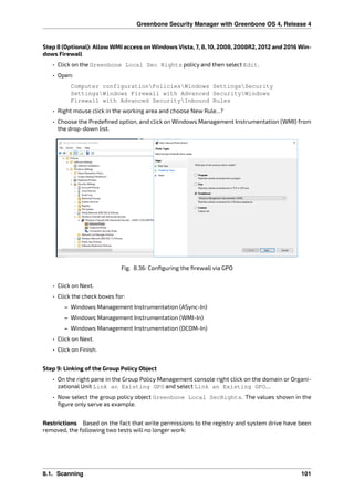 Greenbone Security Manager with Greenbone OS 4, Release 4
Step 8 (Optional): Allow WMI access on Windows Vista, 7, 8, 10, 2008, 2008R2, 2012 and 2016 Win-
dows Firewall
• Click on the Greenbone Local Sec Rights policy and then select Edit.
• Open:
Computer configurationPoliciesWindows SettingsSecurity
SettingsWindows Firewall with Advanced SecurityWindows
Firewall with Advanced SecurityInbound Rules
• Right mouse click in the working area and choose New Rule...?
• Choose the Predeﬁned option, and click on Windows Management Instrumentation (WMI) from
the drop-down list.
Fig. 8.36: Conﬁguring the ﬁrewall via GPO
• Click on Next.
• Click the check boxes for:
– Windows Management Instrumentation (ASync-In)
– Windows Management Instrumentation (WMI-In)
– Windows Management Instrumentation (DCOM-In)
• Click on Next.
• Click on Finish.
Step 9: Linking of the Group Policy Object
• On the right pane in the Group Policy Management console right click on the domain or Organi-
zational Unit Link an Existing GPO and select Link an Existing GPO….
• Now select the group policy object Greenbone Local SecRights. The values shown in the
ﬁgure only serve as example.
Restrictions Based on the fact that write permissions to the registry and system drive have been
removed, the following two tests will no longer work:
8.1. Scanning 101
 