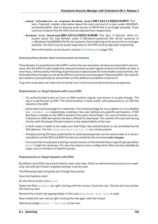 Greenbone Security Manager with Greenbone OS 4, Release 4
• Leave information on scanned Windows hosts OID 1.3.6.1.4.1.25623.1.0.96171 This
test, if desired, creates information about the start and end of a scan under HKLMSoft-
wareVulScanInfo. Due to denying write access to HKLM this is no longer possible. If you
continue to desire this the GPO must be adjusted here respectively.
• Windows file Checksums OID 1.3.6.1.4.1.25623.1.0.96180 This test, if desired, when ex-
ecuted saves the tool ReHash under C:Windowssystem32 (for 32-bit systems) or
c:WindowsSysWOW64 (for64-bit systems). Due to denying write access this is no longer
possible. The tool must be saved separately or the GPO must be adjusted respectively.
More information can be found in section File Checksums (page 159).
Scanning without domain admin and local admin permissions
Theoretically it is possible to build a GPO in which the user also does not have any local admin permis-
sions. But the e ort to add respective read permissions to each registry branch and folder as well, is
enormous. Unfortunately inheriting of permissions is deactivated for many folders and branches. Ad-
ditionally these changes can be set by GPO but cannot be removed again (Tattooing GPO). Also speciﬁc
permissions could possibly be overwritten so that additional problems could occur.
To go this route does not make a lot of sense from a technical and administrative perspective.
Requirements on Target Systems with Linux/UNIX
• For authenticated scans on Linux or UNIX systems regular user access is usually enough. The
log in is performed via SSH. The authentication is done wither with passwords or an SSH key
stored on the GSM.
• Generated install package for credentials: The install package for Linux Debian or Linux RedHat
is a .deb or a .rpm respectively, creating a new user without any speciﬁc permissions. A SSH
Key that is created on the GSM is stored in the users home folder. For users of other Linux dis-
tributions or UNIX derivatives the key is o ered for download. The creation of a user and saving
the key with the proper ﬁle permissions is the responsibility of the user.
• In both cases it needs to be made sure that Public Key authentication is not prohibited by the
SSH daemon. The line PubkeyAuthentication no can not be present.
• Already existing SSH keys protected by an optional passphrase can be used as well. It is recom-
mended to use the RSA and DSA formats as created by the command ssh-keygen.
• Forscans that include policytesting root permission orthe membership in speciﬁc groups (often
wheel) might be necessary. For security reasons many conﬁguration ﬁles are only readable by
super user or members of speciﬁc groups.
Requirements on Target Systems with ESXi
By default, local ESXi users are limited to read-only roles. Either an administrative account or a read-
only role with permission to global settings must be used.
The following steps will guide you through the process.
Start the Vsphere client.
On the Home screen click Roles.
Select the Role ReadOnly by right-clicking with the mouse. Clone the role. The list will now contain
the Clone as well.
Rename the cloned role appropriately. In this case Greenbone Scan Role is used.
Now modify the new role by right-clicking the role again with the mouse
Add the privilege Global > Settings to the role.
8.1. Scanning 103
 