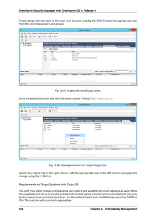 Greenbone Security Manager with Greenbone OS 4, Release 4
Finally assign the new role to the scan user account used by the GSM. Choose the appropriate user
from the list of local users and groups.
Fig. 8.45: Access the list of local users.
Go to the permissions tab and click the empty space. Choose Add Permission.
Fig. 8.46: Add a permission on the privileges tab.
Select the created role in the right column. Add the appropriate user in the left column and apply the
change using the OK Button.
Requirements on Target Systems with Cisco OS
The GSM may check network components like routers and switches for vulnerabilities as well. While
the usual network services are discovered and checked via the network some vulnerabilities may only
be discovered by an authenticated Scan. For the authenticated scan the GSM may use either SNMP or
SSH. This section will cover both approaches.
106 Chapter 8. Vulnerability Management
 