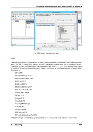 Greenbone Security Manager with Greenbone OS 4, Release 4
Fig. 8.47: Assign the role to the user.
SNMP
The GSM may use the SNMP protocol to access the Cisco network component. The GSM support SN-
MPv1, v2c and v3. SNMP uses the port 161/udp. The default port list does not include any UDP port.
Therefore this port is ignored during the vulnerability test using Full and Fast and no SNMP check
is enabled. To scan network components the port list should be modiﬁed to include at least the fol-
lowing ports:
• 22/tcp SSH
• 80/tcp 8080/tcp HTTP
• 443/tcp 8443/tcp HTTPS
• 2000/tcp SCCP
• 2443/tcp SCCPS
• 5060/tcp 5060/udp SIP
• 5061/tcp 5061/udp SIPS
• 67/udp DHCP Server
• 69/udp TFTP
• 123/udp NTP
• 161/udp SNMP
• 162/udp SNMP Traps
• 500/udp IKE
• 514/udp Syslog
• 546/udp DHCPv6
• 6161/udp 6162/udp Uniﬁed CM
The admin might want to setup special port list to be used just for such network components.
8.1. Scanning 107
 
