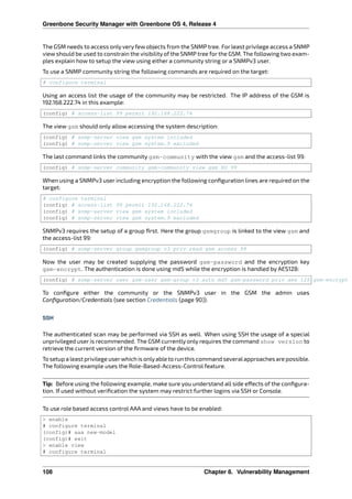 Greenbone Security Manager with Greenbone OS 4, Release 4
The GSM needs to access only very few objects from the SNMP tree. For least privilege access a SNMP
view should be used to constrain the visibility of the SNMP tree for the GSM. The following two exam-
ples explain how to setup the view using either a community string or a SNMPv3 user.
To use a SNMP community string the following commands are required on the target:
# configure terminal
Using an access list the usage of the community may be restricted. The IP address of the GSM is
192.168.222.74 in this example:
(config) # access-list 99 permit 192.168.222.74
The view gsm should only allow accessing the system description:
(config) # snmp-server view gsm system included
(config) # snmp-server view gsm system.9 excluded
The last command links the community gsm-community with the view gsm and the access-list 99:
(config) # snmp-server community gsm-community view gsm RO 99
When using a SNMPv3 user including encryption the following conﬁguration lines are required on the
target:
# configure terminal
(config) # access-list 99 permit 192.168.222.74
(config) # snmp-server view gsm system included
(config) # snmp-server view gsm system.9 excluded
SNMPv3 requires the setup of a group ﬁrst. Here the group gsmgroup is linked to the view gsm and
the access-list 99:
(config) # snmp-server group gsmgroup v3 priv read gsm access 99
Now the user may be created supplying the password gsm-password and the encryption key
gsm-encrypt. The authentication is done using md5 while the encryption is handled by AES128:
(config) # snmp-server user gsm-user gsm-group v3 auth md5 gsm-password priv aes 128 gsm-encrypt
To conﬁgure either the community or the SNMPv3 user in the GSM the admin uses
Conﬁguration/Credentials (see section Credentials (page 90)).
SSH
The authenticated scan may be performed via SSH as well. When using SSH the usage of a special
unprivileged user is recommended. The GSM currently only requires the command show version to
retrieve the current version of the ﬁrmware of the device.
To setup a least privilege userwhich is onlyable to run this command severalapproaches are possible.
The following example uses the Role-Based-Access-Control feature.
Tip: Before using the following example, make sure you understand all side e ects of the conﬁgura-
tion. If used without veriﬁcation the system may restrict further logins via SSH or Console.
To use role based access control AAA and views have to be enabled:
> enable
# configure terminal
(config)# aaa new-model
(config)# exit
> enable view
# configure terminal
108 Chapter 8. Vulnerability Management
 